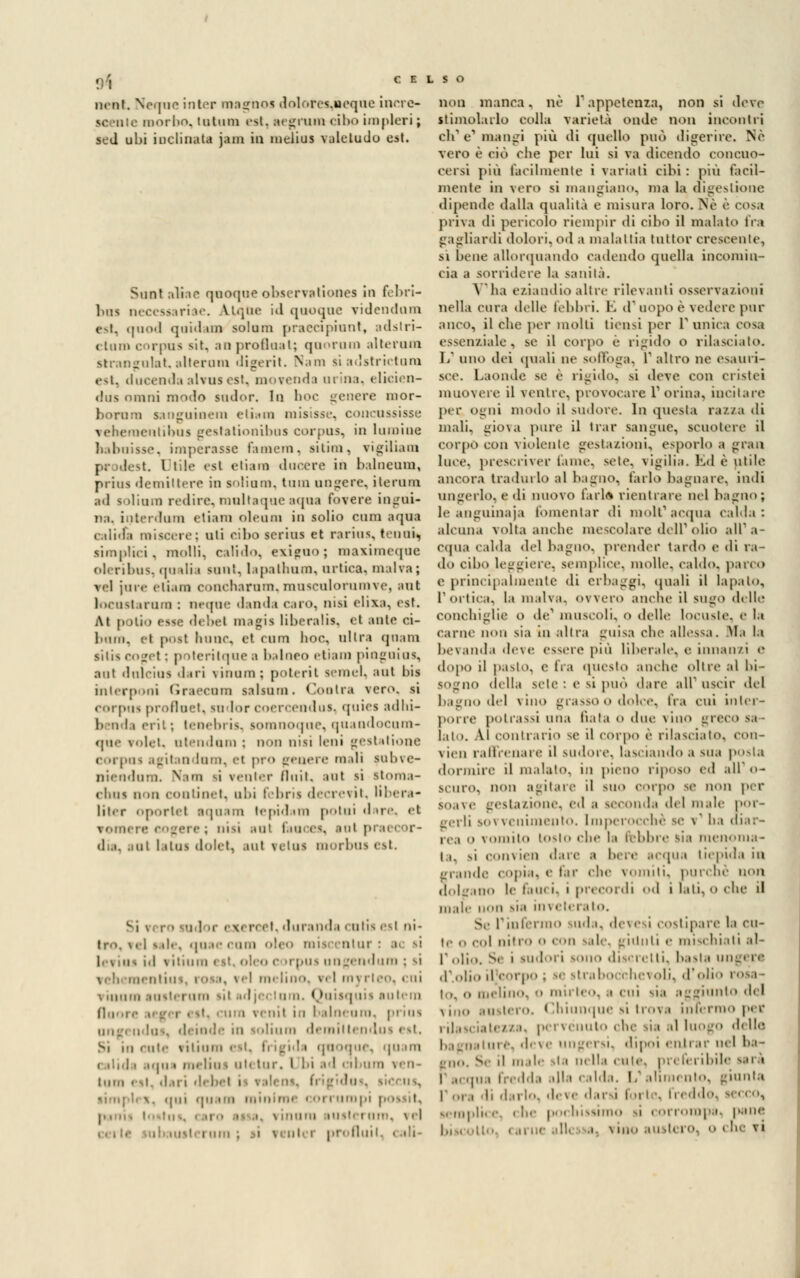 nenf. Ncque iriter magnos dolores.ncque inrrc- morbo, tutuni est, segnimi cibo implori ; sed uhi inclinata jam in melius valetudo est. Sunt aliar quoque observationes in febri- bus necessariae. Atque id quoque TÌdendum est, quod quidam solum praecipiunt, adstri- ctumcorpus sii, anprofluat; quorum alterum strangulat, alterum digerìt. Nana si adstrictum est. ducenda aWnsest, movenda urina, elicien- dus ninni modo sudor. Io hoc genere mor- borura sanguinem e tiara misisse, concussisse veheraentibus gcststionibus corpus, in luraine babuisse, imperasse l'ameni, sitim, vigiliam t. 1 lite «si etiara ducere in balneum, piiu-. demiltere in solium, tum ungere, ite rum ad soliura redire, multaque aqua fovere ingoi- na, interdum etiam oleum in solio cum aqua caline miscele: nli riho serius et rarius, tenui, simplici, molli, calido, exigno; maximeque oleribua, qu alia sunt, lapathum, nrtica, malva; vel jure eli.un concharum, musculorumve, sul locustarnm : ncque danda caro, nisi elixa, est. At potio esse debel magia liberalis, et aule ei- 1 • *ini. el post liìine, et cum hoc, ultra qnam siiis coget : potcritque a balneo etiam pingui us, ani dulcius d iri vinum : poteri! semel, aut bis interponi Graccum salsnm. (anitra vero, si corpus profluet, sudor coercendus, quiei adhi- 1. ih crii; tenebria, somnoque, quandocum- que volet, ntendnm : non nisi leni gestatione corpus agitandum, el prò genere mali pubve- niendum. Nata si venter fluii, sul si stoma- chni non contine!, ubi febris decretit, libera- litcr oportel aquam tepidara potui dare, et vomere cogere ; nisi sol fauces, sul p d a, ni I itui dolet, aul fetui morbus est. Si \ ; ■ odoi ' v i' et, duranda cutis esl ni- tro, vel s ile, qnae cura ntur : a id \ iiiuiii « it, oleo <• m pus ungendura ; si 1,1 el melino, r< I mj rleo, cui \ umili .ni«.il-runi sii idjei tura. Quisquis autera (loore ara venil in balneum, prius ungi :. ni solium demillendus est, Si in < nte rilium est, ti igida quoque, quam ( ilìd i aqa « roelia i ul( tur. I bi ed cibura ven- tiiiii < si. il.ii i «III- i la \. qui quam minime con uropi possi», I usici ara, \ ci ; i pn flui non manca. ne 1 appetenza, non si deve stimolalo colla varietà onde non incontri eh e1 mangi più di quello pud digerire. Nò vero è ciò che per lui si va dicendo concuo- cersi più facilmente i variali cibi : più facil- mente in vero si mangiano, ma la digestione dipende dalla qualità e misura loro. Ne è cosa priva di pericolo riempir di cibo il malato fra gagliardi dolori, od a malattia tuttor crescente, sì lune allorquando cadendo quella incomin- cia a sorridere la sanità. A ha eziandìo altre rilevanti osserva/ioni nella cura delle febbri. E d' uopo è vedere pur anco, il che per molti tiensi per l1 unica iosa essenziale, se il corpo è rigido o rilasciato. 1/ uno ilei quali ne soffoga, 1 altro ne esauri- sce. Laonde se è rigido, si deve con cristei muovere il venire, provocare l'orina, incitare per Ogni modo il sudore. In questa razza di mali, giova pure il trar sangue, scuotere il corpo con violente gestazioni, esporlo a gran luce, prescriver fame, scie, vigilia. Ed è utile ancora tradurlo al bagno, farlo bagnare, indi ungerlo, e di nuovo farla rientrare nel bagno; le anguinaia fomentar di molt'acqua calda: alcuna volta anche mescolare dell1 olio all'a- cqua calda del bagno, prender tardo e di ra- do cibo leggiere, semplice, molle, caldo, parco e principalmente di erbaggi, quali il lapato, rorlica. la malva, ovvero anche il SUgO delle conchiglie o de1 muscoli, o delle locuste, e la carne non sia in altra guisa che allessa, sfa la bevanda deve essere più liberale, e. innan/i e dopo il pasto, e fra questo anche oltre al bi- sogno della scie : e si può dare ali uscir del bagno del vino grasso o dolce, fra cui inter- porre pò trassi una nata o due vino greco sa lato. Al contrario se il corpo è rilascialo, con- vien raffrenare il sudore, lasciando a sua posta dormire il inalalo, in pieno riposo ed all'o- scuro, non agitare il suo corpo se non per soave gestazione, ed i seconda del male por- gerli sovvenimento. Imperocché se \ ha diar- ie.! o vomito tOSlO «die la lebbre sia menoma- la, si coni ien dare ■■ bei e acqua tiepida in grande copia, e far che vomiti, purché non dolgano le fauci, i precordi od itati,oche il male non sia inveterato. v l'infermo suda, devesi costipare la cu- li nitro o con sale, giunti e mischiati al- l'olio. Se i sudori sono discretti, basta ungere d'.olio iljcorpo ; se strabocchevoli, d'ole rosa- la, <» melino, 0 illirico, ;, cui mio del \iiiii austero. < li i un> | ne si 11 '< >v a interino per i il a si iatezza, pervenuto chi i d( Ile • m e, deve ungersi, dipoi enti -^' uel ba - fUO. Se il male ita 114 Ila eule. pi . ii i ibile sai i I .,, qua fredda alla calda. 1/ alimento, giunta li darlo, d.ve darsi foi I ■. freddo, iernpli< e. i he pochissimo ^i t ori orapà, pane