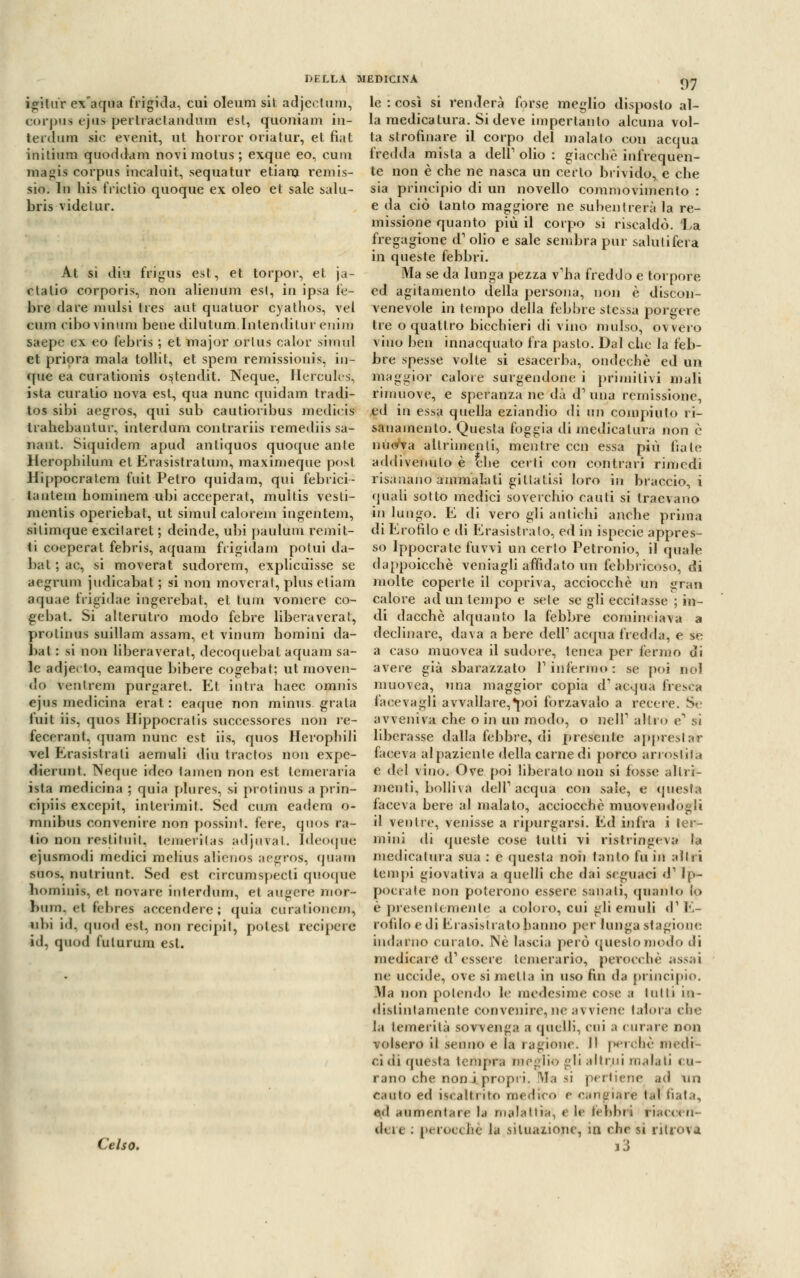 DELLA MEDICINA igitùr ex aqua frigida, cui oleum sit adjeetum, corpus ejus pertraetandum est, quoniam in- terdirai sic evenit, ut horror oriatur, et fiat initium quoddam novimolus; exque eo, cuni magis corpus incaluit, sequatur etiara remis- sio. In bis frictio quoque ex oleo et sale salu- bris vide tur. At si diu frigus est, et torpor, et ja- ctalio corpo ri s, non alien um esl, In ipsa te- ore dare mulsi tres aut quatuor cyathos, vel cum cibo vimini bene dilutum.Intenditur enim saope ex eo febris ; et major orlus calor simul et priora mala tollit, et spera remissioni*, in- que ea curationis o^tendit. Neque, Hercules, ista curatio nova est, qua nunc quidam tradi- tos sibi aegros, qui sub cautioribus inedicis ed in essa quella eziandio di un compiuto ri- 97 le : così si renderà forse meglio disposto al- la medicatura. Si deve impertanlo alcuna vol- ta strofinare il corpo del malato con acqua fredda mista a dell1 olio : giacche infrequen- te non è che ne nasca un certo brivido, e che sia principio di un novello commovimento : e da ciò tanto maggiore ne subentrerà la re- missione quanto più il corpo si riscaldò. 'La fregagione d1 olio e sale sembra pur salutifera in queste febbri. Ma se da lunga pezza v'ha freddo e torpore ed agitamento della persona, non è discon- venevole in tempo della febbre stessa porgere tre o quattro bicchieri di vino mulso, ovvero vino ben innacquato fra pasto. Dal che la feb- bre spesse volte si esacerba, ondeche ed un maggior calore sorgendone i primitivi mali rimuove, e speranza ne dà d1 una remissione, trahebantur, interdura contrariis remediis sa nant. Siquidem apud anliquos quoque ante Herophilum et Erasistratum, maximeque post Hippocratera fuit Petro quidam, qui iebrici- tautem hominem ubi acceperat, multis vesti- mentis operiebat, ut simul calorem ingentem, sii inique excilaret ; deinde, ubi pauldm rem it- ti coeperat febris, aquara frigidam polui da- bat ; ac, si moverai sudorera, explicuissc se aegrum judicabat ; si non moverai, plus etiani aquae frigidae ingerebat, et tura vomere co- gebat. Si alterutro modo febre libera vera t, prolinus suillam assam, et vimini homini da- bal: si non libera vera t, decoquebat aquam sa- le adjecto, eamque bibere cogebat; ut moven- do venlrem purgaret. Et intra haec omnis ejus medicina erat : eaque non minus grata fuit iis, quos Hippocratis successores non re- fecerant, quam nunc est iis, quos Herophili vel Erasistrali aemuli diu tractos non expe- dierunt. Neque ideo tamen non est temeraria ista medicina ; quia plures, si protinus a prin- eipiis excepit, interimit. Scd cum eadem o- mnibus convenire non possint. fere, quos ra- tio non restituita temerilas adjuvat. Ideoqué ejusmodi medici roelius alienos aegros, quam snos, nutriunt. Sed est circumspecli quoque hominis, et novare interdum, et augere mor- bini), ci febres accendere; quia curaliom-in, ubi i<l. quòd est, non recipit, potest recipere id, quod fulurum esl. Celso. sanameli lo. Questa foggia di medicatura non è nuova altrimenti, mentre ccn essa più fiate addivenuto è the certi con contrari rimedi risanano ammalati gillatisi loro in braccio, i quali sotto medici soverchio cauti si traevano in lungo. E di vero gli antichi anche prima di Erofìlo e di Erasistralo, ed in ispecie appres- so Ippocrate fuvvi un certo Petronio, il quale dappoicchè vernagli affidato mi febbricoso, di molte coperte il copriva, acciocché un gran calore ad un tempo e sete se gli eccitasse ; in- di dacché alquanto la febbre cominciava a declinare, dava a bere dell1 acqua fredda, e se a caso muovea il sudore, tenea per fermo di avere già sbarazzato l1 infermo : se poi noi muovea, una maggior copia d'acqua tresca facevagli avvallare,^oi forza va lo a recere. Se avveniva che o in un modo, o nell1 altro e1 si liberasse dalla febbre, di J>restate appresta* faceva al paziente della carne di porco arrostita e del vino. Ove poi liberalo non si fosse altri- menti, bolliva dell1 aequa con sale, e questa faceva bere al malato, acciocché muovendogli il ventre, venisse a ripurgarsi. Ed infra i ter- mini di queste cose lutti vi ristringeva la medicatura sua : e questa noii tanto fu in altri tempi giovativa a quelli che dai Seguaci d1 Ip- pocrate non poterono essere sanali, quanto lo è presentemente a coloro, cui gli emuli d'E- rotìlo e di Era.sislratohanno per lunga stagione indarno curato. Né lascia però questo modo di medicare d'essere temerario, perocché assai ne uccide, ove si metta in uso fin da principio. Ma non polendo le medesime cose a tulli in- distintamente convenire, ne avviene talora che la temerità sovvenga, a quelli, cui ;t curare non volsero il senno e la ragione. Il perché medi- ci di questa tempra meglio gli liti ni malati cu- rano che noni propri. Ma si pertiene <n\ un canto ed iacaitrito medito e cangiare tal fiata, «d aumontare la malattìa, < le febbri riaccen- dere : perocché la situazione, ta chr si ritrova i3