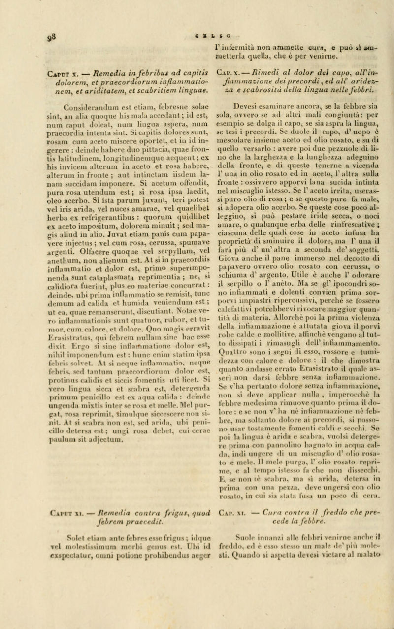 yS « B » S O V infermità non ammette cura, e può >ì am- metterla quella, che è per venirne. CAPfT x. — Remedia infebrìbus ad capitis C.uw. — Rimedi al dolor del capo, altin- dolore™, et praecordiorum infiammatio- Jì' immazioim dei precordi, ed all' aride** neni, et ariditatem, et scabritiem linguae. za e scabrosità citila lingua nelle febbri. Considerandura csl etiam, febresne solae sint, an alia quoque bis mala accedati! ; id est, nuno capul doleat, unni lingua aspera, num praecordia intenta sint. Si capitis dolores sunt, rosam cum areto nascere oportet, et in id in- gerere : deinde babere duo pittacia, quae fron- tis latitudinem, longitudinemque aequent ; ex his invicem altorum in aceto et rosa habere, alternai in fronte ; aut intinctam iisdem la- nani succidano imponere. Si acetum ofièndit, pura rosa utendum est; si rosa ipsa laedit, oleo acerbo. Si ista parum juvant, teri potest vel iris arida, vel nuces amarae, vel quaelibet herba ex refirigerantibus : quorum quidlibet ex aceto impositum, dolorem minuit ; sed ma- gia aliud in alio. Juval etiam panis cum papa- vere injectus ; vel cum rosa, cerussa, spumavo argenti. Ollacere quoque vel serpyllum, vel anethum, non alienum est. At si in praecordiis infiammatio et dolor est, primo superimpo- oenda »unt catapUsmata reprimemiia ; e, si calidiora fuerint, plui eo materiae concarral : deinde) ubi prima infiammatio se remisi!, tunc demum ad calida et humida veniendum esl ; ut «■ \. quac remanserunt, discutiant. Nolte ve- ro inflammationis midi quatuor, rubor, et Iu- nior, cum calore, fi dolore. Quo magis erraTil Erasistratos, qui febrem nullam sin,- hac <,sM> dixit Ergo si vinc infiaiftmatione dolor est, niliil imponendum est : lume enim statini ipsa teoria solvei, 4.1 sì ncque infiammatio, neque febris, sed tantum praecordiorum dolor est. protinus calidis ei siccis fomentis titi licet. Si vero lingua ricca et icabra est, detercrenda primum penicillo esl ex aqui calida : demde ungenda mixtis inter se rosi et incile. Mei pur- gai, rota reprimit, tiro nlque liccescere non si- nii. Ai si icabra non est, sed arida, ubi peni- culo detersa esl : ungi rosa debet, cui cerae p.minili sii adjectum. Devesi esaminare ancora, se la lebbre sia sola, ovvero se ad altri mali congiunta: per esempio se dolga il capo, se sia aspra la lingua, se tesi i precordi. Se duole il capo, d1 uopo è mescolale insieme aceto ed olio rosato, e su di quello versarlo : avere poi due pezzuole di li- no che la larghezza e la lunghezza adeguino della fronte, e ili queste tenerne a vicenda l1 una in olio rosalo ed in acelo, 1 altra sulla fronte : ossivvero apporvi lana sucida intinta nel miscuglio istesso. Se Pacato irrita, liscias- si puro olio di rosa ; e se questo pure la male, si adopera olio acerbo. Se queste cose poco al- leggino, si può pestare iride secca, o noci amare, o qualunque erba delle rinfrescatile ; ciascuna delle quali cose in aceto infusa ha proprietà di sminuire il dolore, ma V una il farà pia d' un'altra a seconda de1 soggetti. Giova anche il pane immerso nel decotto di papavero ovvero olio rosato con cerussa, o schiuma d1 argento. Utile è anche V odorare il serpillo o P aneto. Ma se gP ipocondri so- no infiammati e dolenti convien prima sor- porvi impiastri ripercussivi, perchè se fossero calefattni potrebberoi 1 i\ocaremaggior quan- tità di materia. Allorché poi la prima violenza della infiammazione è attutata giova il porvi robe calde e mollitive, affinchè vengano al tut- to dissipati i rimasugli dell1 infiammamento. Oliatilo sono i segni di esso, rossore e luini- dezza con calore e dolore: il che dimostra «pianto andasse erralo Krasi.strato il qnalé es- seri non darsi l'ebbre senza infiammazione. Se v'ha pertanto dolore seii/a inliain ma/ ione, non si deve applicar nulla , ini perocché la lébbre medesima rimuove «pianto prima il do- lore : e se non v ha né infiammazione né léb- bre, ma soltanto dolore ai precordi, si posso- no usar tostamente fomenti caldi e secchi. Se poi la lingua è arida e icabra, vuoisi deterge* re prima con pannolino bagnato in acqua cal- da, indi ungere di un miscuglio d'olio rosa- to e ni. le. Il mele pur-.i. 1* «ilio rosato repri- me, e al tempo istesso la che non dissecchi. 1. se non ic scabra, ma sì arida, detersa in prima con una pezza, deve ungersi con olio rosalo. In CUJ lia siala fusa ^^ poco di cera. < ui i \i — Rrmviìia ronli, i fi tgU v, 0 Uod Ca». IL fibre* prue, tdit. — dira con tra il freddo che pre* la I' !■' re. Solet etiam antefebres< afri a ; idqae Suole innanzi alle febbri venirne anche il \.l molestissimum morbi genus est. Obi id freddo,ed è esso stesso un male de*più mole- 'alni, olimi polionc prohibendui atgef iti. Quando si aap< Ila devesi vietare al maialo