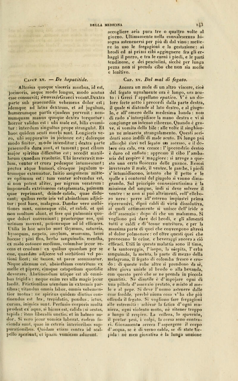accogliere aria pura Ire o quattro volte al giorno. Ultimamente nella convalescenza bi- sogna astenenersi per più dì dal vino : mette- re in uso le fregagioni e la gestazione: ai brodi ed ai primi cibi aggiugnere fra gli er- baggi il porro, e tra le carni i piedi, e le parti lendinose, e dei pesciolini, sicché per lunga pezza non si prenda cibo che non sia molle e lenitivo. Cap. xv. Del mal di fegato. Ancora un male di un altro viscere, cioè del fegato ugualmente ora è lungo, ora acu- to : i Greci 1' appellano epatico. V è un do- parle sub praecordiis vehemens dolor est ; lore forte sotto i precordi dalla parte destra, idemque ad lalus dexlrum, et ad jugulum, il quale si distende al lato deslro, e al giugo- humerumque partis ejusdem pervenit : non- lo, e ali1 omero della medesima banda : noli numquam manus quoque dextra torquetur : dirado s'intorpidisce la mano destra e visi horror validus est : ubi male est, bilis evomi- congiunge un intenso ribrezzo. Quando è gra- tur : interdum singultus prope strangolai. Et ve, si vomita della bile : alle volte il singhioz- haeo quidem acuti morbi sunt. Longioris ve- zo ne minaccia^ strangolamento. Questi acci- CArtrr xv. — De Jiepatitide. Alterius quoque visceris morbus, id est, jocinoris, aeque modo longus, modo acutus esse consuevit; *r7raT/xoVGraeci vocant.Dextra ro, ubi suppuralo in jocinore est; dolorque modo finitur, modo inlenditur ; dextra parte praecordia dura sunt, et tument; post cibum major spiritus difficultas est ; accedit maxil- larum quaedam resolutio. Ubi inveteravit ma- lum, venter et crura pedesque intumescunt; pectus atque bumeri, circaque jugulum u- trurnque extenuatur. Initio sanguinem mitte- re optimum est : tum venter solvendus est, si non potest al iter, per nigrum veralrum : imponenda extrinsecus cataplasmata, prjmum quae reprimant, deinde calida, quae didu- cant; quibus recte iris vel absinthium adjici- tur : post haec, malagma. Dandae vero sorbi- tiones sunt, omnesque cibi, et calidi, et qui non mudlum alunt, et fere qui pulmonis quo- que dolori conveniunt ; praeterque eos, qui urinam movent, polionesque ad id efficaces. L tilia in hoc morbo sunt ihymum, satureia, hvssopum, nepela, amylum, sesamum, lauri baccae : pini flos, hcrba sanguinalis. mentha, ex malo cotuneo medium, columbae jecur re- cens et crudurn : ex quibus quaedam per se esse, quaedam adjicere vel sorbitioni vel po- lloni licei; sic tarnen, ut parce assumanlur. N'eque alienum est, absinthium contrilum ex nielle et pipcre, ejusque catapotium quotidie decorare. Abstiuendum Ulique est ab omni- bus frigidi* : ncque enim res ulla magis jccur laedit. Frictionibus ulendum in extremis par- tibus: vitandus omnis labor, omnis vebemen- lior inoiu*: rie spiritus quidem diutius con- rinendus est Ira, trepidatio, pondus, ictus, cursus, inimica sunt. Perfusio eorporis mulla prodest ex aqua, si lii. ma est, calida ; si aestas, lepida : item liber*Hì unclio, et in balneo su- <lor. Si vriD jecur vomica laboral. eadem Pa- cienda sunt, quae in ceteris inlerioribus sup- piirationibus. Quidam eliam contra id scal- pello aperiunl, ci ipsaiD vomicam adurunl. denti sono indizi di male acuto. Di lungo poi alloichè siavi nel fegato imi ascesso, e il do- lere ora cala, ora cresce: 1' ipocondrio destro è duro ed enfiato: appresso il cibo T amba- scia del respiro è maggiore: si arroge a que- sto una certa floscezza delle guance. Resosi inveteralo il male, il ventre, le gambe, i piedi s'intumidiscono, intanto che il petto e le spalle e i contorni del giugolo si vanno dima- grando. Sul principio convenienlissima è la missione del sangue, indi si deve solvere il ventre : se non si può altrimenti, coli'ellebo- ro nero: porre all'esterno impiaslri prima ripercussivi, dipoi caldi di virtù dissolutiva, ai quali ottimamente si unisce dell1 iride o dell'assenzio: dopo di che un malamma. Si vogliono poi dare dei brodi, e gli alimenti tutti e caldi e di tenue nutrilura, e per la massima parte di quei che convengono altresì al dolor polmonare: ed oltre questi quei che provocano le orine, e beveraggi ancora a ciò efficaci. Utili in questa malattia sono il timo, e la santoreggia, l'isopo, la iwepita, l'erba sanguinale, la menta, la parte di mezzo della melagrana, il fegato di colomba fresco e cru- do : di queste robe allre si prendono da sé, altre giova unirle al brodo o alla bevanda, con questo però che se ne prenda in piccola quantità. Né disutile é d'ingojare ogni dì una pillola d'assenzio pestato, e misto al me- le e al pepe. Si deve l'uomo astenere dalle cose fredde, perchè ninna cosa v' ha che più offenda il fegato. Si vogliono fare fregagioni alle estremità : schivar la fatica d'ogni ma- niera, ogni violento moto, né ritener troppo a lungo il respiro. La collera, lo spavento, il portar pesi, i colpi, la corsa sono contra- Giovamente arreca V aspergete il corpo d acqua, se è «li verno caldi pidl : né mcn giovativi è I. 1 IMI di stale lie- ga unzione