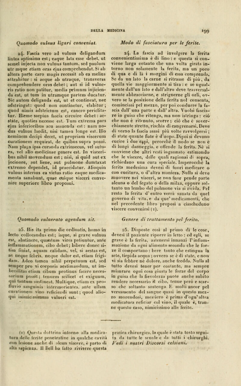 199 Quomodo vulnus llgari conveniat. 24- Fascia vero ad vulnus deligandum lintea aptissima est; eaque lata esse debet, ut semel injecta non vulnus tantum, sed paulum utr mque etiam oras ejus comprehendat.Si ab altera parte caro magis recessit ab ea rnelius attrahitur : si aeque ab utraque, transversa comprehendere oras debet ; aut si id vulne- ris ratio non patitur, media primum injicien- da est, ut tum in utramque partem duca tur. Sic autem deliganda est, ut et contineat, nec adstringat: quod non continelur, elabitur ; quod nimis adstrictum est, cancro periclita- tur. Hieme saepius fascia circuire debet : ae- state, quoties necesse est. Tum extrema pars ejus inferioribus acu assuenda est: nam no- dus vulnus laedit, nisi tamen longe est. Ilio neminem decipi decet, ut propriam viscerum curationem requirat, de quibus sapra posui. Nam plaga ipsa curanda extrinsecus, vel sutu- ra, vel alio medicinae genere est. In visceri- bus nihil movendum est ; nisi, si quid aut ex jocinore, aut bene, aul pulmone dumtaxat extremo dependet, id praecidatur. Alioquin vulnus interius ea victus ratio eaque medica- menta sanabunt, quae ouique visceri conve- nire superiore libro proposui. Quomodo vulnerato agendum sit. 25. His ita primo die ordinatis, homo in lecto collocandus est ; isque, si grave vulnus est, abstinere, quantum vires patiunlur, aule inflammationem, cibo debet; bibere donec si- tim fmiat, aquam calidam, vel, si aestas est, ac neque febris, ne<[ue dolor est, etiarn frigi- dam. Adeo. tamcu nihil perpetuum est, sed semper prò vi corporis aestimandum, ut im- bectllitas eliam cibum protinus facere neces- sarium possi! ; lenuem scilicet et exiguum, qui tantom sustineat. Multique, etiarn ex pro- fluvio sanguini* intermorientes, ante ullam curatiooera vino retici end i sant; qaod alio- qui iniiuicissirautu vulneri est. Modo di fasciatura per le ferite. 24. La fascia ad involgere la ferita convenientissima è di lino : e questa si con- viene larga cotanto che una volta girata in- torno non solamente la ferita, ma un poco di qua e di là i margini di essa comprenda. Se da un lato la carne si ritrasse di più , da quella vie maggiormente si tira : e se ugual- mente dall'un lato e dall'altro deve trasversal- mente abbracciarne, e strignerne gli orli, ov- vero se la posizione della ferita noi consenta, cominciasi pel mezzo, per poi condurre la fa- scia dall' una parte e dall' altra. Vuoisi fascia- re in guisa che ritenga, ma non islringa : ciò che non è ritenuto, scorre; ciò che è sover- chiamente stretto, rischia di cangrenarsi. Deve di verno la fascia assai più volte ravvolgersi ; di slate quante fiate è d'uopo. Dipoi si devono cucire i due capi, perocché il nodo se non è di lungi danneggia, e offende la ferita. Né si conviene che altri resti ingannato estimando che le viscere, delle quali ragionai di sopra, richiedano una cura speciale. Imperocché la ferita medesima devesi di fuori medicare o con cucitura, o d'altra maniera. Nulla si deve muovere nei visceri, se non fuor pende parte alcuna o del fegato o della milza, oppure sol- tanto un lembo del polmone via si ricida. Pel resto la ferita d1 entro verrà sanata da quel governo di vita, e da que'medicamenti, che nel precedente libro proposi a ciascheduno viscere convenirsi (1). Genere di trattamento pel jerito. 25. Disposte così al primo dì le cose, devesi il paziente riporre in letto : ed egli, se grave è la ferita, astenersi innanzi l'infiam- mazione da ogni alimento secondo che le for- ze il comportano: bere tanto che estingua la sete, tiepida acqua ; ovvero se è di state, e non vi sia febbre né dolore, anche fredda. Nulla al tutto devesi tener per costante, ma sempre misurare ogni cosa giusta le forze del corpo in guisa che la fievolezza puole anche subito rendere necessario fi cibo, tenue però e scar- so che soltanto sostenga E molli ancor pel versamento del sangue quasi in questo mez- zo morendosi, mesiiero è prima d'ogn'altra medicatura refioar col vino, il (piale è, tran- ne questo caso, nimicissimo alle ferite. fi) Questa dottrina intorno alla medica- pratica chirurgica, la quale è stala tosto segui- tila delle ferite penetrative in qualche cavità ta da tutte le scuole e da lutti i chirurghi. con lesione anche di alcun viscere, è parto di Vidi i nostri Discorsi celsmni.