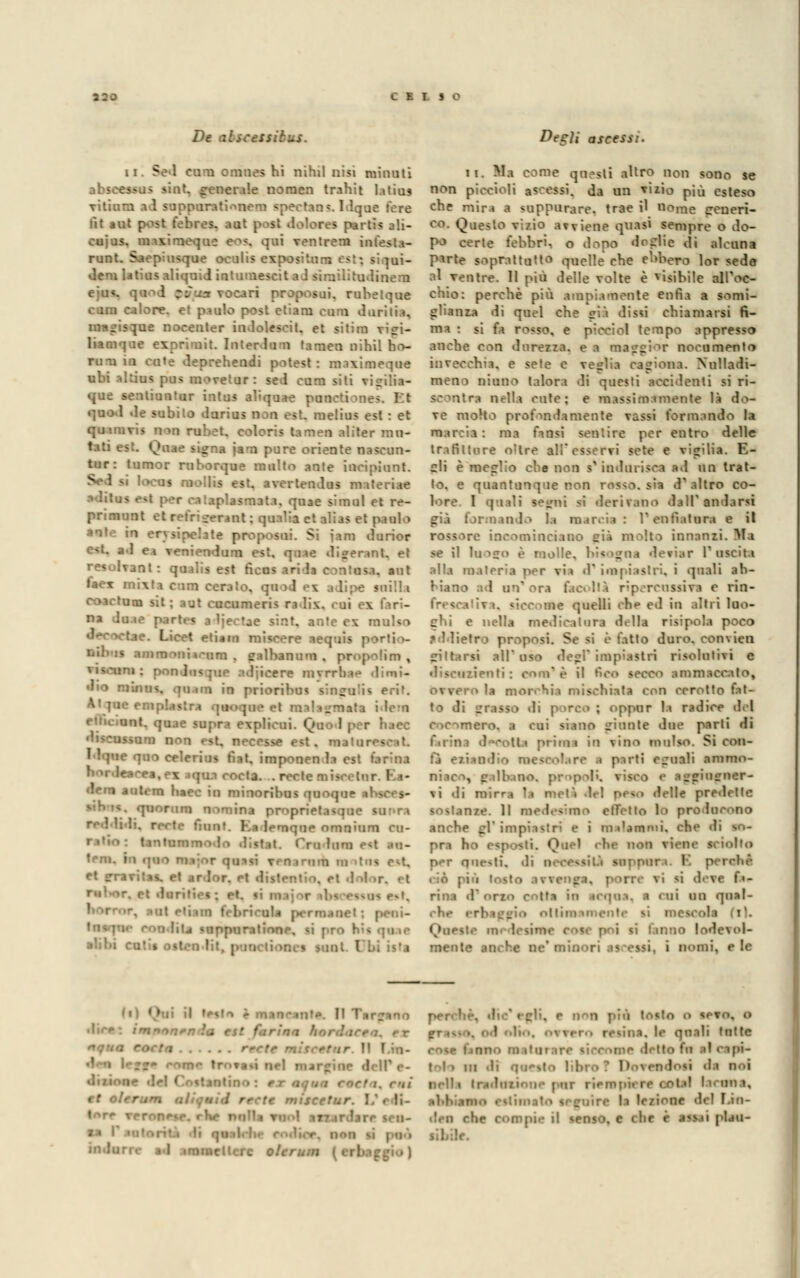 LEI SO De alscessibus. ni Sei cura omnes hi nihil nisi minuti abscessus sint. generale noraen trahit latius vitinra al suppurati.-mem spectans. llque fere ilt aut post febres. aut post lolores parti-; j'.i- cujus. maximeque (OS, qui ventrem infesta- runt. Saepiusque oculis expositurr; est? s:]ui- dem latius aliquid intumescit a J siraiìitulinem ili proposui. ruhetque cara calore, et paolo post etiara cara duritia, -tue nocenter inJolesoit. et sitira viffi- liamque exprimit. Interluni tamea nihil no- ni na in cute deprehendi potest : maximeque ubi alUus pus movetur: sei cura siti vi^ilia- que sentiuntur iota* aliquae pan quol le subito lurius non est. raelius est : et qumivis nm rubet. coloris tamen aliter ma- gna jarn pure oriente nascun- tur: turnor ro borano multo ante inripiunt. 'ocus raollis est. avertenlus materia* iati, quae tinnì et re- primunt et rctrtyuaa*' ; quaìia et alias et paolo ■ erjaiocbU proposui. Si iam lurior e<t. al ea veniendum est. quae digerant, et resolvant: qualis est ficus arila contusa, aut taex mi\ta cum ceraio, qu i 1 \ ! e snill» Ma sit ; 3ut cucumeris ra Iix. cui ex fari- na dona p.irt. < ■ Ijectae sint. ante ex mulso Lied etiam miseere aequis porti >- liibis ainmr.nii.-um, galbanum . propolim , ▼iscnni : pò- ■ ■■ > rarnrnae lirni- dio mùius. qium in priori1 pulii erif. . idem it. quae supra explicui. Quo 1 por luce niscossam non est. necesse est. matareeeati ■'«•««se nuo celerius fiat, imponen la est t'arma ea.ex aqua cocta. . recte n «lem antera haec in minoribus quoque quorum nomina proprietasque li, recte fu: >qne omnium cu- bini e<t ru- teni, in «pio mvnr qu-»si eeoarnm m tal r-t, rt fjravitiv et .ir Ior. Pt listrntin. . rt duritie* ; pt. lì ni ' !ita suppuratone, si prò hSi alibi cuti* - mt EJU is'a Degli ascessi. ii. Ma come questi altro non sono se non piccioli ascessi, da un x-izio più esteso che mira a suppurare, trae il nome gcncTt- co. Questo vizio avviene quasi sempre o do- po certe febbri, o lo pò de di e di alcuna P*rte soprattutto quelle che ebbero lor sede al ventre. 11 più Ielle volte è visibile all'oc- chio: perchè più ampiamente enfia a somi- glianza li quel che sia dissi chiamarsi fa- ma : si fa rosso, e pieciol tempo appresso anche con durezza, e a maggior nocumento invecchiai, e sete e veglia cagiona. Xulladi- meno ciano talora di questi accidenti si ri- scontra nella cute: e massimamente là i\^- ve molto profmdimente vassi formando la I ! ma finsi sentire per entro delle trafitture o'tre all'esservi sete e vigilia. E- cli è meglio che non s'imbuisca al un trat- to, e quantunque non rosso. s«t d'altro co- lore. 1 - ni si derivano dall' anlarsi T enfiatura e il rossore incominciaoo eia molto innanzi. Ma se il raogo è molle, bisogaa deviar l'uscita alla materia per vi» 1* impiastri, i quali ab- biano ad un'ora facoltà ripercossivi e rin- IC quelli che ed in altri luo- ghi e nella medicatura Idia risipola poco .♦ Hietro proposi. Se si è fatto duro. con\ ien pittarsi all' . impiastri risolutivi e discuzienfi : coni' è il Beo secco ammaccato, 'a moi'Sia mischiata con cerotto fat- - ; oppur la radice del cocomero, i cui siano giunte due parti di fniiiì oVcotU prima io fino mulso. Si con- cilio mesco'.ire .» parti eguali ammo- niaca, cibino, propoli, viseo e a^gincuer- \i li mirra la mei'» Iti pc«.o Ielle predette >\ Il Medesimo effetto lo prolucono anche gì'impiastri e i malammi, che ' pn hi esposti. Quel che non viene s per nuoti, di n m\ para. E p ciò più los! -i ibve fa- rina 1 ii un qual- che eri ii mescoli (il. QoOSta iiv lenirne eoat poi <ù i.mno lodeul- mente ^<i. i Domi, e le fi) Qui il lesi lt*. Il Tar. Il T.ìn- in' trr»»H- |( IP ,.. dizione del Costantino : ri et olerum aliqttiil recte miscc torr vrrop. • indurre al .immettere olerum . e n^n più to«to o a 1 -». le quali tutte co<;e unno m \\\\< detto fu al capi- tol > in li Qoesl t lil 1 • UÌ urlìi tiadosione par riempiere ostai lacona^ re li le/ione del f.in- ■'. n eoa coni pia il senso, e che è assai plau-