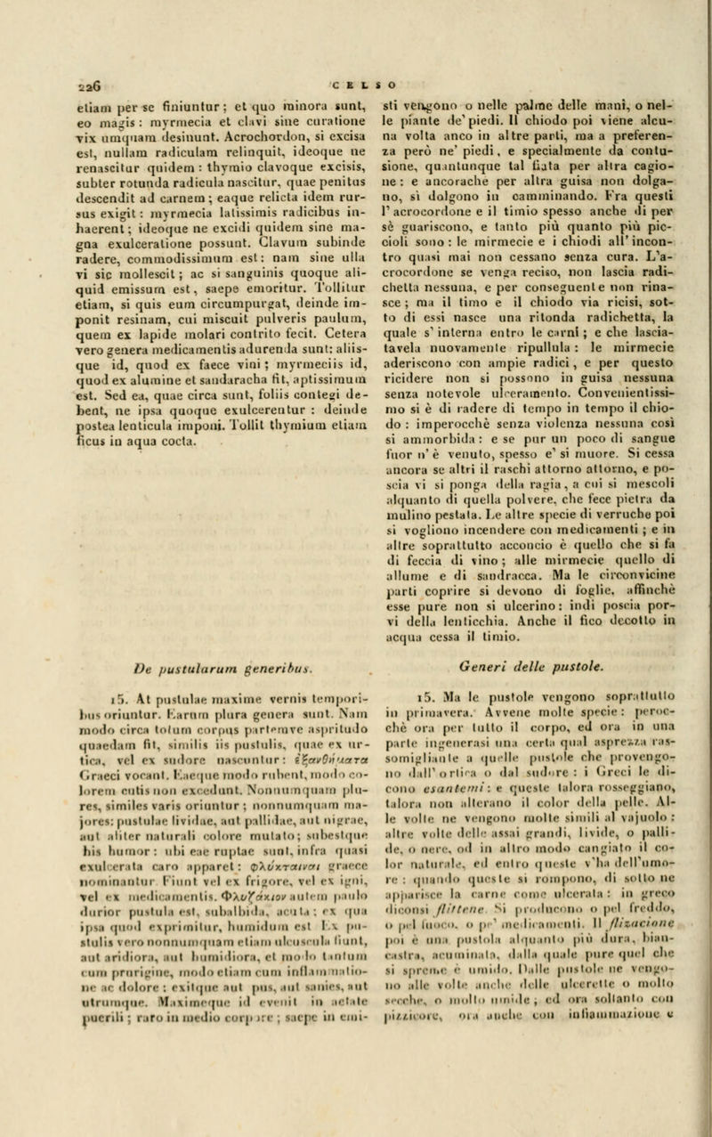 etiani perse finiuntur ; et quo minora sunt, eo magis : myrmecia et elavi sine curatione vix umquam desinunt. Acrochordon, si excisa est, nullam radiculam relinquit, ideoque ne renascitur quidem : thyraio clavoque excisis, subter rotunda radicula nascitur. quae penitus descendit ad camera; eaque relieta idem rur- sus exigit : myrmecia lalissimis radieibus in- haerent; ideoque ne excidi quidem sine ma- gna exulceralione possunt. Glavum subinde radere, commodissimum est: nain sine ulta vi sic raollescit; ac si sanguinis quoque ali- quid emissum est, saepe emoritur. Tollilur etiam, si quis eum circumpurgat, deinde irn- ponit resinanti, cui miscuit pulveris paulum, quem ex lapide molari contrito fecit. Celerà vero genera medicamentis adurenda sunt: aliis- que id, quod ex faece vini; myrmeciis id, quod ex alumine et saudaracha fit, aptissiraum est. Sed ea, quae circa sunt, foliis contesi de- bent, ne ipsa quoque exulcerentur : deinde postea lenticula imponi. Tollit thymium eliam ficus in aqua cocta. De pustularum generibus. j r». At pustulae maxime verni» tempori*; bttt oriuntur. Karum plora genera sunt. Nini modo «irci toliirn corpus partemvc aspriludo qnaodam fit. limilis iis pustulis, noae ex ur- lila, vcl CI «.udore nascunliir : i^avOtìuara <iraeci eocant, ICaequa modo ruhent, modo co- lon-m eutisnon exeodoat Nonnumqnara pia- rti, similes varis oriuntur ; nonnumquara nia- jores: pustulae livid.ic aut pallidae, aut nigrae, mi inter nata rati oolore mutato; subestque bis bamor: ubi eoa ruptae sunt. infra quasi exal erata •aro spperetj v'kux.Txtvcti graeee nomioaotai Piunl tei ex (rigore, rei ex igai, m\ .\ medieamentii. QXuXéxiov autem paulo durior poetala est, subalbida, teaU; ex qai jpti quod exi'i imitili-, hamidam eel bx pu- •tulU vero nonnumquara etiara ulcuscuk fiunt, :uil iridior.i, aut huuiidiora. et ni lo t tiiliim mimi prorigine, modo etiara cara innam natio- i dolore : exitqpe aul pus, aut sanies, «ut ntmmqoe. Masiaaeqne id ereni l la salati puerili • raro in dm dia eorpiri ; Meta in emi- sti veugono o nelle palme delle mani, o nel- le piante de1 piedi. 11 chiodo poi viene alcu- na volta anco in altre parti, ma a preferen- za però ne' piedi, e specialmente da contu- sione, quantunque tal Hata per altra cagio- ne : e ancoraché per altra guisa non dolga- no, si dolgono in camminando. Fra questi V acrocordone e il timio spesso anche di per sé guariscono, e tanto più quanto più pic- cioli sono: le mirmecie e i chiodi all'incon- tro quasi mai non cessano senza cura. L'a- crocordone se venga reciso, non lascia radi- chelta nessuna, e per conseguente non rina- sce ; ma il timo e il chiodo via ricisi, sot- to di essi nasce una ritonda radichetta, la quale s1 interna entro le carni ; e che lascia- tavela nuovamente ripullula : le mirmecie aderiscono con ampie radici, e per questo ricidere non si possono in guisa nessuna senza notevole ulceramento. Convenientissi- mo si è di radere di tempo in tempo il chio- do : imperocché senza violenza nessuna così si ammorbida : e se pur un poco di sangue fuor n'è venuto, snesso e1 si muore. Si cessa ancora se altri il raschi attorno attorno, e po- scia vi si ponga della ragia, a cui .si mescoli alquanto di quella polvere, che fece pietra da mulino pestata. Le altre specie di verruche poi si vogliono incendere con medicamenti ; e in altre soprattutto acconcio è quello che si fa di feccia di vino; alle mirmecie quello di allume e di sandracca. Ma le circonvicine parti coprire si devono di foglie, affinchè esse pure non si ulcerino: indi poscia por- vi della lenticchia. Anche il fico decollo in acqua cessa il timio. Generi delle pustole. i5. Ma le pustole vengono soprattutto in primavera. Avvene molte specie: peroo- ehè <>r.i per latto il corpo, ed ora in una parte ingenerasi una eerta (piai aspre,./;! ras- somigliante a qadle pustole che provengo- no dall'*ortica o dal indora: i Greci le <li- eono esantemi : v queste talora rosseggiano, talora non alterano il color della pelle. Al- le volle ne reofono molte simili al vajuolo; ■ItM v..|le delle issai grandi, livide, 0 palli- de, o urie, od in altro modo cangiato il cu- lai' naturale, ed entro queste v'ha dell'umor re : quando quesle si rompono, di sotto ne apparir'- la < une e | ulcerala : in greco diconsi flittene Si producono o pel freddo, (» p«| fuoco, o p ' medicamenti. Il flizncione poi <• uni pustola alquanto più dura, bian- castra, acuminala, dalla quale pure «pici che |Ì spreti.e è unii.lo. halle pustole ne vengo- no alle volte anche delle ulcere ile «> mollo s.celie, o mollo umide , ed ora soltanto coli piisieore, ora anche con infiamma/ione e