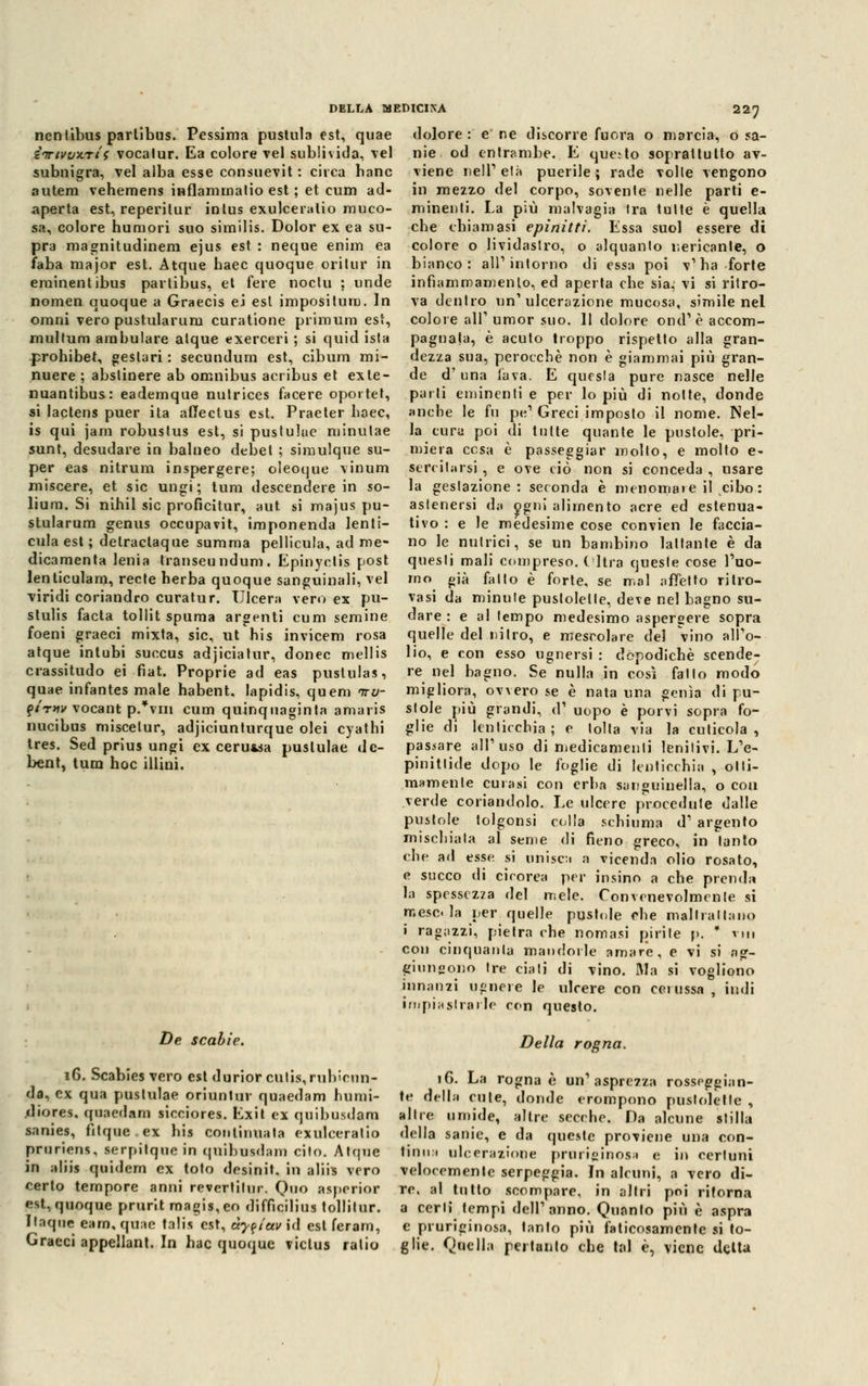 dolore : e ne discorre fu ora o marcia, o sa- nie od entrambe. E questo soprattutto av- viene nell'età puerile; rade -volle vengono in mezzo del corpo, sovente nelle parti e- lp in enti. La più malvagia tra tutte è quella che chiamasi epinitti. Essa suol essere di colore o lividastro, o alquanto nericante, o bianco: ali1 intorno di essa poi v1 ha forte nentibus partibus. Pessima pustula est, quae inrtvvìtrii vocalur. Ea colore vel sublivida, vel subnigra, vel alba esse consuevit : circa hanc autem vehemens inflammatio est ; et cum ad- aperta est, reperitur intus exulceralio muco- sa, colore humori suo similis. Dolor ex ea su- pra magnitudinem ejus est : neque enim ea faba major est. Atque haec quoque orilur in eminentibus partibus, et fere noctu ; unde infiammamenlo, ed aperta che sia, vi si ritro- nomen quoque a Graecis ei est impositum. In omni vero pustularum curatione primum est, multum ambulare atque exerceri ; si quid ista prohibet, geslari : secundum est, cibum mi- nuere ; abslinere ab omnibus acribus et ex le- va dentro un'ulcerazione mucosa, simile nel colore air umor suo. 11 dolore ond'è accom- pagnala, è acuto troppo rispetto alla gran- dezza sua, perocché non è giammai più gran- de d'una lava. E questa pure nasce nelle nuantibus: eademque nutrices facere oportet, parli eminenti e per lo più di notte, donde si lactens puer ita affectus est. Praeter haec, anche le fu pe' Greci imposto il nome. Nel- li qui jam robustus est, si pustulue minutae la cura poi di tutte quante le pustole, pri- sunt, desudare in balneo debet ; simulque su- per eas nitrum inspergere; oleoque vinum miscere, et sic ungi; tum descendere in so- lium. Si nihil sic proficitur, aut si majus pu- stularum genus occupavit, imponenda len miera cesa e passeggiar molto, e molto e< serenarsi , e ove ciò non si conceda , usare la gestazione : seconda è menomare il cibo: asienersi la O [ni alimento acre ed estenua- tivo : e le medesime cose convien le faccia- cula est ; delraclaque summa pellicula, ad me- no le nutrici, se un bambino lattante è da dicamenta lenia transeundum. Epinyctis post questi mali compreso. Olirà queste cose l'uo- lenticulam, recte herba quoque sanguinali, vel rno già fatto è forte, se mal alletto ritro- viridi coriandro curatur. Ulcera vero ex pu- stulis facta tollit spuma argenti cum semine foeni graeci mixta, sic, ut his invicem rosa atque intubi succus adjiciatur, donec mellis crassitudo ei fiat. Proprie ad eas pustulas, quae infantes male habent. Iapidis, quem nrv- miglior qirnv vocant p.*vm cum quinquaginta amaris stole pi vasi da minute puslolelle, deve nel bagno su- dare : e al tempo medesimo aspergere sopra quelle del nitro, e mescolare del vino all'o- lio, e con esso ugnersi : dopodiché scende- re nel bagno. Se nulla in così fallo modo ovvero se è nata una genìa di pu- grandi, d1 uopo è porvi sopra fo- nucibus miscelur, adjiciunturque olei cyathi glie di lenticchia; e lolla via la cuticola, tres. Sed prius ungi ex ceru*sa puslulae de- passare all'oso di medicamenti lenitivi. L'e- bent, tum hoc illini. pinittide dopo le foglie di lenticchia , otti- mamente curasi con erba sanguinella, o con verde coriandolo. Le ulcere procedute dalle pustole tolgonsi colla schiuma d' argento mischiala al seme di fieno greco, in tanto che ad esse si unisca a vicenda olio rosato, e succo di cicorea per insino a che prenda la spessezza «lei mele. Convenevolmente si mescla per quelle pustole che mail rat la no i ragazzi, pietra che nomasi pirite p. * rin con cinquanta mandorle amare, e vi si ag- giungono tre ciati di vino. Ma si vogliono innanzi ugnere le ulcere con cerussa , indi impiastrarle con questo. De scabie. i6. Scabies vero esl durior culis, rubicun- da, ex qua pustulae ori un tur quaedam humi- diores, quaedam sioeiores. Exit ex quibusdam sanies, fitque.ex his continuata exulceralio pruriens, serpitque in quibusdam cito. Atque in aliis quidem ex toto desinit. in aliis vero certo tempore anni revertilur. Quo asperior est, quoque prurit magis,eo difficilius tollilur. Ilaque eam, quae talia est, à?f/etv\à est feram, Graeci appellane In hac quoque viclus ralio Della rogna. 16. La rogna è un'asprezza rosseggian- te della cute, donde erompono pustoletle , altre umide, altre secche. Da alcune stilla della sanie, e da queste proviene una con- tinu.i ulcerazione pruriginosa e in certuni velocemente serpeggia. In alcuni, a vero di- re, al tutto scompare, in altri poi ritorna a cerli tempi dell'anno. Quanto più è aspra e pruriginosa, tanto più faticosamente si to- glie. Quella peitunto che tal è, viene delta