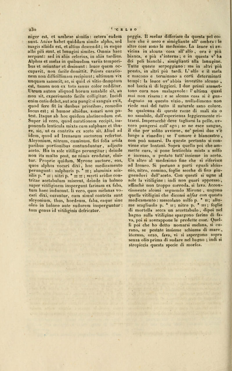 niger est, et urnbrae similis: celerà eadern sunt. Aii/'x>f habet quiddam simile alpho, sed raagis albida est, et altius desoendit; in eaque albi pili sunt, et lanugini similes. Omnia baec serpunt: sed in aliis celerius, in alili tardius. Alphos et melai in quibusdam variis tempori- bus et oriuntur et desinunt : leuce quem oc- cupavit, non facile demittit. Priora cara (io- netn non difficillinrim recipiunt; ultimum vix unquam sanescitj ac, si quid ei vitio demptum est, tamen non ex toto sanus color redditur. Utrura autem aliquod horum sanabile sit, an non sit, experimento facile colligitur. Incidi enim culis debet,aut acu pungi: si sanguis exit, quod fere fit in duobus prioribus, remedio locus est ; si bumor albidus, smari non po- test. Itaque ab hoc quidem abstinendum est. Super id vero, quoti curationem recipit, ini- ponenda lenticula mixta cum sulphure et thn- re, sic, ut ea contrita ex aceto sit. Aliud ad idem, quod ad Irenaeum auctorem refertur. Alcyonium, nitrum, cuminum. fici folia arida paribus portionibus contunduntur, adjecto aceto. His in sole vililigo perungitur; deinde non ita multo post, ne nimis erodatur, elui- tur. Proprie quidam, Myrone auctore, eos, quos alphos vocari dixi, hoc medicamento perungunt: sulphuris p. * =3 ; aluminis scis- sili; p. * ss ; nitri p. * =: — ; myrti aridae con- tritae acetabulum miscent, deinde in balneo super vitiliginem inspergunt farinam ex faba, tum baec indneunt. li vero, quos melanas vo- cari dixi, curantur, cum rimai contrita sunt alcyonium, thus, hord<Mim, faba, eaque sine oleo in balneo ante sudorem insperguntur : tum genui id vitiliginis defricatur. peggia. Il melas differisce da questa pel co- lore che è nero e simigliatile ali1 ombra : le altre cose sono le medesime. La leuce si av- vicina in alcuna cosa all'alfo , ora è più bianca, e più s'interna; e in questa v1 ha dei peli bianchi, simigliami alla lanugine. Tutte queste serpeggiano : ma in altri più presto, in altri più tardi. L1 alfo e il mela e nascono e terminano a certi determinati tempi : la leuce ov1 abbia investito alcuno , noi lascia sì di leggieri. I due primi ammet- tono cura non malagevole : l1 ultima quasi mai non risana : e se alcuna cosa si è gua- dagnalo su questo vizio, nulhtdimeno non riede mai del tutto il naturale sano colore. Se qualcuna di queste razze di mali sia o no sanabile, dall'esperienza leggiermente ri- traesi. Imperocché deve tagliarsi la pelle, ov- vero pungersi coli' ago ; se ne esce sangue, il che per solito avviene, ne1 primi due v'è luogo a rimedio; se Tumore è biancastro, non può sanarsi. Da queste pertanto si con- viene slar lontani. Sopra quello poi che am- mette cura, si pone lenticchia mista a solfo e incenso, o pestato tuli1 insieme in aceto. Un altro al medesimo fine che si riferisce ad Ireneo. Si pestano a parti eguali alcio- nio, nitro, cornino, foglie secche di fico giu- gnendovi dell' aceto. Con questi si ugne al sole la vitiligine : indi non guari appresso , affinchè non troppo corroda, si lava. Aecon- cianienle alcuni seguendo Mirone , ungono quelle vitiligini che diconsi alfos con questo medicamento : mescolano solfo p. * 11; allu- me scagliuolo p. * u; nitro p. * in; foglie di mortella secca un accetlabulo , dipoi nel bagno sulla vitiligine spargono farina di fa- va, poi si sovrappone le predelle cose. Quel- li poi che ho dello nomarsi melana, si cu- rano, se pestate insieme schiuma di mare , incenso, orzo, fava, vi si aspergono sopra senza olio prima di sudare nel bagno ; indi si stropiccia questa specie di morfea.