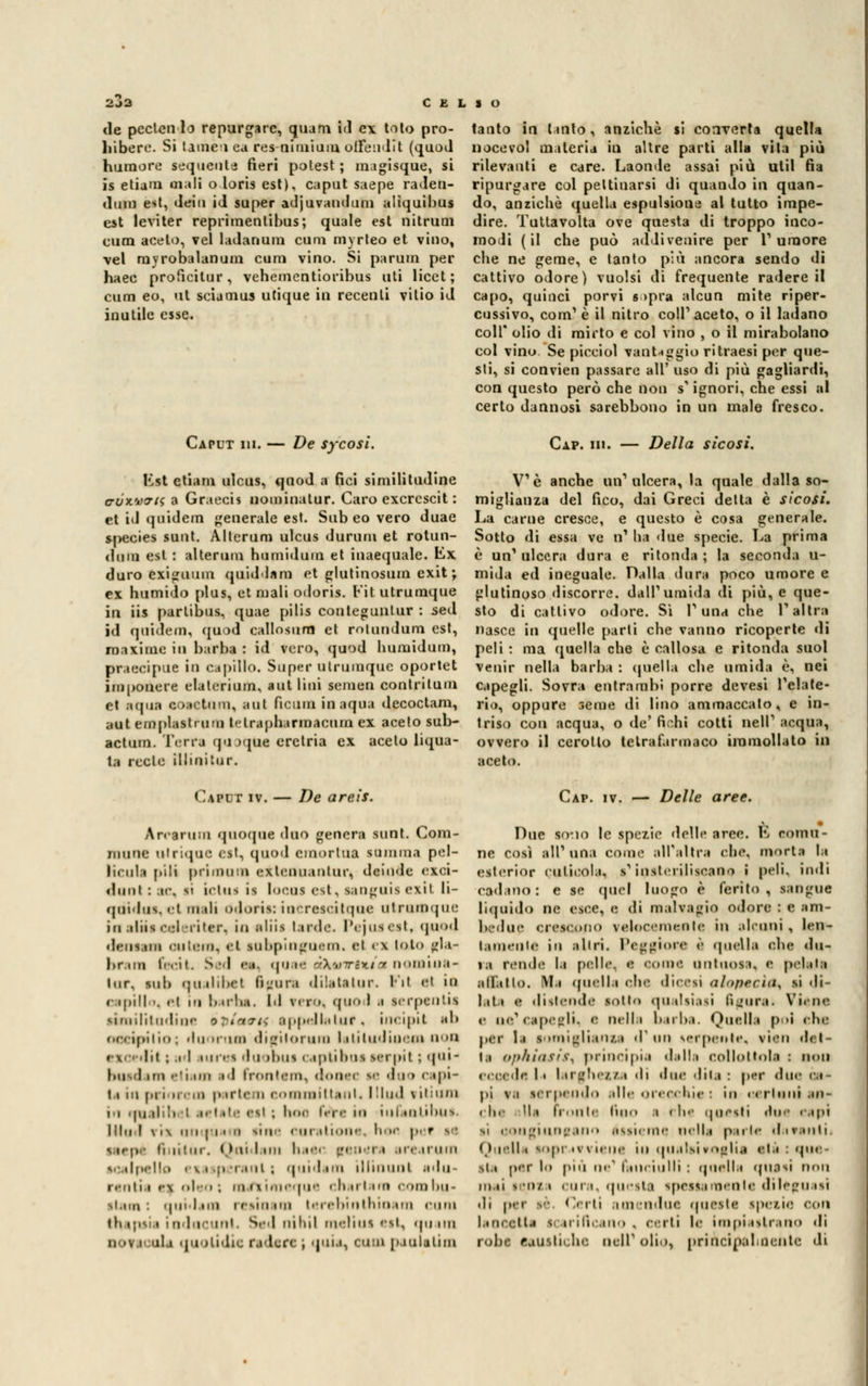 <le pecten 1 o repurgarc, quam id ex toto pro- liiberc. Si lame» ca res-nimium ofFeudit (quod humore sequenta fieri potest ; magisque, si is etiam mali o loris est), caput saepe raden- «ltiiti est, dein iJ super adjuvandum aliquibus est leviter reprimentibus; quale est nitruai cura acelo, vel ladanum cimi myrleo et vino, vel rayrobalanum cum vino. Si parum per haec proficitur, vehementioribus uti licct ; cum eo, ut sciamus utique in recenti vitio id inutile esse. tanto in tanto, anziché si converta quella nocevo! materia in altre parti alla vita più rilevanti e care. Laonde assai più ulil fia ripurgare col pettinarsi di quando in quan- do, anziché quella espulsione al tutto impe- dire. Tuttavolta ove questa di troppo inco- modi (il che può addivenire per Tumore che ne geme, e tanto più ancora sendo di cattivo odore) vuoisi di frequente radere il capo, quinci porvi s >pra alcun mite riper- cussivo, com1 è il nitro coli' aceto, o il ladano coli* olio di mirto e col vino , o il mirabolano col vino Se pieciol vantaggio ritraesi per que- sti, si convien passare all' uso di più gagliardi, con questo però che non s ignori, che essi al certo dannosi sarebbono in un male fresco. Caput hi. — De sycosi. Rat ctiam ulcus, qnod a nei similitudine c-ux.v<tis a Graecis nominatur. Caro exercscit : et id quidem generale est. Sub eo vero duae species sunt. Alterum ulcus durum et rotun- diim est : alterum humidum et inacquale, Kx duro exiguum quiddam et glutinosum exit ; ex humido plus, et mali odoris. Kit utrumque in iis partibus, quae pilis conleguntur : sed ìd quidem, quod callosurn et rotundum est, maxime in barba : id vero, quod humidum, praecipue in capillo. Super ulrumquc oportet imponere elaterium, aut lini semen contrilum et ■qua e ondimi, aut Piami in arpia decoctam, aut empiisti imi t< trapharmacnm ex aceto sub- actum. Terra <ju >que erctria ex aceto liqua- ta reste illinitur. Caput iv. — De areis. Cxv. ni. Della sicosi. V'è anche un1 ulcera, la quale dalla so- miglianza del fico, dai Greci delta è sicosi. La carne cresce, e questo è cosa generale. Sotto di essa ve n1 ha due specie. La prima è un'ulcera dura e ritonda; la seconda ti- mida ed ineguale. Dalla dura poco umore e glutinoso discorre, dall'umida di più, e que- sto di cattivo odore. Sì l'una che l'altra nasce in quelle parti che vanno ricoperte di peli : ma quella che è callosa e ritonda suol venir nella barba : quella che umida è, nei capegli. Sovra entrambi porre devesi l'elate- rio, oppure seme di lino ammaccato, e in- triso con acqua, o de' fichi cotti nell' acqua, ovvero il cerotto telrafarmaco immollato in aceto. Cap. iv. — Delle aree. A n'arimi quoque duo genera sunt. Com- niune ulrique est, quod cmortua stimma pel- licola pili primola exlcnuanlur, deinde exci- duiii : ir. ii ietti* il locos est, sangoisexil li- quidiiN.rt mmIi ódortt: iacrescitqae utrumque in .iliis eoi l'iter, io aliii tarde. Pejueeet, quod >lfiis tiii fiiinii. et snbpiagoem. el 11 loto ^la- br.uii tr.-it. Sed <••« «|'i i ■ starrio/a nomina- tur, sub qualtbet igar* dilatalur. Kit <'i io r.ipill». «m in birl.a. Id fi i>. quo I i lerpentii similitudine ipiavti appella tur < incipil od (.(•< -ipii m ; .in miao di gii or ora laltlisdinetn non esordii ; il iure* duobui capti boa serpi I ; qui- boedam eli un id frontenv donec se doo capi t.i in [ni n.in |>.i r t «• n committenti Illud » iti uni in inaiatili ; letale est ; hoc fs¥e io ini intibus. nini \i\ hi | ii ii line «ni .illuni'. hoc pei sa li,nini-. Qoi I mi li 104 '.*' i'ii iir.iruin scalpello i tasperanl ; quid «mi illinuot adn- rentii ai oleoj raetimeque charlara combu* stomi quidam reainam lerebinthinana cum ttupsia indneunl. Sed nihil meliusest, quam novacula quolidio radere ; quia, cimi paulalim Due sono le spezie delle aree. K comu- ne così all'una come all'altra che. mori:» la eaterior cuticola, l'ioateriliseano I pa'K ìndi cadano: e se quel luogo è ferito, sangue liquido ne esce, e di malvagio odore : e am- bedue crescono velocomonle in alcuni, len- kamenle in ■Uri. Peggioro è quella che du- i.i renda I» palle, a coma untuosi, e pel.ita •fèllo. Mn quella oha dicesi alopecìa, si <li- l.itt a distenoe sotto qualsiasi figura. Viene e oe'capagli, > nella barba. Quella poi eha per la looiigliansa d1 un lerpeote, vico det- t.i <>])liiasis\ principia dalla collottola : non ecceda la larghezze di due dito: per due ca- pi v.i sei 'pendo .die orecchie i in uerloid an- che M.i Fronte tini» .1 rhc ipiesti due capi si aongiuneonn aisierae nella parte div.mii Quelli sopravviene in qualsivoglia ale : que- lli per lo più ne1 fanciulli : queliti quasi non mai tenta cura, questa ipeasamente dileguasi • li per si Certi amendue queste inezie con Lineetta icari Deano , certi le impiastrano di roba lauiticbe nell'olio, principalmente di