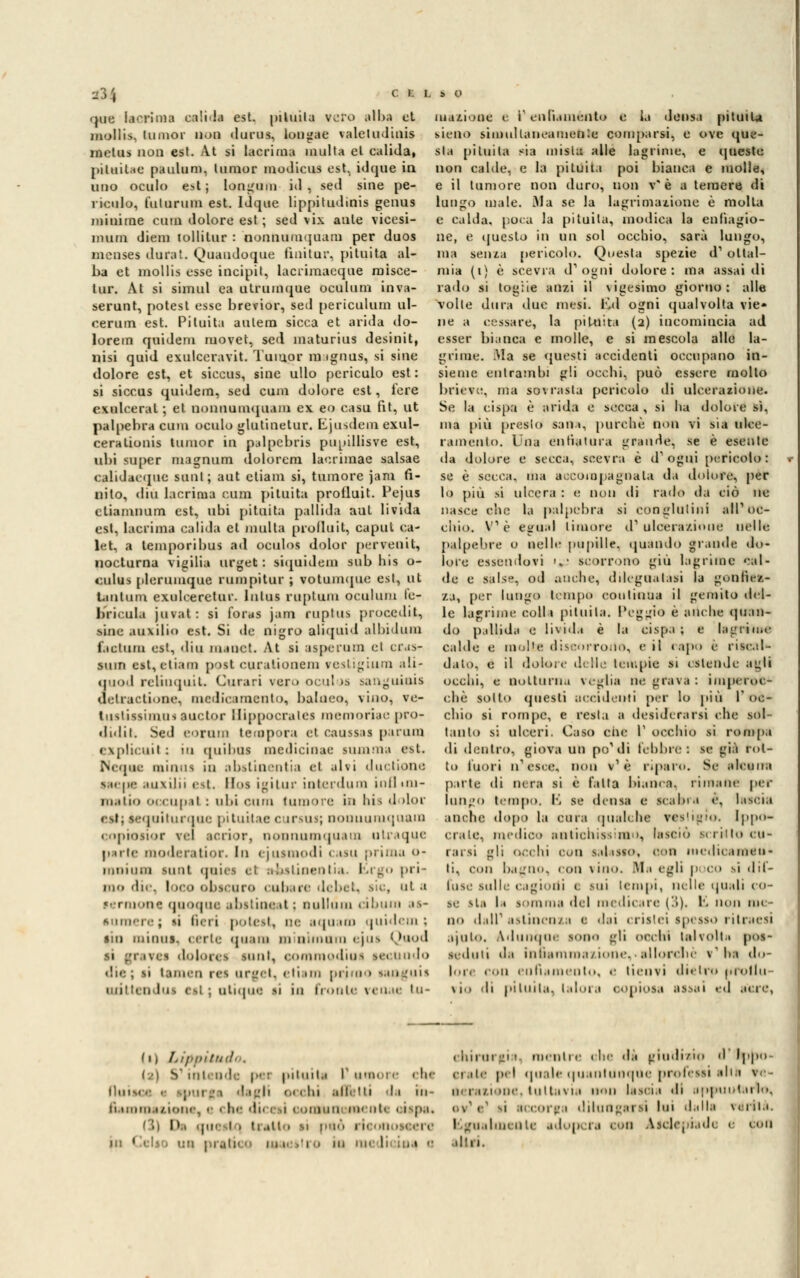 que lacrima ca!i<la est. pituita vero alba et mollis, (umor non durus, lougae valetudinis mclus non est. At si lacrima multa et calida, piluiUe paulum, Iunior modicus est. i<lque in uno oculo est; Iongum iti, seti sine pe- ricolo, Dilanino est. Idque lippitudinis genus minime emù dolore est ; sed vix ante vicesi- mum diem tollilur : nonnumquam per duos mcnses dura'. Quandoque fini tur, pituita al- ba et mollis esse incipit, lacrimaeque raisce- lur. At si simul ea utrumque oculum inva- serunt, potest esse brevior, sed periculum ul- cerum est. Pituita aulem sicca et arida do- lorem quidem movet, sed maturius desinit, nisi quid exulceravit. Tumor m ignus, si sine dolore est, et siccus, sine ullo periculo est: si siccus quidem, sed cum dolore est, iere esulcerai ; ci nonnumquam ex eo casu fit, ut palpebra cum oculo glutinetur. Ljusdein exul- cerationis tumor in palpebris pupillisve est, ubi super magnum dolorem laerimae salsae calidacque sunt; aut ctiam si, tumore jani fi- nito, din lacrima cum pituita protluit. Pejus ctiamnum est, ubi pituita pallida aut livida est, lacrima calida et inulta prolluit, caput ca- let, a temporibus ad oeulos dolor pervenit, nocturna vigilia urget : siquidem sub bis o- <:ulus plerumque rum pi tur ; votumque est, ut l.uiluni cxulceretur. Inlus nipluiu oculum le- bricala juvat: si foras jam ruptus procedit, ■ine ausilio est. Si de nigro aliquid albidum factum est, «liti mane!. At si aspe rum et cras- sum est, ctiam post euralionem resligium ali- quod relimpiil. Curari vero oeulos sanguiuis delractione, medicamento, bahieo, vino, ve- tustissimui auctor Btppocrales memoriae pro- didit. Sed eoram tempora et caassas param explicuil : io quibus medicinac Mimma est. Ncque nainus in abstinentia et alvi dui tione saepe auxilii est. H<>s igitur ioterdum inflini- iii.ilio occupai : ubi cum tumore in bis dolor quiturque pituitae cursus; nonuuniquara « ■ »[n'>>i<► r wl acrior, nonnumquam uir.upic pule moderatior. In ejusmodi casu prima o- imiiiini sunt quii s ri abslinentia. falrgo pri- mo die, loro obscuro cubare debet, sic, ut a sermone quoque abstineal : Dulltim ciburn as- sumere j n fieri potest, oe aquam quidem; sin miiiiis. certe quam minimum ejus Quod i dolores sunt, commodios sei nodo die; si taiiini res nrget, ili un primo stinguis miiiiii lui < il j ntique il in fronte renae tu- rnazione e V enfiaménto e la densa pituita sieno simultaneamente comparsi) e ove que- sta pituita sia mista alle lagrime, e queste non cable, e la pituita poi bianca e molle, e il tumore non duro, non v* è a temere di lungo male. Ma se la lagrimazione è molla e calda, poca la pituita, modica la enfiagio- ne, e questo in un sol occhio, sarà lungo, ma senza pericolo. Questa spezie d1 oltal- mia (i) è scevra d'ogni dolore: ma assai di rado si toglie anzi il vigesimo giorno: alle volte dura due mesi. Kd ogni qualvolta vie* ne a cessare, la pituita (2) incomincia ad esser bianca e molle, e si mescola alle la- grime. .Ma se questi accidenti occupano in- sieme entrambi gli ocebi, può essere mollo brieve, ma sovrasta pericolo di ulcerazione. Se la cispa è arida e secca , si ba dolore sì, ma più presto san», purché non vi sia ulce- ramento. Una enfiatura grande, se è esente da dolore e secca, scevra è d'ogni pericolo: se è secca, ma accompagnala da dolori', per lo più si ulcera : e non di rado da ciò ne nasce che la palpebra si conglutini alP oc- chio. Ve eguai timore d1 ulcerazione nelle palpebre o nelle pupille, quando grande do- lore essendovi ».• scorrono giù lagrime «'al- ile e salse, od anche, dileguatasi la gonfick- za, per lungo tempo continua il gemito il fi- le lagrime colli pituita. Peggio è anche (Juan- dò pallida e livida è la cispa ; e lagrime calde e molte discorrono, e il rapo e ristai* dato, e il dolore delle teir.pie si estende agli occhi, e notturna veglia ne grava : imperoc- ché sotto questi accidenti per lo più l'oc- chio si rompe, e resta a desiderarsi che sol- tanto si ulceri. Caso che l' occhio si rompa di dentro, giova un po'di libbre: se già rot- to fuori n'esce, non v1 è riparo. Se alcuna parte dì nera si è falla bianca, rimane per lungo tempo. B se densa e scabra e, latCÌU anche dopo la cura qualche vestigio. Ippo- crate, medico antichissimo, lasciò mritto cu- rarsi gli occhi con salasso, con medicameli - li, con bagno, con vino. Ma egli poco si dif- fuse Sulle cagioni ( Mii tempi, nelle quali co- se ita la lorama del medicare ('>). li non un- no » Li ir astinenza e dai (risici spesso ritraesi aiuto. Adunque sono >;li occhi tal volt m pos- seduti da infiammazione,-allorché v'ha do- line con enfiamento, e tienvi dietro «rollìi via di piinii.1. talora copiosa assai ed acre, (1) Lippitudo, < .■ - per pituita I umoi e che iìiiim 1 dagli <■< 1 hi .litiitti da in- n immazione, 1 1 he dici i 1 domo menti ci pai l>, qui 1 • tratto si può 1 i. un 1 prati ! . « 'VP chirurgi 1 menti e 1 he di giudizio d l| ci.ile pel quale quantunque professi alla, ve- li, mziooe, tutta* ia non lascia di appuntai lo> 1 11 corga dilungarti lui dalla \< 1 Ila. I guaimi ale adi ip ra con Aiclepiade e con aliti,