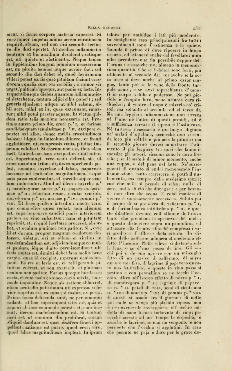 ment, si lìrmi corpore materia superest. Sì vero minor impetus minus acrem curalionem requirit, alvum, sed non nisi secnndo tertio- ve die duci oportet. At modica infiammatici neutrum ex his auxiliura desiderat ; satisque est, uti quiete et abstinenlia. Neque tamen in lippientibus Iongum jejunium necessarium est, ne pituita tenuior atque acrior fiat : sed secundo die dari debet id, quod levissimum videri potest ex iis quae pituitam faciunt cras- siorem ; qualia sunt ova sorbilia : si minor vis urget,*pu!ticula quoque, aut panis ex bete. In- sequentibusque diebus,quantum inflammatio- ni detrahetur, tantum adjici cibis poterli ; sed generis ejusdem : utique ut nihil salsum, ni- hil acre, nihil ex iis, quae extenuant, sunia- tur ; nihil potili praeter aquam. El victus qui- dem ratio talis maxime necessaria est. Pro- tinus autem primo die, croci p.* i, et farinae candidae'quam tenuissimae p. *n, excipere o- portet ovi albo, donec mellis crassiludinem habeat : idque in linteolum illinere, et fronti agglutinare, ut, compressis venis, pituitae im- petum cohibeat. Si crocum non est, ihus idem facit. Linteoloan lana excipiatur, nihil inter- est. Superinungi vero oculi debent, sic, ut croci quantum tribus digitis comprehendi po- test. sumatur, myrrhae ad fabae, papaveris lacrimae ad lenticulae magnitudinem, eaque cum passo conterantur, et specillo super ocu- lum inducantur. Aliud ad idem : myrrha p.* i ; mandragnrae succi p. i ; papaveris lacri- mae p.* ii ; foliorum rosac, cicutae seminis, siugulorum p.* m ; araciae p.* iv ; gummi p.* viii, Et haec quidem in leni in : noe tu vero, quo commodior quies veniat, non alienuni est, supcrimponere candidi panis interiorem parlem ex vino subaetam : nani et pituitam reprimi!, et, si quid lacrimae processi!, absor- bet, et oculum gìutinari non palitur. Si grave id et <lurum. propter magnum ocnlorum do- lorerò, videtur. ovi et alluni, et vilellus in vas defundendum est, adjiciendurnque co mul- si panlum, idque digito permiscendura : ubi facta unitas est, dimitli debet lana niollis bene carpta. quae id exeipial. superque oeuh'S im- poni. Ea res et levis est. et refrigerando pi- tuifam eoèroel. et non exar< s<ii, et gìutinari oculum non pati tur. Farina quoque hordeacea coda, el cum inalo (otoneo cocto mixta, com- mode iiiiponìlur. Neque ab ralione abhorret, ottani peni ci Ho potissimum uti expresso, si le- ttor imnetus csl. ex arpia ; si major, ex posca. Priora fascia deli guada sunt, ne per sonimnn cadant: at hoc supcrimponi sutis esl, quia et ntponi al> ipso commode potest; et, cum ina- ruit, ilerum madefaciendum est. Si tantum mali est. ni somnura din prohibeat, corum aliquid d.indum est, quae àvcóJovce (bracci ap- pellali! : satisque est puero, quod ervi ; viro, quod fabae nia^niludinem impleat. In ipsum talora per ambidue i lati più moderala . In simigliarne caso principalissimi fra tutti i sovvenimenti sono l'astinenza e la quiete. Laonde il primo dì deve riposare in luogo oscuro, ed astenersi anche dal favellare: niun Cibo prendere, e se tìa possibile neppur del- l'1 acqua : e caso che no, almeno in menomis- sima quantità. Che se i dolori sono forti, più utilmente al secondo dì ; lultavolla se la co- sa urge si deve anche al primo cavar san- gue, tanto più se le vene delia fronte tur- gide sono , e se avvi soperchianza d'umo- ri in corpo valido e poderoso. Se poi pic- ciolo è l'empito loro, meno attuosa cura ri- chiedesi ; il ventre d'uopo è solverlo co' cri- stei, ma soltanto al secondo od al terzo dì. Ma una leggiera infiammazione non ricerca né l'uno né l'altro di questi presidj , ed ò a sufficienza servare il riposo e V astinenza. Né tuttavia necessario è un lungo digiuno ne1 inalati d'otlalmia, acciocché non si ren- da loro più solfile e più acre la pituita : ma il secondo giorno devesi ministrare l'ali- mento il più leggiero Ira quei che fanno i- spessire gli umori, siccome sono le uova fre- sche ; se il male è di minor momento, anche una zuppa, <» del pane nel latte. Ne'susse- guenti dì quanto si andrà menomando l'in- fiammazione, latito accrescere si potrà il nu- trimento, ma sempre della medesima spezie; così che nulla si prenda di salso, nulla di aere, nulla di ciò clic dimagra : e per bevan- da non altro che acqua. E colai maniera di vivere è sommamente necessaria. Subilo poi il primo dì si prenderà di zafferano p. * », e di farina bianca sottilissima p. * n, e que- ste dibattere devonsi coli'albume dell'uovo tanto che prendano la spessezza del mele: e questo distendere sopra un pannolino, ed attaccare alla ìYonle, ;rf{ìnehè compressi i vi- si proibisca Pafflu-so della pituita. In di- fetto dello zafferano adopera al medesimo ef- fetto V incenso Nulla rileva si distenda*auf- fa lana, o su d'una pezza dì lino. Gli ««r- chi poi si devono ugnere con \m miscuglio follo di un piz'/'eo di zafferano, di mina quanto una f,:va. di lagrime di papavero quan- to una leniicchia : e queste in vino passo si pestine» e con pennellino se ne tocchi l'oc- chio. Miro all'istesso effetto di mirra p. * i, di mandragora p, * i ; lagrime di papave- ro p. * ii. petali di rosa, semi di cicuta ami p. * in; di acacia p. * iv; ili gomma p. * Vili. E questi si usano Ira il giorno: di notte poi onde ne venga più placido riposo, non ol e sovrapporre » ìhiò dolla di pane bianco imbevuta di vino: pe- rori!,.' arresta ..<! un tempo la cisposità., e assorbe le lagrime, se mai ne vengono, e non permette ch< l'occhio si agglutini. In caso che pesante ne paja e duro per lo grave do-