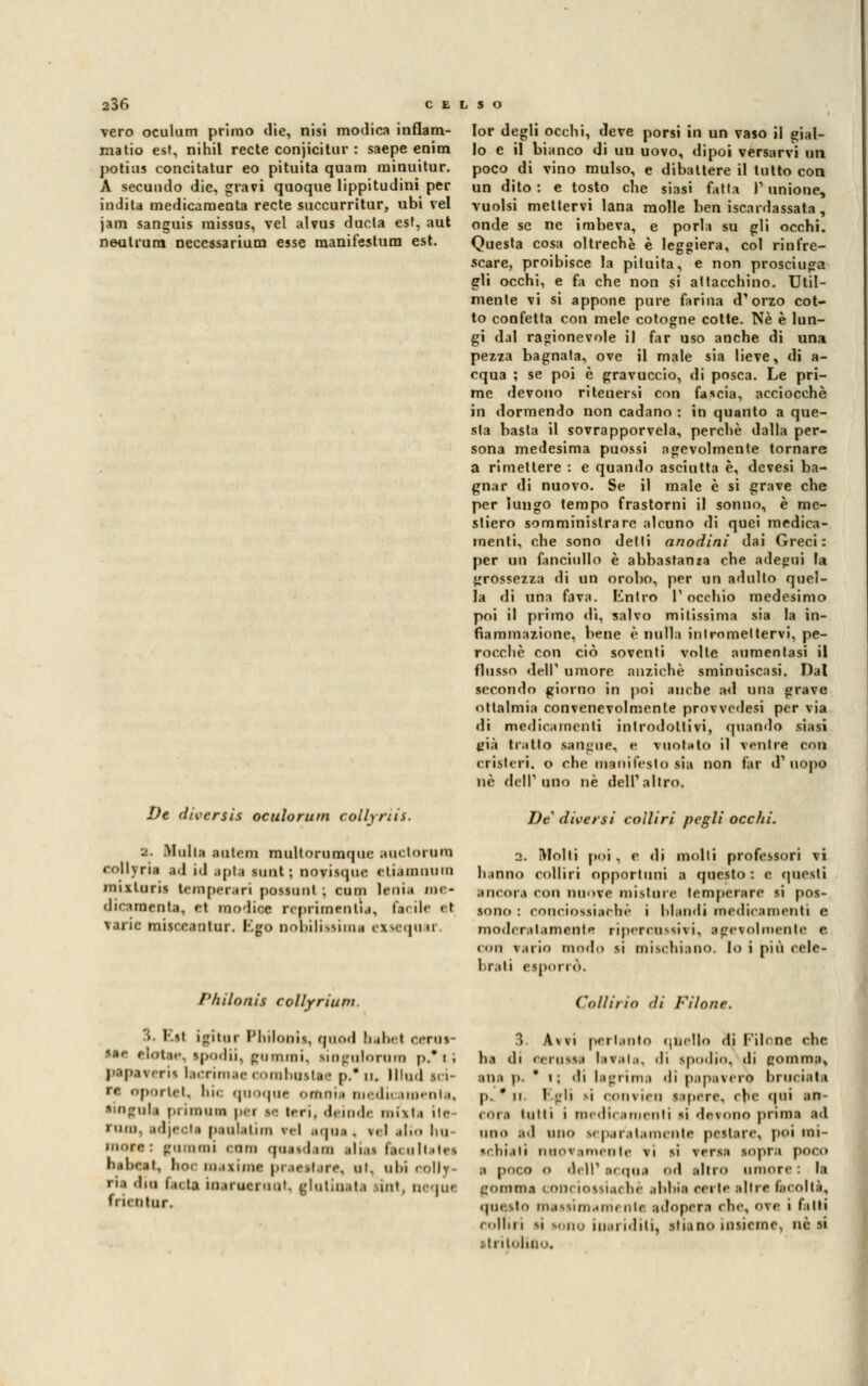 vero oculum primo die, nisi modica infiam- mano est, nihil recte conjicitur : saepe enim potius concitatur eo pituita quam minuitur. A secundo die, gravi quoque lippitudini per indita medicaraenta recte succurritur, ubi vel jam sanguis missus, vel alvus ducla est, aut neutrura neccssarium esse manifestum est. De diversis oculorum collyriis. 2. Muli;» BOtem multorumque auelorum rollyria ail id apta sunt ; novisque eliauinum mixluris temperari possuut ; curii leni.» me- dicamente, et modica reprimenti*, fai ile <il varie misccantur. tgo nobilissima exsequar. Philonii collyriuni > Eel igitur Philonii, qand bebel cerat- Ma elotee, ipodii, gummi, liogulorttia p.* i ; paperi rii lecrimee combastee p.' u, lllud usi- ' oportet, bic quoque omnia niedicameaia, lingula primaa nei m tori, deinde notili ile Mini. ed|eola neolatini rei aqua< \<i .«!••• ha moro: guaimi «uni queadeai aliai teeultitei babeat, hoc maxime praeetare, m. obi eolly- ria dia bela inanaeraot, glutineU «nt, ncqui fi il ntiir. Ior degli occhi, deve porsi in un vaso il gial- lo e il bianco di uu uovo, dipoi versarvi un poco di vino mulso, e dibattere il tutto con un dito: e tosto che siasi fatta P unione, vuoisi mettervi lana molle ben iscardassata, onde se ne imbeva, e porla su gli occhi. Questa cosa oltreché è leggiera, col rinfre- scare, proibisce la pituita, e non prosciuga gli occhi, e fa che non si attacchino. Util- mente vi si appone pure farina d'orzo cot- to confetta con mele cotogne cotte. Né è lun- gi dal ragionevole il far uso anche di una pezza bagnata, ove il male sia lieve, di a- cqua ; se poi è gravuccio, di posca. Le pri- me devono ritenersi con fascia, acciocché in dormendo non cadano : in quanto a que- sta basta il sovrapporvela, perchè dalla per- sona medesima puossi agevolmente tornare a rimettere : e quando asciutta è, devesi ba- gnar di nuovo. Se il male è si grave che per lungo tempo frastorni il sonno, è me- stiero somministrare alcuno di quei medica- menti, che sono delti anodini dai Greci: per un fanciullo è abbastanza che adegui la grossezza di un orobo, per un adulto quel- la di una fava. Entro V occhio medesimo poi il primo dì, salvo milissima sia la in- fiammazione, bene è nulla intromettervi, pe- rocché con ciò soventi volle aumentasi il flusso dell1 umore anziché sminuiscasi. Dal secondo giorno in poi anche ad una grave oftalmia convenevolmente provvedesi per via di medicamenti introdottivi, quando siasi già tratto sangue, e vuotato il ventre con cristeri, o che manifesto aia non far d'uopo né dell'uno né dell'altro. De diversi colliri pegli ocelli. 2. Molti poi , e di molli professori vi hanno colliri opportuni a questo: e questi ancora con nuove misture temperare si pos- sono : couciossiachè i blandi medicamenti e. moderatamente ripercossivi, agevolmente e con vario modo si mischiano, lo i più eele- brali esporrò. Collirio dì Filone. 3 Avvi pertanto quello di Pilone che ha di eeraaaa lavala, di ipodio, di comma, alia p. * t ; di lagrima 'li papavero bruì iati p. * n Egli li OOnvieU sapere, che qui an- (i.i inni i medicamenti si detono prima ed uno ad uno leparatamente pestare, poi mi- '.lii.ili nuovamente vi si versa sopra poco a poco o dell' acqua ori altro umore: la Comma CODI ioitìachè abbia certe allre facoltà, qui ito maasimaim ole. adopera che, ove i fatti colliri «>i long inariditi, stiano insieme, ne si : ti itolino.