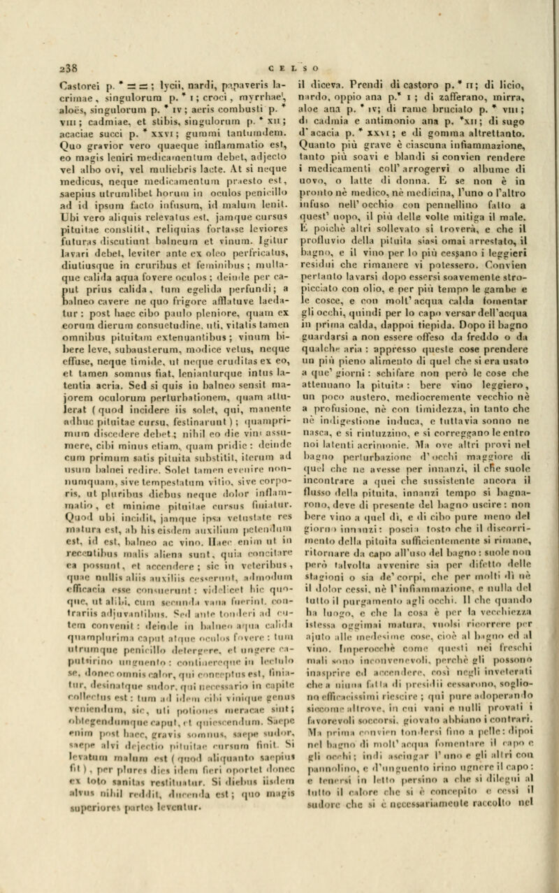 Castorei p. * == = ; lycii, nardi, p:\paveris la- crimae , singulorura p. * i ; croci , myrrhae', aloés, singnlorum p. * iv; aeris combusti p. * vili ; cadmiae. et stibis, singnlorum p. * xu ; acaciae succi p. * xxvi ; gommi tanluindem. Quo gravior vero quaeque inflammatio est, eo magis leniri medicamenlum debet, adjecto vel albo ovi, vel rauliebris laote. At si neque medicus, neque medieamentum praesto est, saepius utrumlibet horuui in oculos penieillo ad id ipsnm facto infusum, id malum lenii. Ubi vero aliquis relevntns est. jamque cursus pituitae constitit, reliquias fortasse leviores futuras disco ti un t balncum et vinum. Igitur larari debet, leviter ante ex oleo perf'riealns, diutiusque in cruribus et feminibus ; mnlta- que calida aqua fovere oculos ; deinde per ea- {>ut prius calida, tum egelida persuadi; a ttlaeo cavere ne quo frigorc affla tu ve laeda- tnr : post baec cibo patito plcniore, quaui ex eorum dierum consuetudine, uti. vitatis tamen omnibus pituitam extennantibns ; vinum bi- bere leve, subausterum, modice velus, neque efTuse, neque timide, ut neqne crnditasex eo, et tamen somnus fiat, lenianturque intus la- tentia acria. Sed si quis in balneo sensit m;i- jorem oculorum pcrlurbationem, qnam attil- lerai ( quod incidere iis solet, qui, manente adhne pituitae cnrsu, festinarnnt ) ; quampri- mnm discedere debet; ni li il eo die vini assu- mere, cibi minns etiam. qnam pridic: deinde cum primum satis pituita substitit, ileniin ad usuin babiei redire. Solet tamen evenire non- iiumquam, sive tempestatimi vili, sive eorpo- ris. ut plnribus diebus ncque dolor inflam- ìii ilio, et minime pitnilie cursus finialnr. Qq '1 uhi ineiilit, jamque ipsa vetnstate res mitili» est, ab hiscisdem au\ilinm pelendnm est, id est. balneo ;ie. vino. HaCC eniui ut in recentibus malis alieni sunt, quia concitare ea possimi, et Accendere; rie in reteribusi qn «e nullis alila :ln\iliis c^vin'ii. sdmodum efficacia «ssc consuerunl : eid ìlicel hic quo- que. ut alibi. Clini s...ni l.i v ina lo- i ini. con- trarli* adjurantibns. Sed ante tonderi ad cu- tem con reati : deinde in balnen aqua calida quampliirima Caput itqoe ocoloi forare : UlUl 111 ri i in j ti r* peni, ilio d-hi 'f ••re. et DOgCTC ca- patairino unguento: continereque in lectulo se. donec omais color, ani coneeptai est, •ini <- inr. desinatqae sador, noi neceai irio in eepite collectoi est : inni id idem -ibi ? inique geous reniendum, rie, oli poli i mereeee iint| obtegendumque «sapat, 11 quiescendum. Siepe enira poti baec, guarii somnoe^ siepe sudori, s^epp tiri dejectio pituitae eoriam finii S| lei tana ni •Inni .si | qmod eliqeanto laepfui fil ) - per plnre* die* id. in Imti oporlet doiiee. ti loto BJBltai rcslilu.lur. Sidiebns iisdeni rtteai mini redditi docendi est ; «pio augii : iilnr. il diceva. Prendi di castoro p.*n; di lieto, nardo, oppio ana p.* i ; di lafferano, mirra, aloe ana p. * iv; di rame bruciato p. * viti ; di cadmia e antimonio ana p. *xn; di sugo d'acacia p. * xx\i ; e di gomma altrettanto. Quanto più grave è ciascuna infiammazione, tanto più soavi e blandi si convien rendere t medicamenti coli'arrogervi o albume di uovo, o latte di donna. E se non è in pronto uè medico, uè medicina, l'uno o l'altro infuso neir occhio con pennellino fatto a quest1 uopo, il più delle volle mitiga il male. E poiché altri sollevalo si troverà, e che il prolluvio della pituita sieri ornai arrestalo, il bagno, e il vino per lo più cessano i leggieri residui che rimanere vi potessero. Convien pertanto lavarsi dopo essersi soavemente stro- picciato con olio, e per più tempo le gambe e le cosce, e con moli'acqua calda fomentar gli occhi, quindi per lo capo versar dell'acqua in prima calda, dappoi tiepida. Dopo il bagno guardarsi a non essere offeso da freddo o da qualche aria : appresso queste cose prendere un più pieno alimento di quel che si era usato a (pie1 giorni : sebi fare non però le cose che attenuano la pituita: bere vino leggiero, un poco austero, mediocremente vecchio uè a profusione, né con timidezza, in tanto che nò indigestione induca, e tuttavia sonno ne nasca, e si rintuzzino, e si correggano le entro noi latenti acrimonie. Ma ove altri provi nel bagno pertnrbazione (rocchi maggiore di quel e.he ne avesse per innanzi, il cRe suole incontrare a quei clic sussistente ancora il flusso della pituita, innanzi tempo si bagna- rono, dare di presente del bagno uscire: non bere vino a quel di. e di cibo pnre meno del giorno innanzi: poscia tosto ehe il discorri- meato della pituita sufficientemente si rimane, ritornare da capo all'uso del bagno : suole non però talvolta avveniri1 sia per difetto delle Stagioni o sia de'corpi, ehe per molti di ne il dolor cessi, uè l'infiammazione, e nulla dal tatto il purgamento agli occhi. Il che quando ha luogo, e ehe li DON ì per la vecchiezza ist.-ss;, oggi mai matura, vuoisi ricorrere per ajuto alle medesime oose1 cioè al bugno ed ,d vino. Imperocché Come questi nei treschi in.di sono iocooreneroli. perchè gli possono inasprirà ed accendere, cosi negli inreterati clic .i ninni lilla di presidii cessarono, soglio- no efficacissimi riesci re ; qui pura adoperando siccomealtrore. In coi vani e nulli provati i brontoli soccorsi, (riorato abbiano i contrarr. Mi prima convien tonfarsi (ino a (ielle: dipoi mi bagno di moli'acqua fomentare il rapo e Hi dclii: indi asciugar I* ubo e gli altri eoa pannolino, e d'unguento inno ugnare il capo : i tesserai in letto persine » obi s| dilegui al tulio il Calore Che SÌ e concepito e cessi il Sudore «In: SÌ i nei espiri.imeule ra< colto nel