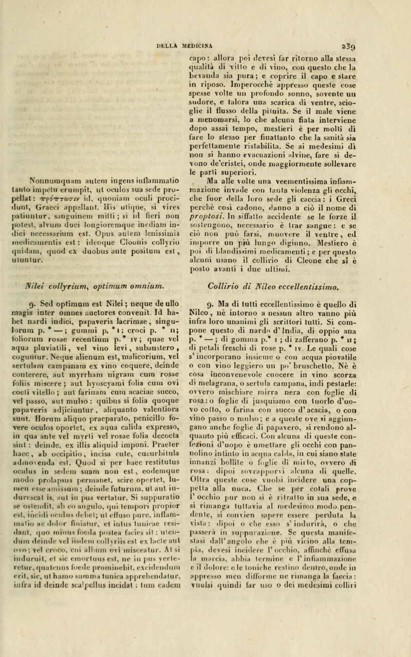 Nonnumquam a lite ni ingens iullamniatio lanlo impetu erumpit, ut oculos sua sede pro- pellat : nrvóincoyiv id, quoniam oculi proci- dunt, Graeci appellane His ulique, si vires patiunlur, sanguinei» mini ; si iti fieri non potesf, alvum «luci longioremque mediani in- dici neccssarium est. Opus aulem lenissimis medicamentis est: ideoque Cìoonis collyrio quidam, quod ex duobus ante posilum est, uluntur. Nilei collyrium, optimum omnium. 9. Sed optimum est Nilei ; neque de ullo magis inter omnes auctores convenit. Id ha- bet nardi indici, papaveris lacrimae, singu- loruni p. *—; gummi p. *i; croci p. * 11; foliorum rosae recenlium p.* iv ; quae vel aqua pluviatili, vel vino levi, subaustero , eogunlur. Neque alienum est, malicorium, vel sertulam campanaro ex vino coquere, deinde conlerere, aut myrrham nigram cura rosae foliis miscere ; aut hyoscyarai t'olia cum ovi codi vitello; aut farinam cum acaciae succo, vel passo, aut mulso : quibus si folia quoque papaveris adjiciuntur, aliquanto valenliora sunt. Horum aliquo praeparato, penicillo fo- vere oculos oportet, ex aqua calida expresso, in qua ante vel myrti vel rosae folia decocta sint : deinde, ex illis aliquid imponi. Praeler liaec, ab oecipilio, incisa cute, cucurbitula adnio\enda est. Quod si per liaec restitutus oculus in sedem suam non est, eodemque modo prolapsus permanet. scire oportet, lu- MK'ii esse amissùiD ; deinde futurum, ut aut in- durescal is. aut in pus verta tur. Si suppuratiti se oslendit, afa e'o anelilo, qui lem-pori propiof est, incidi oculos (leliet; ut effuso pure, infiam- ma fio a e dolor finiahir, et intus lunicae resi- • laul. (jnft riiiniis fòeda poslea facies sii : uten- ihim deinde vel iisdem collyriisest ex lacte aut <-\o: vel ÒroCÒ, Clli ali,uni ovi miseratili'. Al si iuduruit, el si< emortuuj est, ne in pus verte- retur, qua teli us foede prominebit, excidendurn eril, sic, tii h;i/iio suroma tunica apprehendaluf, intra id deinde scu'pcllus incidat : tuin eadem 239 capo: allora poi devesi far ritorno alla stessa qualità di vitto e di vino, con questo che la bevanda sia pura; e coprire il capo e stare in riposo. Imperocché appresso queste cose spesse volte un profondo sonno, sovente un sudore, e talora una scarica di ventre, scio- glie il flusso della pituita. Se il male viene a menomarsi, lo che alcuna fiata interviene dopo assai tempo, mestieri è per molti dì fare lo stesso per finatlanto che la sanità sia perfettamente ristabilita. Se ai medesimi dì non si hanno evacuazioni alvine, fare si de- vono desistei, onde maggiormente sollevare le parli superiori. iVla alle volte una veementissima infiam- mazione invade con tanta violenza gli occhi, che fuor «Iella loro sede gli caccia: i Greci perchè così cadono, danno a ciò il nome di proptasi. In siffatto accidente se le forze il sostengono, necessario è trar sangue: e se ciò non può farsi, muovere il ventre, ed imporre un pjù lungo digiuno. Mestiero è poi di blandissimi medicamenti ; e per questo alcuni usano il collirio di Cleone che si è posto avanti i due ultimi. Collirio di Nileo eccellentissimo. 9. Ma di tulli eccellentissimo è quello di Nileo, né intorno a nessun altro vanno più infra loro unanimi gli scrittori tutti. Si com- pone questo di nardo d' India, di oppio ana p. * — ; di gomma p.* 1 ; di zafferano p. * 11; di petali freschi di rose p. * iv. Le quali cose s'incorporano insieme o con acqua piovatile o con vino leggiero un po' bruschetto. Né è cosa inconvenevole cuocere in vino scorza di melagrana, o sertula campana, indi pestarle: ovvero mischiare mirra nera con foglie di rosa:o foglie di jusquiamo con tuorlo d'uo- vo colto, o farina con succo d1 acacia, o con vino passo o mulso; e a queste ove si aggiun- gano anche foglie di papavero, si rendono al- quanto più efficaci. Con alcuna di queste con- lezioni d'uopo è umettare gli occhi con pan- nolino intinto in aequa cabla, in cui siano stale innanzi bollite o foglie di mirto, ovvero tri iosa, dipoi sovrapporvi alcuna di quelle. Olirà queste cose vuoisi incidere una cop- petta alla nuca. Che se per colali prove T occhio pur non si è ri hai lo in sua sede, e si rimanga tuttavia al medesimo modo pen- dente, si convien sapere essere perduta la vista : dipoi o die esso s' indurirà, o che passerà in suppiu azione. Se questa manife- stasi dall'angolo che è più vicino alla tem- pia, devesi incidere l'occhio, affinchè effusa la marcia, abbia termine e l'infiammazione e il dolore: eie toniche restino dentro, onde in appresso men difforme ne rimanga la faccia: vuoisi quindi far uso o dei medesimi colliri