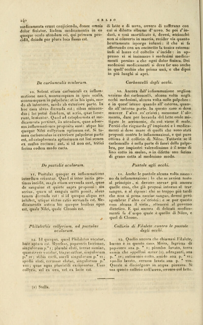 2^0 medicaraenta erunt conjicienda, donec omnis dolor finiatur. lisdem medicamenti; in eo quoque oculo utendam est, qui primula pro- cidit, deiude per plura loca fissus est. De carbunculis oculorum. io. Solent eliaru carbunculi ex influn- malione nasci, nonnumquam in ipsis oculis, nonnumquam in palpebris: et in his ipsis, mo- do ab interiore, modo ab exteriore parte. In hoc casa alvns ducenda est ; cibus minucn- dns; lae potui dandum, ut scria, quae liese- runt, leniantur. Quod ad c.ilaplasmata et nie- dicamenla pertmet, iia ntendum, quae adver- sus iuflammationes propósita aunt: atipie hic quoque Nilei collyrium optimum est. Si ta- meu carbunculus in exteriore palpebrae parte est, ad cataplasma ta aptissimum est lini semeii ex mulso coctutn ; aut, si id non est, tritici farina codeni modo cocta. di latte e di uovo, ovvero di zafferano con cui si dibatta albume d1 uovo. Se poi s'in- durì, e così mortificato è, devesi, acciocché non si converta in marcia, recider via quanto brunamente isporgc infuori: il che si fa afferrando con un oncinctto la tonica esterna: indi al basso col coltello s'incide : in ap- presso vi si insinuano i medesimi medica- menti persino a che ogni dolor finisca. Dei medesimi medicamenti si deve far uso anche in queir occhio che prima uscì, e che dipoi in più luoghi si aprì. Carboncelli degli occhi. io. Ancora dall1 infiammazione soglion venirne dei carboncelli, alcuna volta negli occhi medesimi, alcuna volta nelle palpebre : e in quest' istesse quando alT esterna, quan- do alP interna parte. In questo caso si deve muover Palvo coloriste*; menomar l'ali- mento, dare per bevanda del latte onde mi- tiix.tre le acrimonie, da cui viene il male. Perciò che risguarda gì1 impiastri e i medica- menti si deve usare di quelli che sono slati proposti contra le infiammazioni, e qui pure ottimo è il collirio dì Nilco. Tuttavia se il carboncello è nella parte di fuori della palpe- bra, per impiastri valevolissimo è il seme di lino colto in mulso, o in difetto suo farina di errano cotta al medesimo modo. De pustulis oculorum. ii. Pusilli iì quoque ex inflammationc interdiiMi orientar. Quo 1 si inler initia pro- tinns incidit, magia etiam aerranda aunt, quae .1-- languìae et quiète saprà proposui : sin serius, quam ni sanguis mini possit, alrus i un ii ducenda est: ai id quoque aliqua rcs inhrbet, utique rictus ratio serranda est. !Me- dvcatnentis autem bic quoque lenibus opus est, quale Nilei, quale Cleonis fctt. Philalethis collyrium^ uri putitila* ot do rum. 12. Id <| i I | i -. 'l'i '1 l'in! ii | v >. ilur, i cai M\ nli ie, |»ipaverii I icrimae, i p.*i ; piombi el >ti, lerrae i imia •. <|ii ic- tur, ir.«_'!<• in ulorum |..' iv 'i, mi | !i lingul » un p.* vi; sf.. ili . I .:, . linguloruui p. vili; qofte aqoa pluviatili exci| tur. I sus « oli] ni v. ! ei ''V > \ -I ex lil' —i Pustole agli occhi. li. Anche le pustole alcuna volta nasco- no da infiammazione : lo che se avvieil tosto al principio , si devono servar più ancora quelle cose, che già proposi intorno al Irar sangue, e al riposo: clic se troppo più tardi che non si possa cacciai1 sangue, devesi però sgombrar l1 alvo co1 crisiei-. e se pur questo cosa alcuna il vieta, attenersi al governo dietetico. l\ qui ancora di delicati medica- menti fa ll'uODO quale e quelli» «li iNileo, e quel di Cleone. Collirio di FU ale te <<>>>ir<> le pustole ilt-^/i ocelli. iu. Quello ancora che chiamasi Pila lete, buono e in questo e.ts >. Mirr.t. lagrima di papavero aoa p * i; piombo lavato, terra simu.i ili.' uppellaai aster(i) adragauti, arai p. • iv; aiilim >Oi» e .11.. flit.) BUQ [». * vi; ipodio latrai i cerussa tarata ibi p.  vili. Queatc li dii tolgono in acqaa piorana. 5i osi quesito collirio (.all'uovo, ovvero col latte.