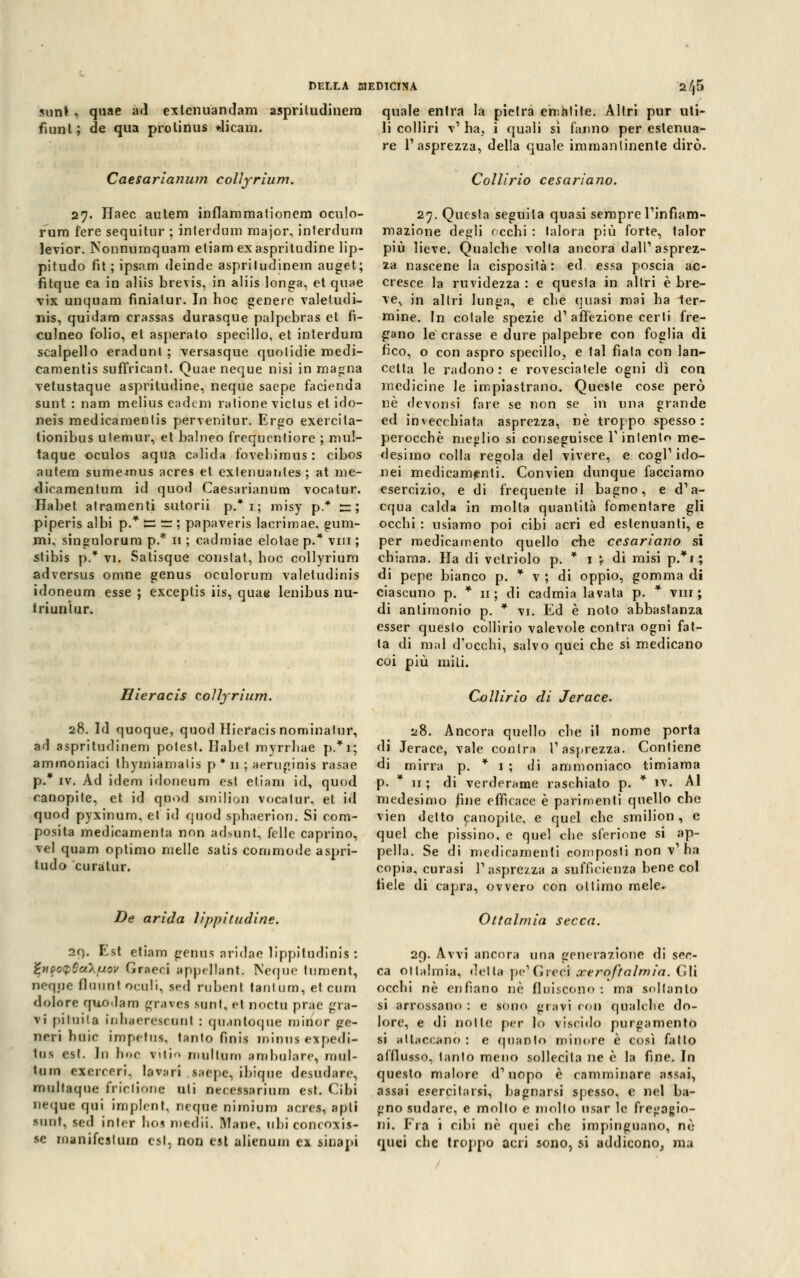 sunt | quae ad exlenuandam aspriludinera quale entra la pietra ematite. Altri pur uti- fumi; de qua prolinus dicalo. li colliri -v'ha, i quali si fanno per estenua- re l'asprezza, della quale immantinente dirò. Caesarianum colìyrium. 27. Haec autem inflammationem oculo- rum fere sequitur ; inlerdum major, interdum levior. Nonnuraquam etiam exaspritudine lip- pitudo fit ; ipsam deinde aspritudinem auget; fitque ea in aliis brevis, in aliis longa, et quae vix unquam fìniatur. In hoc genere valetudi- nis, quidam crassas durasque palpebras et fi- culneo folio, et asperato specillo, et interdum scalpello eraduni ; versasque quolidie medi- camentis suffricant. Quae neque nisi in magna vetustaque aspritudine, neque saepe facienda sunt : nam melius eadem ratione victus et ido- neis medicamenlis pervenitur. Ergo exercila- tionibus utemur, et balneo frequcnfiore ; mu!- taque oculos aqua cali da fovehirous : cibos autem sumemus acres et extenuantes ; at me- dieamentum id quod Caesarianum vocatur. Habet atramenti sutorii p.*i; misy p* zz; piperis albi p.* ts — ; papaveris lacrimae. gum- mi, singulorum p.* 11 ; cadmiae elotae p.* vm ; stibis p.* vi. Satisque constat, hoc colìyrium adversus omne genus oculorum valetudini^ idoneum esse ; exceptis iis, quae lenibus nu- triuniur. Hieracis colìyrium. 28. Id quoque, quod Hieracis nominatur, ad aspritudinem potest. Habet mvrrhae p.*i; ammoniaci thymiarnalis p * 11 ; neruginis rasae p.* iv. Ad idem idoneum est etiam id, quod canopite, et id quod smilion vocatur, et id quod pyxinum. et id quod sphaerion. Si com- posita medicamenta non ad>unt, felle caprino, vel quam optimo melle satis commode aspri- tudo curatur. De arida lippitudine. 2f). Est etiam genus aridae lippiludinis : %*ip<xt,Sa\uov Graeci appellante Neque lument, ncque flounl oculi, sed rubent tantum, et cum dolore quodam grave* sunt, el noeta prac gra- vi pituita inhaereieanl : qu.mtoque minor ge- neri huic impclus. tanto finis ininus expedi- tus est. In hoc vtlio mal tanfi ambulare, mul- luin exereeri. lava ri ..sarpe, ibique drsudarr, multaque frictione ali necessarium est. Cibi neque qui implcnl. ncque nimium acres, apli sunt, sed inler boa medii. Mane, ubi concoxis- se manifeitum est, non est alienum ex lioapi Coli ino cesari ano. 27. Questa seguita quasi sempre l'infiam- mazione degli occhi : talora più forte, talor più lieve. Qualche volta ancora dall'asprez- za nascene la cisposità: ed essa poscia ac- cresce la ruvidezza : e questa in altri è bre- ve, in altri lunga, e che quasi mai ha ter- mine. In cotale spezie d' affezione certi fre- gano le crasse e dure palpebre con foglia di fico, o con aspro specillo, e tal fiata con lan- cetta le radono: e rovesciatele ogni dì con medicine le impiastrano. Queste cose però né devonsi fare se non se in una grande ed invecchiata asprezza, ne troppo spesso: perocché meglio si conseguisce l'intento me- desimo colla regola del vivere, e cogl'ido- nei medicamenti. Convien dunque facciamo esercizio, e di frequente il bagno, e d'a- cqua calda in molta quantità fomentare gli occhi : usiamo poi cibi acri ed estenuanti, e per medicamento quello che cesariano sì chiama. Ha di vetriolo p. * 1 \ di misi p.*i; di pepe bianco p. * v ; di oppio, gomma di ciascuno p. * 11 ; di cadmia lavata p. * vm ; di antimonio p. * vi. Ed è noto abbastanza esser questo collirio valevole contra ogni fat- ta di mal d'occhi, salvo quei che si medicano coi più miti. Collirio di Jerace. 28. Ancora quello che il nome porta di Jerace, vale contra l'asprezza. Contiene di mirra p. * 1 ; di ammoniaco timiama p. * n ; di verderame raschiato p. * iv. Al medesimo fine efficace è parimenti quello che vien detto canopite, e quel che smilion, e quel che pissino. e quel che sferione si ap- pella. Se di medicamenti composti non v'ha copia, curasi l'asprezza a sufficienza bene col fiele di capra, ovvero con ottimo mele. Ottalmia secca. 29. Avvi ancora una generazione di sec- ca ottalmia, delta pe' Greci xeroftalmia. Gli occhi né enfiano né fluiscono: ma soltanto si arrossano : e sono gioivi con qualche do- lore, e di notte per lo viscido purgamento si attaccano : e quanto minore è così fatto afflusso, tanto meno sollecita ne è la fine. In questo malore d'uopo è camminare assai, assai esercitarsi, bagnarsi spesso, e nel ba- gno sudare, e mollo e mollo usar le fregagio- ni. Fra i cibi né quei che impinguano, nò quei che troppo acri sono, si addicono, ma