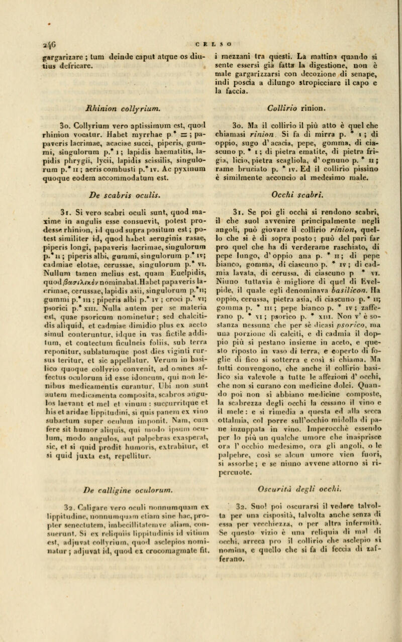 1*6 jargariiare ; tum deinde caput atquc os diu- tius defricare. Rhinion collyrium. 3o. Collyrium vero aptissimum est, quod rhinion v oca tur. Habet rayrrhae p * BS ; pa- paveris lacrimae, acaciae succi, piperis, guai- mi, singulorum p.* i ; lapi dis haematitis, la- pidis phrygii, lycii, lapidis scissilis, singulo- rum p.* ii ; aeris combusti p.* ìv. Ac pyxinum quoque eodera accommodatum est. De scahris oculis. 3i. Si vero scabri oculi sunt, quod ma- xime in angulis esse consuevit, potest pro- desse rhinion, il quod supra positum est ; po- test similiter id, quod habet aeruginis rasae, piperis longi, papaveris lacrimae, siugulorum p.*n; piperis albi, gummi, singulorum p * ìv; cadmiae elotae, cerussae, singulorum p.* vi. Nullum taraen melius est, quam Euelpidis, quod/Sar/Xfxdi/nominabat.Habet papaveris la- «rùnae, cerussae, lapidis asii, singulorum p. 11; giuntili p.* ni ; piperis albi p.* iv ; croci p.* vi; plorici p.* xiii. Nulla autem per se materia e*t. quae psoricum nominetur; sed chalciti- dis aliquid, et cadmiae dimidio plus ev arilo simul conleruntur, idquc in vas fidile addi- lum, et conteclum fieulneis foliis, sub terra reponitur, sublatumquc post dies vigiliti rur- sus teritur, et sic appellatur. Veruni in basi- lico quoque collyrio convenit, ad ornnes af- fectus oculorum id esse idoneum, (|tii Ho0 le- nibus medicamentis curantur. Ubi OOO sunl autem medir,orienta 00400) osila. scabros angu- lea Ito vani et nel el vimini : aoccarritqéa et bis et aridac lippiludmi. si quis peoeni ex vino eaboetaei sufici- oeahjai impoait. Non, 0001 fere sii lnirnor ;»Ii(|uis. <|ui moda ipeom ocor lum, modo angulos, atti palpehr is esasperai, sic, et si quid prodit hoOKM is. r\tr.iliiiur, et ri quid joxU e->t, repellitor. De calligine oculorum. 32. Gtliftre vero oruli noimumquain ex lippitudioe, noananquam elioni lioe hoc, pro- pler lenectaten, inbecillitaten?e alien, oon- Mi.iunt. Si i\ r. liqniis lippil udiiiis id vilumi Off, adjuval (dllvriuin. quod aselepios nomi- natili- ; adjuval id, quod ci croconiagmatc fil. CELSO i mezzani tra questi. La mattina quando si sente essersi già fatta la digestione, non è male gargarizzarsi con decozione di senape, indi poscia a dilungo stropicciare il capo e la faccia. Collìrio rinion. 3o. Ma il collirio il più atto è quel che chiamasi rinion Si fa di mirra p. * i ; di oppio, sugo d' acacia, pepe, gomma, di cia- scuno p. * i ; di pietra ematite, di pietra fri- gia, licio, pietra scagliola, d1 ognuno p. * u ; rame bruciato p. * iv. Ed il collirio pissino è similmente acconcio al medesimo male. Occhi scabri. 3i. Se poi gli occhi si rendono scabri, il che suol avvenire principalmente negli angoli, può giovare il collirio rinion^ quel- lo che si è di sopra posto; può del pari far prò quel che ha di verderame raschiato, di pepe lungo, d'oppio ana p. * h; di pepe bianco, gomma, di ciaseuno p. * ìv ; di cad- mia lavata, di cerussa, di ciascuno p * vi. Ninno tuttavia è migliore di quel eli Evel- pide, il quale egli denominava basilicon. Ila oppio, cerussa, pietra asia, di ciascuno p. * n; gomma p. * ni ; pepe bianco p. * ìv ; zaffe- rano p. * vi ; psorico p. * xm. Non v' è so- stanza nessuna che per sé dicasi psorico, no una porzione «li calciti, e di cadmia il dop- pio più si pestano insieme in aceto, e que- sto riposto in vaso di terra, e coperto di fo- glie di fico si sotterra e così si chiama. Ma tutti convengono, che anche il collirio basi- lico sia valevole a tutte le affezioni d' occhi, che non si curano con medicine dolci. (Quan- do poi non si abbiano medicine composte, la scabrezza degli occhi la cessano il vino e il mele: e si rimedia a questa ed alla secca oftalmia, col porre sull'occhio midolla di pa- ne inzuppala in vino. Imperocché essendo per lo più un qualche umore che inasprisce ora P occhio medesimo, ora gli angoli, o le palpebre, rosi m alcun umore vico fuori, li assorbe; e se ninno av\ene attorno si ri- percuote. Oscurità degiì occhi. 32. Suo1 poi oscurarsi il vedore talvol- ta per una cisposità, talvolta anrbc senza di etti DOff vecchie/./a, o per altra infermità. Se noceto vizio è nna reliquie di nel di OOChi, arreca prò il collirio che .nr.lrpio si monili», e quello che si la di feccia di zaf- ferano.