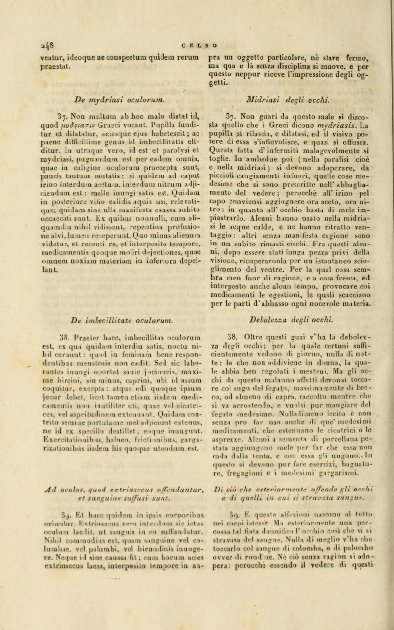 veatur, ideoque ne conspeclum quìdem rerum praestat. De mydriasi oculorum. 3;. Non multimi ab hoc malo distai id, quod uu$$ia.Tiv Graeci vocant. Papilla fondi- tur et dilaUtur, aciesque ejus habetescil ; ac p*ene difficilliinc genus id imbecillitati* eli- di tur. In utraque vero, id est et paralysi et mydriasi. pugoandona est per eadetn omnia, quae iu caligine oculorum praccepta sunt, paucis tantum mutatis : si quidem ad caput irino interdum acHum, interdum nitrom adji- ciendum est : melle inungi satis est. Quidam in posteriore vilio ca 1 i«lis aqois usi, relevati- que; quidam sine ulla manifesta caussa subito iti sunt. \L\ ijuibus nominili, cura aK- quj a liti mini ridiasent, repentina profusio- ne alvi, lumen receperuot. Quo miaas alieoam videtur, et recenti re, et interposito tempore, medicamentis quoque moliri djectiones, quae oiiiuem noxiam materiam in inferiore depel- lant. Di ibec'illitatc oculorum. pra un oggetto particolare, ne stare fermo, ma qua e là senza disciplina si muove, e per questo neppur riceve l'impressione degli og- getti. Midriasi degli ocelli. 07. Non guari da questo male si disco- sta quello che i Greci dicono mydriasis. La pupilla si rilascia, e dilatasi, ed il visivo po- tere di essa s'infievolisce, e quasi si offusca. Questa Patta d1 infermità malagevolmente si toglie. In ambedue poi ( nella paralisi cioè e nella midriasi ) si devono adoperare, da piccioli cangiamenti infuori, quelle cose me- desime che si sono prescritte nell'abbaglia- mento del vedere ; perocché ali1 irino pel capo conviensi aggiugnere ora acelo, ora ni- tro : in quanto ali1 occhio basta di mele im- piastrarlo. Alcuni hanno usato nella midria- si le acque calde, e ne hanno ritratto van- taggio: altri senza manifesta cagione sono in un subito rimasti ciechi. Fra questi alcu- ni, dopo essere slati lunga pezza privi della visione, ricuperaronla per nn istantaneo scio- glimento del ventre. Per la qua] cosa sem- bra meri fuor di ragione, e a cosa fresca, ed interposto anche alcun tempo, provocare coi medicamenti le egestioni, le quali scacciano per le parti d'abbasso ogni nocevole materia. Debolezza dezii occhi. 38. Praeter haec, imbecillita! oculorum rst, <x (pia quidam inlerdiu sitis. QOCtu ni- hil cernimi : quod in feminarà bene respon- dentibus menstruia non cadit Sed sic labo- rantes inungi oportel sanie jocinoris, maxi- me hiroioi, sin min ut, caprini, ubi id issano coquitur, excepts : atque edi quoque ipsum je ur debet, licei tamen eliaaa iisdera medi* camentii non ientiliter ati, quae rel>cicatri- 1 es, \ si ii tritudtnera exteria int. (,> li I tra e ni- trito semine portula me mei idjiciunl ealenus, ne id ex 1 tei I > I itillel . e 1 |ne ihunfnnt. i itatia ni) is. I» iWm >. fricti ini bus, targa* rizalionibùs n> le n Ins quoque utendum est. Ad oriilos. ,/und tsstrinseeut offendunturA : Hgvin* tuffati sunt. ', (. !•/ di 1 1: I -in in ips'tfl oorporibus oriunlur Kxtrini • mi re 1 in lum i lui 1 l r- li 1. ni inguis in eo sunTun latur. Nihil commodiusest) quara tanguine rei 1 >- te, 1 I palombi* rei birandinii inaoge- |uc il line 'iu^si ftl ; coca borasi w >■ 1 exlria miripo>iio leauppn io in- 38. Oltre questi guai v'ha la debolez- za degli «>cclii ; per la (piale certuni sufli- cientemente redono di giorno, nulla di not- te : lo che non addivieni* in duina, la (pia- le abbia ben regolali i mesi mi. Bla gli oc- chi da questo malanno affetti devonsi tocca- re col sago del fegato, massimamente di bec- co, od almeno di capra, raccolto mentre che si va arrostendo, e vuoisi pur mangiare del fegato medesimo. Nulladimeno lecito è non senza prò far uso in the di que' medesimi medicamenti, r^\r estenuano le cicatrici 0 le asprezze. Ucuni 1 tementi di porcellana pe- stata aggiungono mele per far che c-.-.i non • idi dalli l'uia. <• con essa Lr'i ungono!»In questo si devono pur fare esercizi, bagnatu- re, fregagioni e 1 medesimi'gargarismi. I): ci'n clic esteriormente offende g/i techt <: di anelli in cui si stravasa sungue, I l. queste adozioni nascono al latto nei ' imi isl-ssi* \1 1 csl timi- -l'Olle una p •; coita tal li ii 1 d in ni tic 1 r o • hio cosi ohe ri si strafeli del san • le. Malli di «eglio v'ha che ! 1 col san tue di colombe, 0 di palombo or ver di rondine. Ne ciò senza ragion 11 ado- pera: perocché essendo il vedere di questi