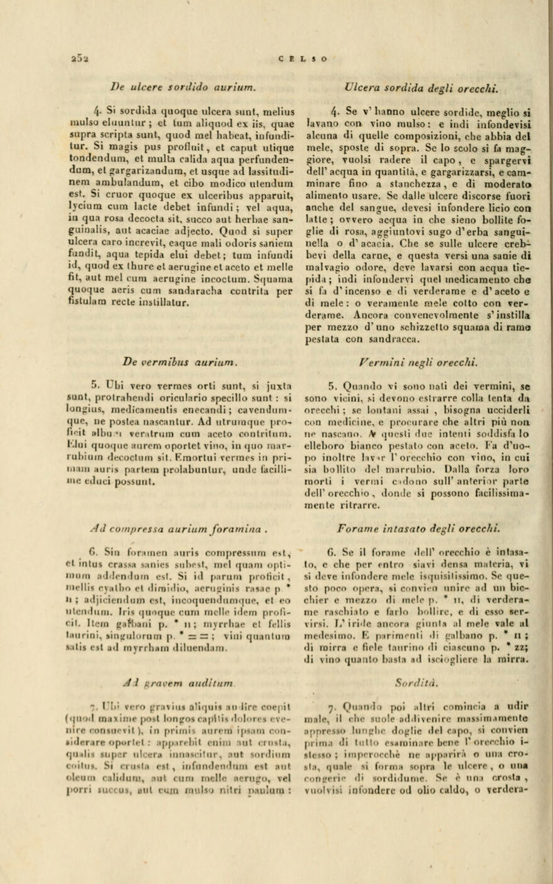 De ulcere sordido aurium. 4- Si sordida quoque ulcera sunt, melius mulso eluuntiir ; et lum aliquod ex iis, quae supra scripta sunt, quod mei liabeat, infundi- tur. Si magis pus profluit, et caput utique tondendum, et multa calida aqua perfunden- dum, et gargarizandura, et usque ad lassitudi- nem ambulandum, et cibo modico uteudum est. Si cruor quoque ex ulceribus apparuit, hciuni cum lacte debet infundi ; vel aqua, in qua rosa decocta sit, succo aut herbae san- guinalis, aut acaciae adjecto. Quod si super ulcera caro increvit, eaque mali odoris saniem fundit, aqua tepida elui debet; tura infondi id, quod ex Ihurc et aerugine et aceto et melle fit, aut mei cum aerugine incoctura. Squama quoque aeris cum sandaraeha contrita per fistulam recte inslillatur. De vermibus aurium Ulcera sordida degli orecchi. 4. Se v1 hanno ulcere sordide, meglio si lavano eoa vino mulso: e indi infondevisi alcuna di quelle composizioni, che abbia del mele, sposte di sopra. Se lo scolo si fa mag- giore, vuoisi radere il capo, e spargervi dell1 acqua io quantità, e gargarizzarsi, e cam- minare fino a stanchezza, e di moderato alimento usare. Se dalle ulcere discorse fuori anche del sangue, devesi infondere licio con latte ; ovvero acqua in che sieno bollile fo- glie di rosa, aggiuntovi sugo d'erba sangui- nella o d1 acacia. Che se sulle ulcere creb- bevi della carne, e questa versi una sanie di malvagio odore, deve lavarsi con acqua tie- pida ; indi infondervi quel medicamento che si fa d'incenso e di verderame e d'aceto e di mele : o veramente mele colto con ver- derame. Ancora convenevolmente s1 instilla per mezzo d'uno schizzetto squama di ramo pestata con sandracca. Vermini ntsli orecchi. 5. Ubi vero vermes orti sunt, si juxta sunt, prolrahcndi oriculario specillo sunt : si loogiua, medicamentis enecandi ; cavendum- que, ne postea nascantur. Ad utrnmque prò* fi'it ■Ibu *i ver.itrum cum aceto oontritnm. I.lni quoque Bareni oportet vino, in quo mar* rabium decoctom sit. F.mortui vermes in pri- m un aarii partem prolabnntur, nnde lacini- ate (duci possont. 5. Quando vi sono nati dei vermini, se sono vicini, si devono estrarre colla lenta da orecchi ; se lontani assai , bisogna ucciderli con medicine, e procurare che altri più non nr nascano. Ar questi due intenti soddisfa lo elleboro bianco pestato COB aceto. Fa d'uo- po inoltre lav>r l'orecchio con vino, incili sia bollilo del marrubio. Dalla forza loro morti i vermi colono siili' anterior parte dell' orecchio , donde si possono facilissima- mente ritrarre. Ad compressa aurium foramina . Ci. Sin foramen auris oompressnm est, ti intuì crassa laniei subest, mei qaam opti- mum addendum est. Si id parnm proiìcil - nielli^ c\;ithr> ci dimidio, aerugints ratae p * ii ; adjicienduin est, inooqoendnmque, el eo utendum. Iris quoque com indie idem profì- eil. Item gefbenì p. * n; myrrbae el felli* laurini, sinarulornui p,*aa; vini qoantnm s ihs esl jd myrrbam diluendam. Forarne intasato degli orecchi. G. Se il forame dell1 orecchio è intasa- lo, e che per entro siavi densa materia, vi si deve infondere mele isqnisilissimo. Se que- sto poro opera, si convieii unire ad un bic- chier e meaSO di mele p, * 11. di verdera- me raschiato a brio bollire, e di esso àer« rirsi. 1/iride ancora giunta al mele vale al medesimi.. E parimenti di galbaao p. * n ; di mirri 0 fiele taurino dì ciascuno p. * zz; di riuo quanto basta sd {sciogliere la mirra. / / rC9§m aiiditum Sordità. - I '.'• rero gravius aliquts io lire eoe; jt ( quod mi-, me posi longos capili ■' I 1 niie eonsuevil ). \n primis aurata* ipsara con- siderara oportet \ ipparebil anim sul crosta, <ju .h . super n1 ei •• innascilur« tal ordium infandendum est mi 1 e ilidum, 1.1I ( nm j ■ 1 ci.in multo nitri p miao : n, Ou ni 1 » poi .diri comincia I dir m;ilc il (ìi<- suole addivenire masaimamenta doglie del capo, si coni leo prime di lutto esaminare bene l'^orenebio i- !..• ne ipperii ■• e una ero- si.1. quale si forma sopra le uh ere, 0 una 1 di i di lume Se è 11 1 «.rosta , vuoi risi infondere od olio caldo, 0 verdcra-