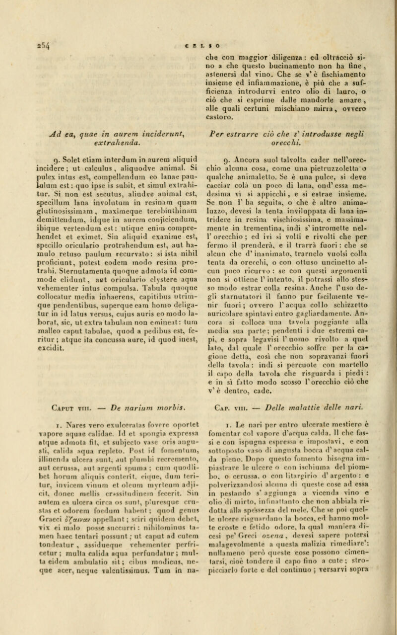 che con maggior diligenza : ed oltracciò si- no a che questo bucinamento non ha fine , astenersi dal vino. Che se v'è fìschiamento insieme ed infiammazione, è più che a suf- ficienza introdurvi entro olio di lauro, o ciò che si esprime dalle mandorle amare , alle quali certuni mischiano mina, ovvero castoro. Ad ea, quae in aurem inciderunt, extrahenda. Per estrarre ciò che s1 introdusse negli orecchi. 9. Solet etiam interdum in aurem aliquid incidere ; ut calculus , aliquodve animai. Si pulex intus est, compellendum eo lanae pau- lolom est: quo ipse is subit, et simul ex tra hi- tur. Si non est secutus, aliudve animai est, specillami lana involatimi in resinano quara glutinosissima!!!, maximeqae terebintbinam demiltendum, idque in aurem conjiciendum, ibique vertendum est : ulique en'nn compre- hendet et eximet. Sin aliquid exanime est, specillo oriculario protrahendum est, aut ha- ìnulo retaso paulum recurvato: si isla nihil proficiunt, potest eodem modo resina pro- traili. Slernutamenta quoque ad mota id com- mode elidoot, aut oriculario clyslere aqua vehementer intus compulsa. Tabula quoque collocatur media inhaerens, capi ti bai utrim- que pendentibus, superquecam homo deliga- tur io id latus versus, cujus auris eo modo la- borat, sic ut extra tabulano non emineat: turo malleo caput tabidae, cpiod a pedibus est, fe- ritur ; atipie ita concussa aure, id quod inest, eicidit. Caput vm. — De rtarium morhis. r. Narti vero eioleeratai forerà oportet vapore aqoae celfdee l'I <•! ipongia espressa atipie adooota fit, ei lobjecto rase orii aogo- iti. . ilida Mina repleto. Posi id foroentum1 illinrii 11 olcera lontani piombi recremeoto, eoi oeroti 1. ani arg< oli ipoma : cara quodli- bel boram aliqaii con ter! t, eiqae, dona leri- tar ini ù eoa \ inani el olenm myrteum adji- < ii. «I.nrr melili crassitudinera fecerit. Sin Botem • > » 11 < « 1.1 > 11 1 01 inni, ptaresqoc ero ■ itae et odorerò foedano habent; ejood tenni 11 ..'tv appellanl ; s< iri qnidera 'I' b '. \ 1 \ ei malo posse snecurri : nihilominoi la- meo li.n-i leni ni possimi ; ut caput n<l COtem lon leator , atsidoeqae rehementer perfri- * «tur ; molla eelida aqas perfoodatorì mul- Mi ambolalio sii ; cibai nooJicas, oe- qne ■oer1 neqae tsdentfeeinas, Tom in •'- 9. Ancora suol talvolta cader nell'orec- chio alcuna cosa, come una pietruzzoletta o qualche animaletto. Se è una pulce, si deve cacciar colà un poco di lana, ond1 essa me- desima vi si appicchi, e si estrae insieme. Se non l1 ha seguita, o che è altro anima- luzzo, devesi la tenta inviluppata di lana in- tridere in resina vischiosissima, e massima- mente in trementina, indi s' intromette nel- 1'orecchio ; ed ivi si volti e rivolti che per fermo il prenderà, e il trarrà fuori : che se alcun che d'inanimalo, trarnelo vuoisi colla tenta da orecchi, o con ottuso uncinetto al- cun poco ricurvo : se con questi argomenti non si ottiene l1 inlento, il potrassi allo stes- so modo estrar colla resina. Anche fuso de- gli itarootatori il fanno pur facilmente ve- nir fuori; ovvero l'acqua collo schizzetto aoricblare spintavi entro gagliardamente. An- cora si Colloca ima tavola poggiante alla media sua parte; pendenti i due estremi ca- pi, e sopra legavisi l'uomo rivolto a quel lato, dal quale 1' orecchio soffre per la ca- gione detta, cosi che non sopravanzi fuori • Iella tavola : indi si percuote con martello il capo «Iella tavola che risgoarda i piedi : e in sì fatto modo scosso l'orecchio ciò che v' è dentro, cade. Gai Delle malattie delle nari. 1. Le nari per entro ulcerate inestiero è fomentar col tepore d'ectnia calda. Il che Gm- ii ,• eoo ispogoa eipressa e imposteti, e eoo sottopose» vaSO 'li BOgOSta bocca <P acqua Cal- da pieoo. Dopo questo fomento bisogna im- piastrare le ulcere 0 con ìschioma del pioni4, li,., o cerasse, 0 con litargirio d argento : e polveriztandosi alcuna <li queste cose ad esse in pestando l'aggiunga 1 vicenda vino e olio .di mirto, in fin ittanto che non abbiala ri- dotta alla ipeasetia del mele. Chete poi quel- le ulcere riigoardaoo la bocca,ed hanno mol- te croste e fetido odore, la qoal maoiera di- cesi pe*Greci cerna, devesi sapere potersi malagevolmente 1 questa malizia rimediare s nuli iiiieno però queste «ose possono cimen- tarsi, cioè tèndere il capo lino 1 cute ; ■tro- pti 1 1 irlo forte e del continuo ; versarvi sopri
