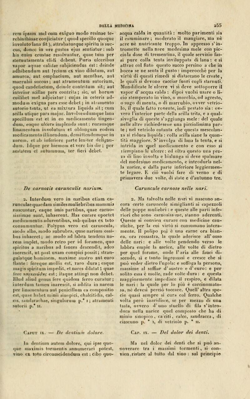 rem ipsam mei cum exiguo modo resinae te- rebinthinae conjiciatur ( quod specillo quoque involuto lana fìt ), attrahaturque spiritu is suc- cus, donec in ore gustus ejus sentiatnr: sub his enira crustae resolvuntur, quae tum per sternutamenta elicli debent. Puris ulceribus vapor aquae calidae subjiciendus est: deinde adhibendum aut lycìum ex vino dilutum, aut amurca, aut ompbaciura, aut menthae, aut rnarrubii succus ; aut atramentum sutorium, quod candefactum, deinde contritum sit; aut interior scillae pars contrita; sic, ut horum cuilibet mei adjiciatur : cujus in celeris ad- modum exigua pars esse debet ; in a tra mento sutorio tanta; ut ea mixtura liquida sit; cum Scilla utique pars major. Involveudumque lana specillum est et in eo medicamento tingen- duni, eoque ulcera implenda sunt: rursusque linamentum in voi a tura et oblongum eodem medicamentoillinendura, demitlendumque in narem, et ab inferiore parte leniter deligan- dum. Idque per hiemem et vere bis die ; per aeslalem et autuiunum, ter rieri debet. De carnosis carunculis narium. DELLA MEDICINA a55 acqua calda in quantità : molto parimenti sia il camminare ; moderato il mangiare, ma né acre né nutricante troppo. In appresso s'in- tromette nella nare medesima mele con pic- ciola dose di trementina, il quale servizio fas- si pure colla tenta inviluppata di lana : e si attrae col fiato questo succo persino a che in bocca se ne senta il gusto : imperocché per la virtù di questi rimedi si distaccano le croste, le quali si devono cacciar fuori cogli starnuti. Mondificate le ulrere vi si deve sottoporre il vapor d1 acqua calda : dipoi vuoisi usare o li- do stemperato in vino, o morchia, od agresto, o sugo di menta, o di marrubio, ovver vetrio- lo, il quale fatto rovente, indi pestato sia : ov- vero l'interior parte della scilla trita, e a qual- sivoglia di queste s'aggiunga mele: del quale nelle altre richiedesene una picciolissima par- te ; nel vetriolo cotanta che questa mescolan- za si riduca liquida : colla scilla siane la quan- tità maggiore. S'involga di lana la tenta, e si intrida in auel medicamento e con esso si ìiempiano le ulcere: ed oltra questo una pez- za di lino involta e bislunga si deve spalmare del medesimo medicamento, e introdurla nel- la narice, e dalla parte inferiore leggiermen- te legare. E ciò vuoisi fare di verno e di primavera due volte, di state e d'autunno tre. Caruncule carnose nelle nari. 2. Interdum vero in naribus etiam ca- runculae quaedam similes muliebribus raammij nascuntur, eaque imis partibus, quae carno- sissimae sunt, inhaerent. Has curare oportet medicamentis adurentibus, subquibus ex toto consumuntur. Polypus vero est caruncula, modo alba, modo subrubra, quae narium ossi- bus inhacret; ac modo ad labra tendens na- rem implet, modo retro per id forameli, quo spiritus a naribus ad fauces descendit, acleo increscit, ut post uvam conspici possit; stran- gulatque hominem, maxime austro aut euro ilante : fereque mollis est, laro dura ; eaque magia spiritum impedit, et nares dilatai ; quae fere y.apx.tvaé'tis est; itaque attingi non debet. Jllud aliud geuus fere quidem ferro curalur; interdum tarnen inarescit, si addila in narem per linamentem aut penicillum ea compositio est, <|u;ie ha net minti sinopici, chalcitidis, cal- cis, tandaracbae, singulorum p.* i; a tra meo ti sutoi ii p. II. Caput ix. — De dentii dolore. 2. Ma talvolta nelle nari vi nascono an- cora certe caruncole simigliami ai capezzoli delle poppe muliebri : e queste alle parti infe- riori che sono carnosissime, stanno aderenti. Queste si convien curare con medicine cau- stiche, per la cui virtù si consumano intera- mente. 11 polipo poi è una carne ora bian- ca, ora rossastra, la quale aderisce all' osso delle nari: e alle volte pendendo verso le labbra empie la narice, alle volte di dietro per quel forame, onde l'aria alle fauci di- scende, sì e tanto ingrossasi e cresce che si può veder dietro l'ugola: e soffoga la persona, massime al soffiar d'austro e d'euro: e per solito essa è molle, rade volle dura: e questa maggiormente impedisce il respiro, e dilata le nari : la quale per lo più è carcinomato- sa, nò devesi perciò toccare. Quell'altra spe- cie quasi sempre si cura col ferro. Qualche volta però inaridisce, se per mezzo di una tasta, ovvero d'uno stuello di fila s'intro- duca nella narice quel composto che ha di minio sinopico , cariti, calce, sandracca, di ciascuno p. * t, di vetriolo p. * ir. Cap. ix. — Del dolor dei denti. lo dcntiuiri antera dolore, qui ipse quo- Ma nel dolor dei denti che si può an- que maximis tormenti? annumerari potcst, noverare tra i massimi tormenti, si con- vino ex toto circumeidendum est ; cibo quo- vien ristare al tutto dal vino: sul principio