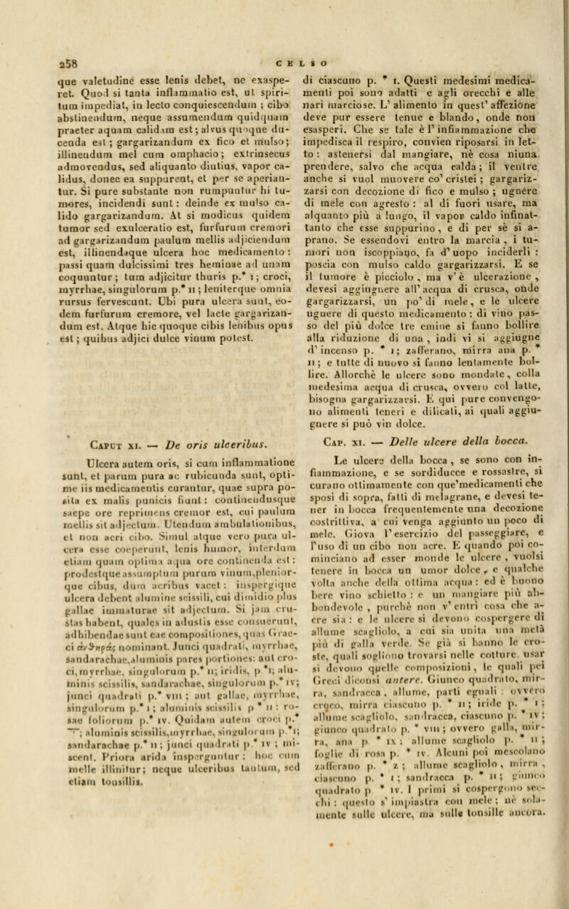 que valetudine esse lenis debet, ne exaspe- ret. Quo1 si tanta inflammatio est, ut spiri- tura impediat, iti ledo conquiescendum ; cibo abstinendum, neque assumendum quidquam praeter aquara calid.ira est ; alvus qu >que du- cenda est; gargarizandum ex fico et raulso; illineudum mei cura oinphacio; extriusecus admovendus, sed aliquanto diutius, vapor ca- lidus, donec ea suppurent, et per se aperian- tur. Si pure substante non rumpuntur hi tu- mores, incidendi suut : deinde ex raulso ca- lido gargarizandum. At si modicus quidera tumor sed exulceratio est, furfurum cremori ad gargarizandum paulum mellis adjiciendum est, illinendaque ulcera hoc medicamento : passi quam dulcissimi tres heminae ad unara coquuntur; tura adjicitur thuris p.* I; croci, myrrhae, siugulorum p* n ; leniterque omnia rursus fervescunt. Ubi pura ulcera sunt, eo- dem furfurum cremore, vel lacle gargarizan- duni est. Atque hic quoque cibis lenibus opus est; quibus adjici dulce vinum potest. Caput xi. — De oris ulceribus. Ulcera autem oris, si cura inflammatione sunt, et parum pura ac rubicunda suut, opti- me iis medicamentis curantur, quac sapra po- lita ex malti punicii fiunt : contineudusque saepe ore reprimi ns creator est. cui paulum mellis sii adjectara. Dtendum ara baia lionibua, ti DOO lori cibo. Simul atque vero pura ul- . oeperdnt, lenii bini).U-. Interdura e tiara qoam optino i a [uà ore continenda esl : prod sstqne issuroptura parano vinùra,p1en or- que cibus, dum acribus \acel : inspergique ulcera debent Riamine leissili, cui dimldio plus jj.» 11.to imiu itone iM adjeclum. Si |ém eru- ttai babent, «piaIcs io aduitii eiie coniuerunt, tdhibendaeiunt eae oomposiitone»,quas (• i ac- ci àv $»??.; nominant lanci quadrali, myrrhae, landaracttae,aluminui perei portionei: aul cro- ci royrrbae, lingulorum p.* u; iridio p. i; ala- tatinii si i-,si11>. s.irni.n .ic li.ic. lingulorum p.* ivj janci quadrati p.* ? ut \ aul gallae, myrrhae, lingulorum p.*i ; aìuminU aciiiilii t> * u ' ro- tea ioli-.min |,.* iv. Quidam autem croci p. ~ '. ilamioiitciitilia,rayrrhae, lingnloroin p. i; i inderai bac p   ; junci quadrati p ' i» ; mi- ■eent. Priora arid • imp Tgontur : hoc nelle illini tur; ncque nloeriboi tantum, ied elitra tooiiUii. di ciascuno p. * i. Questi medesimi medica- menti poi sono adatti e agli orecchi e alle nari marciose. L'alimento in quest'affezione deve pur essere tenue e blando, onde non esasperi. Che se tale è l1 infiammazione che impedisca il respiro, convien riposarsi in let- to : astenersi dal mangiare, ne cosa niuna prendere, salvo che acqua calda; il ventre anche si vuol muovere co1 cristei ; gargariz- zarsi con decozione di fico e mulso ; ugnere di mele con agresto : ài di fuori usare, ma alquanto più a luogo, il vapor caldo infinat- tanto che esse suppurino , e di per sé si a- prano. Se essendovi entro la marcia , i tu- mori non iscoppiauo, fa d1 uopo inciderli : poscia con mulso caldo gargarizzarsi. E se il tumore è picciolo, ma v'è ulcerazione, devesi aggiugnere ali1 acqua di crusca, onde gargarizzarsi, un pò1 di mele, e le ulcere ugnere di questo medicamento : di vino pas- so del più dolce tre emine si fanno bollire alla riduzione di una , indi vi si aggidgne d'incenso p. * i; zafferano, mirra ana p. ii ; e tutte di nuovo si fanno lentamente bol- lire. Allorché le ulcere sono inondate, colla medesima acqua ili crusca, ovvero col latte, bisogna gargarizzarsi. Lì qui pure convengo- no alimenti teneri e dilicati, ai quali aggiu- gnere si può v'm dolce. Cap. xt. — Delle ulcere della borea. Le ulcere della bocca , se sono con in- fiammazione, e se sordiducce e rossastre, si curano ottimamente con que'medicamenti che sposi di sopra, fatti di melagrane, e devesi te- ner in bocca frequentemente una decozione costrittiva, a cui venga aggiunto un poco di mele. Giova l'esercizio del passeggiare, e non acre. E «piando poi co- Tosi» di un cibo mincianó ad esser monde le ulcere1 , molli tenere In bocca un umor dolce r «' qualche Vòlta auclie della ottima acqua : ed è buono bere vino schietto : e un mangiare più ab- bondevole , parche non v'entri coia ohe a- cre sia : e le ulcere »i devono cospergere di allume iCiglìolo, a cui .sia unita una metà piu di (ralla verde. Se già ii hanno le cro- sti1, quali sogliono trovarsi nelle cotture 088* si devono quelle composiiioni, le quali pei Greci diconii antere. Giunco quadrato, mii ■ ra, sandracca . allume, parti eguali ovvi rò iride p. i .ilìiiine icagliblo, sandracca, ciascuno p. * i\ gì anco .pia.Irai., p. * vm; ovvero galla, mir- ra, ani p  l\ ! Foglie di rosi p • / di. i ano p. * /- ; « laseiino |i. quadrato p i In : questo mente Milli llurae scagholo p. n ; • iv Alcuni poi mescolano allume scagl'mlo , mirra , sandracca ]». * Il ; '.''lineo I primi li cospergono se, - v impiastra con mele ; ne lola- UlcerC. ma tulli tonsille aiuola. i\