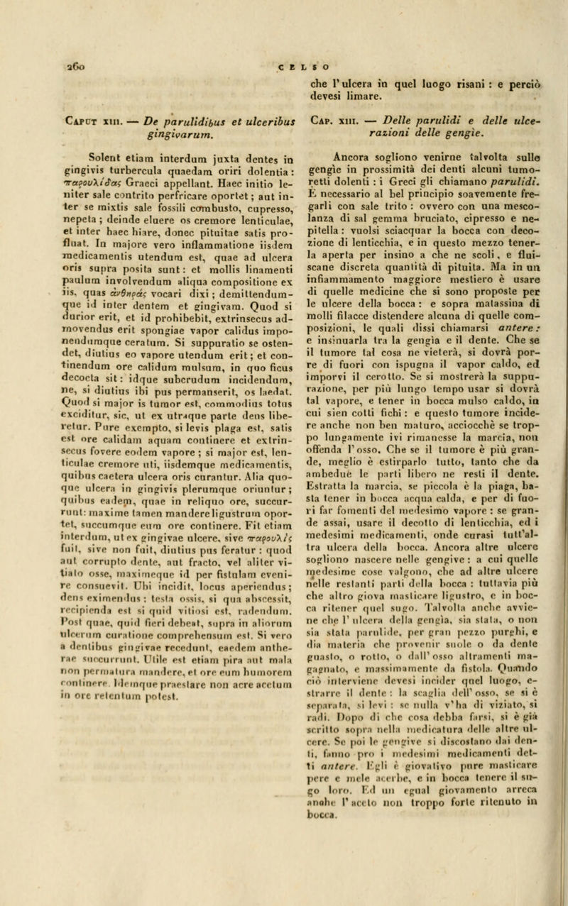 che l'ulcera in quel luogo risani : e perciò devesi limare. Caplt un. — De parulidibus et ulceribus Cap. xiii. — Delle parulidi e delle idee- gingivarum. Solent etiam interdum juxta dentes in gingivis turbercula quaedam oriri dolentia: fra?ou\i<fa<; Graeci appellane Haec initio le- iiiter sale contrita perfricare oportet ; aut in- ter se mixtis sale fossili combusto, cupresso, nepeta ; deinde eluere os cremore lenticulae, et inter haec hiare, donec pituitae satis pro- fluat. In majore vero inflaramatione iisdem raedicamentis utendura est, quae ad ulcera oris lapin posita sunt: et mollis linamenti paulum involvendum aliqua compositione ex ns. quas àv$npci$ vocari dixi ; demittendum- que id inter dentem et gingivam. Quod si durior erit, et id prohibebit, extrinsecus ad- rnovendus erit spongiae vapor calidus impo- nendumque ceratum. Si suppuratio se osten- det, dìutius eo vapore utendum erit; et con- tinendum ore calidum mulsum, in quo ficus decocta sit: idque subcrudum inci(lendum, ne, si diutius ibi pus permanserit, os laedat. Quod si major is tumor est, commodius totus exciditur, sic, ut ex utr-<que parte deus lihe- »< lui. Pure exempto, si levis plaga est, satis est ore calidam aquani continere et extrin- secus fovere eodem vapore ; si major est, len- ticulae cremore nti, iisdemque medieamentis, quibus caetera ulcera oris curantur. Alia quo- que ulcera in gingivis plerumque oriuntur quii us pattern in reliquo ore, succur- »uu(: maxime tamen mandereligustrum opor- tet. inccnmqne eum ore continere. Fi t etiam interdilli), ut ex singivae ulcere, sive irct^ouXt\ fuil, sive non fuit, diutius pus feratur : quod aut corrupto dente, aut fracto, vel aliler fi- ttilo <>ssf. naaximeqne id per Rstnlam eveni- re < uisiievit. Ubi incidit. locus apf-riendus; dens eximendus : testa OSlil, si Otti ahsressir, recipiendi eil li quid a iti■ »s.ì est. radendom. Poti qa:\t\ quid Aeri debest, lapra in aliorom ulcero m enratiòne ooeaprehensnm eal. Si varo ■t dentibni gingivae recedimi, aaadam inthe- rae looeainini. Utile etl etiam pira ani m;d.» rma tari mandare, al ore euro hnmon m eontinert Memquepr iettare non arre tei tum in ore reti iitn.it | razioni delle gengìe. Ancora sogliono venirne talvolta sullo gengìe in prossimità dei denti alcuni turno- retti dolenti : i Greci gli chiamano parulidi. E necessario al bel principio soavemente fre- garli con sale trito : ovvero con una mesco- lanza di sai (rerama bruciato, cipresso e ne- pitella : vuoisi sciacquar la bocca con deco- zione di lenticchia, e in questo mezzo tener- la aperta per insino a che ne scoli, e flui- scane discreta quantità di pituita. Ma in un infiammamento maggiore mesliero è usare di quelle medicine che si sono proposte per le ulcere della bocca : e sopra malassina di molli filacce distendere alcuna di quelle com- posizioni, le quali dissi chiamarsi antere: e insinuarla tra la gengìa e il dente. Che se il tumore tal cosa ne vieterà, si dovrà por- re di fuori con ispugna il vapor caldo, ed imporvi il cerotto. Se si mostrerà la suppu- razione, per più lungo tempo usar si dovrà tal vapore, e tener in bocca mulso caldo, in cui lieo colti fichi : e questo tumore incide- re anche non ben maturo, acciocché se trop- po lungamente ivi rimanesse la marcia, non offenda Tosso, Che se il tumore è più gran- de, meglio è estirparlo tutto, tanto che da ambedue le parti libero ne resti il dente. Estratta la marcia, M piccola è la piaga, ba- sta tener in bieca aequa calda, e per di fuo- ri far fomenti del medesimo vapore : se gran- de assai, usare il decollo di lenticchia, ed i medesimi medicamenti, onde curasi tott'al- tra ulcera della bocca. Ancora altre ulcere sogliono nascere nelle gengive : a cui quelle medesime cose valgono, clic ad altra ulcere nelle restanti parli dalla bocca : tuttavia più che altro giova masticare brusirò, e in boc- ca ritener quel suìm). TaWoItl anche avvie- ne che r ulceri della gengìa, sia slata, o non sia >taia paini Me. per gran petto para hi, e di.i liuteria che provenir suole o da denle guasto, o rollo, o dell1 Olio altrimenti ma- gagnato, e massimamente da fistola. Quando ciò interviene deveii incider «pici luogo, c- itrarre il dente: la ICaglil dell'osso, se si è sei..u.ili. m levi : se nuli.» v'ha di viziato, si radi. Dopo di che cns.i deliba fusi, si è gtt si ritto iopn nelle medicatura dalle altre ul- cere. Se poi le gengive si diecoatauo dai «len- ii. fÌBIIO pr*> • medesimi medicamenti det- ti anfore. Egli < giovativa pure masticare pere e mele II erbe, e in boCOI tenere il su- go loro. Ed un egnal giovamento arreca .moli. Più. l<- non troppo forle ritenuto in boOf a