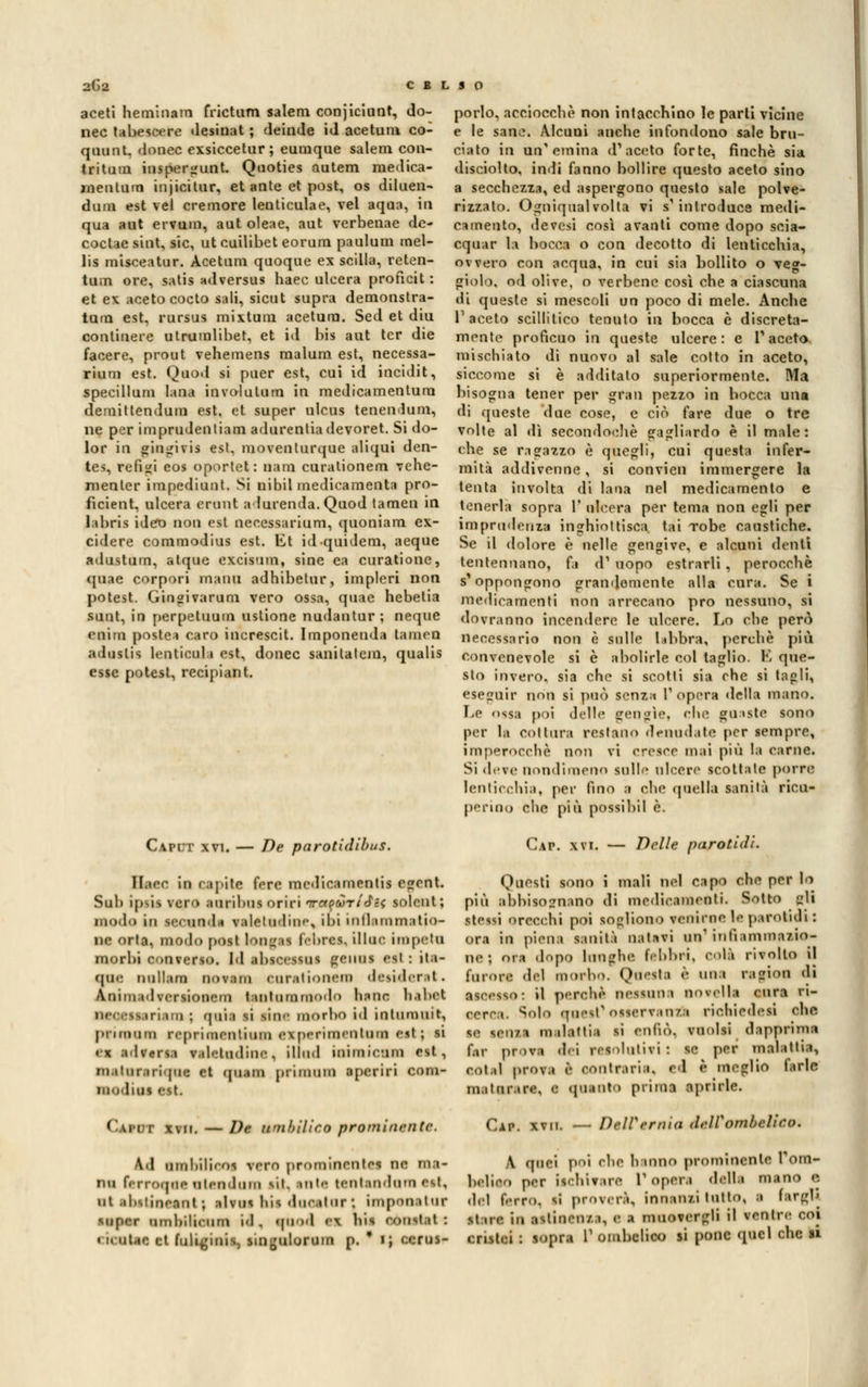 aceti heminam frictum salem conjiciunt, do- nec tabescere desinat ; deinde id acetum co- qooot, donec exsiccetur ; eumque salem con- tri tum inspergunt. Qooties autem niedica- rnentum injicitur, et ante et post, os diluen- dola est vel cremore lenticulae, vel aqaa, io qua aut ervum, aut oleae, aut verbenae de- eoct ie sint. sic, ut cuilibet eorum paulum mel- lis misceatur. Acetum quoque ex Scilla, reten- tum ore, satis adversus haec ulcera proficit : et ex aceto cocto sali, sicut sopra demonstra- tum est, rursus mixtum acetum. Sed et diu continere utruuilibet, et id bis aut ter die facere, prout vehemens malum est, necessa- riuni est. Quod si puer est, cui id incidit, specillum lana involutum in medicamentura demittendum est, et super ulcus tenenlum, ne per imprudentiam adurentiadevoret. Si do- lor io gingivis est, moventurque aliqui den- tes, refill eos oportet: nam curationem vehe- nienter impediuot. Si nihil medicamenti! pro- ficient, ulcera erunt a lurenda. Quod tamen in labris idero non est necessarium, quoniam ex- cidere commodius est. l£t idquidem, aeque adustum, atque excisum, sine ea curationc, quae corpori maini adhibetur, implcri non potest. Gingivarum vero ossa, quae hebetia sunt, in perpetuum ustione nudantur ; neque «nini poste* caro increscit. Imponenda tamen a>liislis leQlicoli est, donec sanilatcm, qualis esse potest, recipiant. Capii xvi. — De parotidibus. llaee in rapite fere medicamentil egent. Sub i[»>is vero loriboi oriri TrattoriaH solent ; modo in leoonda valetudine, ibi inflaramatio- iic orla, modo post loogai febrea, illuc impeto morbi ooaverso. l'I ibiocHoi éoiioi est : ito- me nollom nov.im ciir.itiooora desiderai* Aiiini i• Iv<-rsi«»ii«*iii lentommodo itila ktbot mi i:ii ; quìi si PJOC morbo i<l inliimuit, priroom repriasentiosn experimeataai est; si ea advoraa v.il'-iii.linc, illud iaimiomm est, m.ilui ti ijin: rt (pi.im prnniim apcriri com- modiai est. CotOf xvii. — De wìihiliro prominriitc. Ad BmbUioOf vcrn prominonlOI ne ma- rni ferroMO otondom sii. iota tentendom est, ut ahitinonnt ; sito* bis dneotorj impooetar IOOOC iimbiliciirn id , quod v\ bis eousl.it: < il Qtac et fuli^inis, sinjjulorum p. * i ; ccrus- porlo, acciocché non intacchino le parti vicine e le sano. Alcuni anche infondono sale bru- ciato in un'emina d'aceto forte, finché sia disciolto, indi fanno bollire questo aceto sino a secchezza, ed aspergono questo sale polve- rizzato. Ogniqualvolta vi s'introduce medi- camento, devesi così avanti come dopo scia- cquar la bocca o con decotto di lenticchia, ovvero con acqua, in cui sia bollito o veg- giolo. od olive, o verbene così che a ciascuna di queste si mescoli un poco di mele. Anche l'aceto scillitico tenuto in bocca è discreta- mente profìcuo in queste ulcere: e l'aceto mischiato di nuovo al sale cotto in aceto, siccome si è additato superiormente. Ma bisogna tener per gran pezzo in hocca una di queste due cose, e ciò fare due o tre volte al <lì secondoehè gagliardo è il male: che se ragazzo è quegli, cui questa infer- mità addivenne, si convien immergere la tenta involta di lana nel medicamento e tenerla sopra V ulcera per tema non egli per imprudenza inghiottisca tai robe caustiche. Se il dolore è nelle gengive, e alcuni denti tentennano, (a d1 uopo estrarli , perocché s'oppongono grandemente alla cura. Se i medicamenti non arrecano prò nessuno, si dovranno incendere le ulcere. Lo che però necessario non è sulle labbra, perchè più convenevole si è abolirle col taglio. K que- sto invero, sia che si scotti sia che si tapli, eseguir non si può senza V opera della mano. Le ossa poi delle gen^ìe, che giuste sono per la coltura restano denudate per sempre, imperocché non vi cresce mai più la carne. Si deve nondimeno sulle ulcere scottale porre lenticchia, per fino a che quella sanità ricu- pertoo che. più possi hi 1 è. Cap. xvi. — Delle parotiti. Questi sono i mali nel capo che per lo più abbisognano di medicamenti. Sotto gli ltes« orecchi poi sogliono venirne le p.irotidi : ora in piena sanità natavi un1 infiammazio- ne; ora dopo lunghe febbri, colà rivolto il fororo del morbo. Questa è uno rafia* di ascesso: il perone nessuni novella cura ri- oeroo. Solo qoest1 osservanza riobiedeai che m Mata malattia ri enfiò, vuoisi dapprima r.,r p, >va dei reiolotifi : se per malattia, eol.il prova è contraria, ed è meglio larle maturare, e (pianto prima aprirle. Cip. xvii. — DelVernia deìVombelieo. A quei poi che b inno prominente Tom- bottoo per (schivare Poponi dotta mano e del ferro, si proverà, innanzi lutto, I fargb Il tre IO astinenza, e a muovergli il venire coi enstei : sopra V ombelico si pone quel che ri