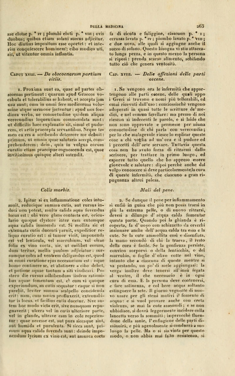 sae elolae p. * ìv ; pi limbi eloti p. * vili ; ovis duobus; quibus etiam solarli succus adjicilur. Hoc diutius impositum esse oportet : et inte- rim conquiescere hominem'; cibo modico uti, sic, ut vitentur omnia inflantia. DELLA MEDICINA 263 fa di cicuta e fuliggine, ciascuno p. * i ; cerussa lavata p. * iv ; piombo lavato p. * vili ; e due uova, alle quali si aggiugne anche il succo di solano. Questo bisogna vi stia attacca- to lunga pezza, e in questo mezzo la persona si riposi : prenda scarso alimento, schifando tutto ciò che genera ventosità. Caput xviii. — De obscoenarum partium Càv. xviii. — Delle affezioni delle parti tiitiic r\ e n o ri £> vitiis i. Proxima sunt ea, quae ad partes ob- scoenas pertinent : quarura apud Graecos vo- cabula et tolerabilius se habent, et accepta jam usu sunt; cum in omni fere raedicorum volu- niine atque sermone jaclentur: apud nos ioe- diora verba, ne consuetudine qi/dera aliqua verecundius loquentiura commendata sunt: ut difficilis haec explanatio sit, simul et pudo- rem, et artis praecepta servantibus. Neque ta- men ea res a scribendo deterrere me debuit: primum, ut omnia quae salutaria acccpi, com- prehenderem; dein , quia in vulgus eorum euratio etiam praecipue cognoscenda est, quae ihvilissimus quisque alteri ostendit. Colis morbis. 2. Igitur si ex inflammatione coles intu- muil. reducique summa cutis, aut rursus in- duci non potest, multa calida aqua fovendus locus est : ubi vero glans con teda est, oricu- lario quoque clystcre inler eam cutemque aqua calida inserenda est. Si mollita sic et extenuata cutis ducenti j aruit, expedilior re- liqua curatio est : si Iunior vicit, imponenda est vel lenlicula, vel marruhium, vel oleae folia ex vino coda, sic, ut cuilibet eorum, dum terilur, mellis paulum adjicialur : sur- sumque coles ad ventrern deligandus est, quod in omni curalione ejus necessarium est : isque homo oorilinere se, et ahstinere a cibo debet, et potionc aquae tantum a siti vindicaii. Po- stero die rursus adhibendum iisdera rationi- Ijus aqoae fomentum est, e^ cum vi quoque expei iundum, an cutis sequatur : eaque si non parebit, levitar summa scalpello conci deli d»i crii: tmo, «uni s.iiics proflnxerit, extenuahi- lur is locus. el f;n ilius eniis docetor. Sive ;m- tem hoc morlo vieta erit, sivenumquam repo- gnaverit ; ulcera vel in cu'is ulteriore parie, vel in glande, ultrave eam in cole repericn- lur : quae neeesse est, aut pura siccaque sinl, atri burnì da et purulenta. Si sicca sunt, pri- mum aqua ealida lovcnda sunt: deinde impo- nendum lvtium ex vino est* aut amurca còsta oscene. i.Ne vengono ora le infermità che appar- tengono alle parli oscene, delle quali appo i Greci si trovano e nomi più tollerabili, ed ornai ricevuti dall'uso : conciossiachè vengono adoperati in quasi tutte le scritture de1 me- dici, e nel comun favellare: ma presso di noi riescon sì indecenti le parole, e sì laide che non sono approvate e permesse per ninna consuetudine di chi parla con verecondia ; per lo che malagevole riesce lo esplicar queste cose a chi voglia ad un1 ora e il pudore ed i precetti dell1 arte servare. Tuttavia questa cosa non ha avuto forza di ritrarrai dallo scrivere, per trattare in primo luogo, ed esporre tutto quello che ho appreso essere giovevole e salutare: dipoi perchè anche dal volgo conoscere si deve particolarmenteJa cura di queste infermità, che ciascuno a gran ri- pugnanza altrui palesa. Mali del pene. 2. Se dunque il pene per infiammamento si enfiò in guisa che più non possa trarsi in giù la estrema pelle, o di nuovo ritrarsi, devesi a dilungo d' acqua calda fomentar questa parte. Quando poi la ghianda è ri- coperta, fa d1 uopo con schizzetto da ortechi insinuare anche dell' acqua calda tra essa e la cute. Se la cute ammollita così e disenfiata, la mano secondò di chi la traeva , il resto della cura è facile. Se la gonfiezza persiste, convien sorporvi o della lenticchia, o dei marrubio, o foglie d'olivo cotte nel vino, intanto che a ciascuna di queste mentre si va pestando, un po'di mele aggiungasi: la verga inoltre deve tenersi all'insù /egata ai ventre, il che necessario è in ogni cura di essa. E la persona deve contenersi, e fare astinenza, e col bere acqui soltanto estinguere la sete. Il giorno vegnente di nuo- vo usare per gli stessi molivi iJ fomento di aeqnai e si vuol provare anc.'ie con certa violenza, se mai la cute assecondi ; e se non ubbidisce, si dovrà leggermente incidere colla lancetta verso la sommità; imperocché fluen- done della sanie, T enfiagione delle parti di- minuirà, e più agevolmente si condurrà a -tuo luogo la pelle. Ma o si sia vinta per questo modo, o non abbia mai fa^to resistenza, si