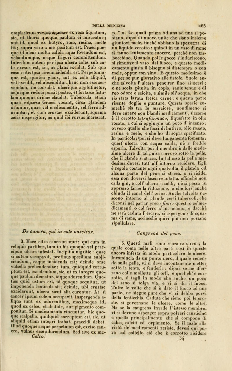 emplastrum rir?ct<pà?(*e*)tov ex rosa liquatum, sic, ut thuris quoque paulura ei misceatur ; aut id, quod ex butyro, rosa, resina, melle Ut ; supra vero a me positura est. Praecipue- que id ulcus multa calida aqua fovendum est, velandumque, neque frigori committendum. Interdum autem per ipsa ulcera coles sub cu- te exesus est, sic, ut glans excidat. Sub quo casu cutis ipsa circumcidenda est.Perpetuum- que est, quoties glans, aut ex cole aliquid, vel excidit, vel abscinditur, banc non esse ser- vandam, ne considat, ulcerique agglutinetur, ac neque reduci possit postea, et fortasse fistu- lam quoque urinae claudat. Tubercula etiam quae (pófxara Graeci vocant, circa glandem oriuntur, quae vel medicamentis, vel ferro ad- urunkur; et cum crustae exciderunt, squama aeris inspergitur, ne quid ibi rursus increscat. De cancro, qui in cole nascitur. 3. Haec cilra cancrum sunt ; qui cum in reliquis partibus, tum in his quoque vel prae- cipue ulcera infestat. Incipit a nigritie : quae si cutem occupavit, protinus specillum subji- ciendum, eaque incidenda est; deinde orae vulsella prehendendae ; tum, quidquid corru- ptum est, excidendum, sic, ut ex integro quo- que paulum deraatur, idque adurendum. Quo- ties quid ustum est, id quoque sequitur, ut imponenda lenticula sit ; deinde, ubi crustae exciderunt, ulcera sicut alia curentur. At si cancer ipsum colem occupavit, inspergenda a- liqua sunt ex adurentibus, maximeque id, quod ex calce, chaleilide, auripigmento com- ponilur. Si medicamenta vincuntur, hic quo- que scalpello, quidquid corruptum est, sic, ut aliquid etiam integri trahat, praecidi debet. lllud quoque aeque perpetuum est, exciso can- cro, vulnus esse adurendum. Sed sive ex me- Celso, p. * ii. Le quali prima ad una ad una si pe- stano, dipoi di nuovo unite cbe siano insieme giuntovi mele, finché abbiano la spessezza di un liquido cerotto : quindi in un vaso di rame si fanno lentamente cuocere, percbè non tra- bocchino. Quando poi le gocce s'induriscono, si rimuove il vaso dal fuoco, e questo medi- camento giusta il bisogno si distempra o con mele, oppur con vino. E questo medesimo è di per sé pur giovativo alle fìstole. Suole an- che talvolta l1 ulcera penetrar fino ai nervi ; e ne scola pituita in copia, sanie tenue e di reo odore e sciolta, e simile ali1 acqua, in che sia stata lavata fresca carne: e questa parte risente doglie e punture. Questa specie co- mechè sia tra le marciose, nondimeno si deve curare con blandi medicamenti, siccome è il cerotto tetrafarmaco, liquefatto in olio rosato, a cui si aggiugne un poco d'incenso : ovvero quello che fassi di butirro, olio rosato, resina e mele, e che ho di sopra specificato. In particolarì*poi si deve lungamente fomentar quest1 ulcera con acqua calda, né a freddo esporla. Talvolta poi il membro è dalle mede- sime ulcere di tal guisa corroso sotto la pelle, che il glande si stacca. In tal caso la pelle me- desima devesi tutt1 ali1 intorno recidere. Egli è regola costante ogni qualvolta il glande od alcuna parte del pene si stacca, o si ricide, essa non doversi lasciare intatta, affinchè non cada giù, e coli1 ulcera si saldi, né si possa in appresso farne la riduzione, o che fors1 anche chiuda il canal dell1 orina. Anche talvolta na- scono intorno al glande certi tubercoli, che diconsi nel parlar greco fimi : questi o co'me- dicamenti o col ferro s'incendono, e dacché ne sarà caduta Pescara, si aspergono di squa- ma di rame, acciocché quivi più non possano ripullulare. Cangrena del pene. 3. Questi mali sono senza cangrena; la quale come nelle altre parti così in queste ancora infesta in modo particolare le ulcere. Incomincia da un punto nero, il quale venen- do sulla pelle, vi si deve incontanente metter sotto la tenta, e fenderla: dipoi se ne affer- rano colle mollette gli orli, e quel eli1 è cor- rotto, si tagli in modo cbe anche un poco del sano si tolga via, e vi si dia il fuoco. Tutte le volte che si è dato il fuoco ad una parte, ne siegue pure che vi si debba porvi della lenticchia. Cadute che sieno poi le cro- ste, si governano le ulcere, come le altre. Ma se la cangrena invade P istesso membro, vi si devono asperger sopra polveri caustiche; e quella principalmente cbe si compone di calce, calciti ed orpimento. Se il male alla virlù de1 medicamenti resiste, devesi qui pu- re col coltello ciò che è corrotto ricidcrc M