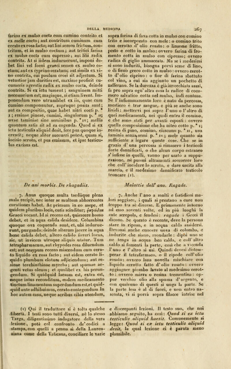 DELLA ! farina ex raulso cocta cum cumino contrito et ex melle cocto; aut contritum cuminum cura cerato ex rosa facto; aut lini semen frictum, con- tritum, et in mulso coctum ; aut tritici farina ex mulso cocta cum cupresso ; aut lilii radix contrita. At si iidem induruerunt, imponi de- bet lini Tel foeni graeci semen ex mulso co- ctum; aut ex cyprino ceratura; aut simila ex vi- no contrita, cui paulum croci sit adjectum. Si vetustior jam durities est, maxime proficit cu- cumeris agrestis radix ex mulso cocta, deinde contrita. Si ex ictu luraent ; sanguinem mitti necessarium est; magisque, si etiara livent. Ira- ponendum vero utrumlibet ex iis, quae cura cumino componuntur, supraque posita sunt; aut ea compositio, quae habet nitri cocti p. * i ; resinae pineae, cumini, singulorum p. * n; nvae tarainiae sine seminibus p. *iv; mellis quantum satis sit ad ea cogenda. Quod si ex ictu testiculis aliquid desit, fere pus quoque in- crescit; neque aliter succurri potest, quam si, incisio scroto, et pus emissum, et ipse lesticu- lus excisus est. De ani morbis. De rhazadiis. ìdicina 267 sopra farina di fava cotta in mulso con cornino trito e incorporato con mele: o cornino trito con cerotto d'olio rosato: o linseme fritto, pesto e cotto in mulso: ovvero farina di fro- mento cotta in mulso con cipresso; ovvero radica di giglio ammaccata. Ma se i medesimi si sono induriti, bisogna porvi seme di lino, o di fieno greco cotto in mulso: ovvero cerot- to d'olio ciprino: o fior di farina sbattuto col vino, a cui sia aggiunto un pochelto di zafferano. Se la durezza è già invecchiata assai, fa prò sopra ogn' altra cosa la radice di coco- mero sabatico colta nel mulso, indi contusa. Se T infiammamento loro è nato da percossa, raestiero è trar sangue,- e più se anche sono lividi: mettervi poi sopra l'uno o l'altro di quei medicamenti, nei quali entra il cornino, e che sono stati per avanti esposti : ovvero quella composizione che ha nitro cotto p. * 1; resina di pino, cornino, ciascuno p. * 11, uva laminia senza^semi p. * iv ; mele quanto sia sufficiente a legare queste cose. Che se in grazia d' una percossa si rimasero i testicoli torte dannificati, o che alcun corpo estraneo s'infìsse in quelli, vanno per usato a suppu- razione, né puossi altraraenti soccorrer loro che coli'incidere lo scroto, e dare uscita alla marcia, e il medesimo dannificato testicolo troncare (1). Malattie deW ano. Ragade. 7. Anus quoque multa taediique piena mala recipit, nec inter se multimi abhorrentes curationes habet. Ac priraum in eo saepe, et quidem pluribus locis, cutis scinditur; j>ayó.àia Graeci vocant. Id si recens est, quiescere homo debet, et in aqua calida desidere. Columbina quoque ova coquenda sunt, et, ubi indurue- runt, purganda: deinde alterum jacere in aqua bene calida debet, altero calido foveri locus, sic. ut invicem utroque aliquis utalur. Tura tetrapharraacum,aut rhypodes rosa diluendum est; aut oesypum recens miscendnm cum cera- to liquido ex rosa facto; aut eidem cerato li- quido plumbum elotum adjiciendunt ; aut re- sinae terebinthinae myrrha ; aut spurnae ar- genti vetus oleum; et quolibel ex bis perun- geudum. Si quidquid laesum est, extra est, neque intus recondifum, eodem medicamento tinctum linaraentuin superdandum est,et quid- quid >ante adhibuirnus, cerato conlegendum In hoc autera casu, neque acribus cibis utendum, 7. Anche l'ano a molti e fastidiosi ma- lori soggiace, i quali si prestano a cure non troppo tra sé diverse. E primamente intorno ad esso soventi volle, ed in più luoghi la cute screpola, e fendesi : ragade i Greci il dicono. Se questo è recente, deve la persona stare in riposo, e in acqua calda assidersi. Devonsi anche cuocere uova di colomba, e indurite che siano, mondarle : dipbi uno se ne tenga in acqua ben calda, e coli' altro caldo si fomenti la parte, così che a vicenda l'uno e l'altro si usi. Quindi devesi distem- perar il tetrafarmaco, o il ripodc coli'olio rosalo: ovvero lana novella mischiare con liquido cerotto fatto d'olio rosato: ovvero aggiugner piombo lavato al medesimo cerot- to : ovvero mirra o resina trementina : op- pur vecchio olio alla spuma d'argento, e con qualcuno di questi si unga la parte. Se la parte lesa è al di fuori, e non entro na- scosta, vi si porrà sopra filacce intrise nel (1) Qui il traduttore si è tolta qualche e discrepanti lezioni. Il testo suo, che noi libertà. I testi sono tutti diversi, ne lo stesso abbiamo seguito, ha così: Quod sì ex ictu Targa, dili»entissimo indagatore della vera testiculis aliquid haesit. Comunemente si lezione, potè col confronto de'codici a legge: Quod si ex ictu testiculis aliquid slampa, con quelli a penna sì della Laurea- desit, la qual lezione ci è panila meno ziana come della Vaticana, conciliare le varie plausibile.