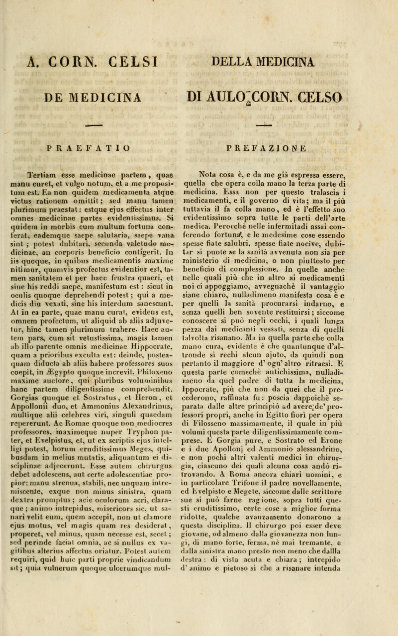 DE MEDICINA DI AULOICORN. CELSO PRAEFATIO PREFAZIONE Tertiam esse medicinae partem, quae marni curet, et vulgo notum, et a me proposi- tum est. Ea non quitlem medica menta atque victus rationem omiltit; sed manu tamen plurimum praestat: estque ejus effectus inter omnes medicinae partes evidenlissimus. Si quidem in morbis cura multum fortuna con- ferat, eademque saepe salutarla, saepe vana sint ; potest dubitari, secunda valeludo me- dicinae, an corporis beneficio contigerit. In iis quoque, in quibus medicamentis maxime ni li mur, quamvis profeclus evidentior est, ta- men sanitatem el per haec frustra quaeri, et siue his reddi saepe, manifestum est : sicut in oculis quoque deprebendi potest ; qui a me- dicis diu vexati, sine his interdum sanescunt. ÀI in ea parte, quae manu curai, evidens est, omnem profectum, ut aliquid ab aliis adjuve- lur, hinc tamen plurimum trabere. Haec au- lem pars, cum sit vetustissima, mapis tamen ab ilio parente omnis medicinae Hippocrate, quam a prioribus exculta est: deinde, postea- quara diducta ab aliis habere professores suos coepit, in ./Egypto quoque iucrevit, Philoxeno maxime auclore, qui pluribus voluminibus liane partem diligentissime comprehendit. Gorgias quoque et Sostralus, et Heron , et Appollonii duo, et Ammonius Alexandrinus, raullique alii celebres viri, singuli quaedam repererunt. Ac Romae quoque non mediocres professores, maximeque nuper Tryphon pa- ter, et Evelpislus, et, ut ex scriptìs ejus intel- ligi potest, borum erudilissimus Meges, qui- busdam in melius mutatis, aliquanlum ei di- scipline adjecerunt. Esse autem chhurgus debet adolescens, aut certe adolesceuliae pro- pior:rnanu strenua, slabili, nec unquam inlre- miscenie, cxque non minus sinistra, quam destra proni pio* ; acie oculorum acri, clara- que ; animo intrepida*, misericors sic, ut sa- nari velit eum, quem accepit, non ut clamore ejus motus, vel magis quam rea desiderai, properet, vel minus, quam necessc est, secel ; sed perinde Caciai omnia, ac si nullus ex va- gitibni alterius affeetus orialur. Potest auléoa requiri, quid buie parli proprie viiulicandum $it; quia vulnerum quoque ulccr umque mul- Nota cosa è, e da me già espressa essere, quella che opera colla mano la terza parte di medicina. Essa non per questo tralascia i medicamenti, e il governo di vita; ma il più tuttavia il fa colla mano, ed è l'effetto suo evidentissimo sopra tutte le parti dell'arte medica. Perocché nelle infermitadi assai con- ferendo fortuna*, e le medesime cose essendo spesse fiate salubri, spesse fiale nocive, dubi- tar si puole se la sanità avvenuta non sia per ministerio di medicina, o non piuttosto per beneficio di complessione. Jn quelle anche nelle quali più che in altro ai medicamenti noi ci appoggiamo, avvegnaché il vantaggio siane chiaro, nulladimeno manifesta cosa è e per quelli la sanità procurarsi indarno, e senza quelli ben sovente restituirsi ; siccome conoscere si può negli occhi, i quali lunga pezza dai medicanti vessati, senza di quelli talvolta risanano. Ma in quella parte che colla mano cura, evidente è che quantunque d'al- tronde si rechi alcun ajuto, da quindi non pertanto il maggiore d'ogn'altro ritraesi. E questa parte comechè antichissima, nulladi- meno da quel padre di tutta la medicina, Ippocrate, più ehe non da quei che il pre- cederono, raffinala fu : poscia dappoiché se- parata dalle altre principiò ad averecde'pro- fessori propri, anche in Egitto fiorì per opera di Filosseno massimamente, il quale in più volumi questa parte diligentissimamente com- prese. E Gorgia pure, e Sostrato ed Erone e i due Apollonj ed Ammonio alessandrino, e non pochi altri valenti medici in chirur- gia, ciascuno dei quali alcuna cosa andò ri- trovando. A Roma ancora chiari uomini, e in particolare Trifone il padre novellamente, ed rwelpislo e Megete, siccome dalle scritture sue si può farne ragione, sopra lutti que- sti eruditissimo, certe cose a miglior forma ridotte, qualche avanzamento donarono a questa disciplina. Il chirurgo poi esser deve giovane, od almeno dalla giovanezza non lun- gi, di mano forte, ferma, né mai tremante, e dalla sinistra mano presto non meno che datila destra: di vista acuta e chiara; intrepido d' animo e pietoso sì clic a risanare intenda