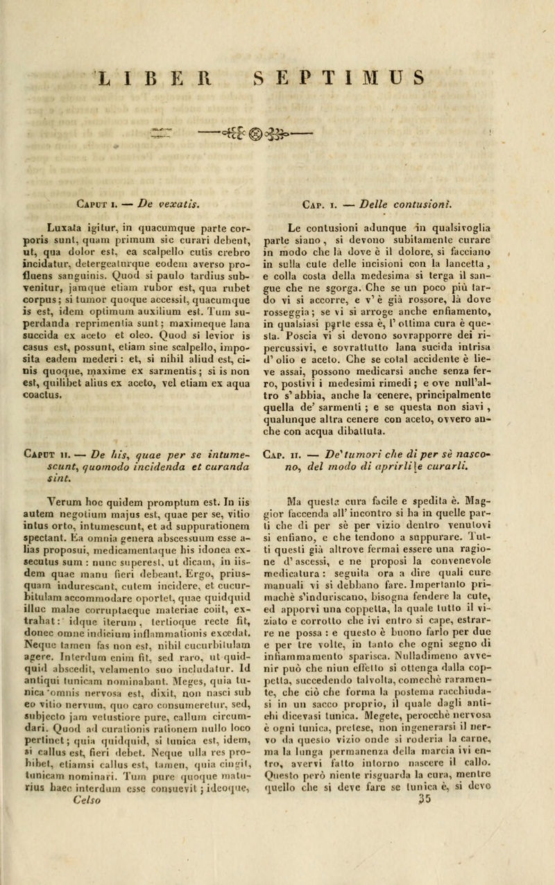 —=€f©^=>— Caput i. — De vexatis. Cap. i. — Delle contusioni. Luxa-ta igitur, in quacumque parte cor- poris sunt, quam primum sic curari debent, ut, qua dolor est, ea scalpello cutis crebro incidatur, detergeaiurque eodem averso pro- fluens sanguinis. Quoti si paulo tardius sub- venitur, jaraque etiam rubor est, qua rubet corpus; si tumor quoque accessit, quacumque is est, idem optimum auxilium est. Tura su- perdanda reprimenda sunt ; maximeque lana succida ex aceto et oleo. Quod si levior is casus est, possunt, etiam sine scalpello, impo- sita eadem mederi : et, si nihil aliud est, ci- nis quoque, maxime ex sarmentis ; si is non est, quilibet alius ex aceto, vel etiam ex aqua coactus. Caput 11. — De hìs, quae per se intume- scunt, quomodo incìdendo, et curanda sìnt. Veruni hoc quidem promptum est. In iis autem negotium majus est, quae per se, vitio intus orto, intumescunt, et ad suppurationem spectant. Ea omnia genera abscessuum esse a- lias proposui, medicamentaque his idonea ex- secutus sum : nunc superesl, ut dica co, in iis— dem quae raanu fieri debeant. Ergo, prius- quam indurescunt, cutem incidere, et cucur- bitulam accommodare oportet, quae quidquid illuc malae corruptaeque materiae coiit, ex- trahat: idque iterum, terlioque recte fit, donec orane indicium inflammationìs excedat. Ncque tamen fas non est, nihil cucurbilulam agere. Inlerdum enim fit, sed raro, ut quid- quid abscedit, velamenlo suo includatur. Id antiqui lunicam nominabant. Meges, quia tu- nica'omnis nervosa est, dixit, non nasci sub eo vitio nervino, quo caro consumeretur, sed, subjecto jam vetustiorc pure, callum circum- dari. Quod ad curationis ralionem nullo loco pertinet; quia quidquid, si tunica est, idem, *' callus est, fieri debet. Neque ulla res pro- hibet, etiamsi callus est, taroen, quia cingit, tunicam nomi nari. Tura pure quoque matu- rius baco interdum esse consuevit j ideoque, Celso Le contusioni adunque in qualsivoglia parte siano , si devono subitamente curare in modo che là dove è il dolore, si facciano in sulla cute delle incisioni con la lancetta, e colla costa della medesima si terga il san- gue che ne sgorga. Che se un poco più tar- do vi si accorre, e v'è già rossore, là dove rosseggia; se vi si arroge anche enfiamento, in qualsiasi parte essa è, 1' ottima cura è que- sta. Poscia vi si devono sovrapporre dei ri- percussivi, e sovrattutto lana sucida intrisa d1 olio e aceto. Che se colai accidente è lie- ve assai, possono medicarsi anche senza fer- ro, postivi i medesimi rimedi ; e ove null'al- tro s1 abbia, anche la cenere, principalmente quella de' sarmenti ; e se questa non siavi , qualunque altra cenere con aceto, ovvero an- che con acqua dibattuta. Cap. ii. — De' tumori che di per sé nasco- no^ del modo di aprirli\e curarli. Ma questa cura facile e spedita è. Mag- gior faccenda all' incontro si ha in quelle par- ti che di per sé per vizio dentro venutovi si enfiano, e che tendono a suppurare. Tut- ti questi già altrove fermai essere una ragio- ne d'ascessi, e ne proposi la convenevole medicatura : seguita ora a dire quali cure manuali vi si debbano fare. Impertanto pri- machè s'induriscano, bisogna fendere la cute, ed apporvi una coppetta, la quale tutto il vi- ziato e corrotto che ivi entro si cape, estrar- re ne possa : e questo è buono farlo per due e per tre volte, in tanto che ogni segno di infiammamento sparisca. Nulladimeno avve- nir può che niun effetto si ottenga dalla cop- petta, succedendo talvolta, comechè raramen- te, che ciò che forma la postema racchiuda- si in un sacco proprio, il quale dagli anti- chi dicevasi tunica. Megete, perocché nervosa è ogni tunica, pretese, non ingenerarsi il ner- vo da questo vizio onde si roderla la carne, ma la lunga permanenza della marcia ivi en- tro, avervi fatto intorno nascere il callo. Questo però niente risguarda la cura, mentre quello che si deve fare se Umica è, si devo 30