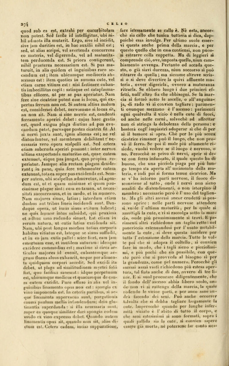 2T' C K L $ O quod sub ea est, extrahi per cucurbitulam noti potest. Sed facile id intelligitur, ubi ni- liil ad.nota illa mutavit. Ergo, sive id incidit, sive jam durities est, in hac auxilii nihil est ; sed, ut alias scripsi, vel avertenda concurrens co materia, vel digerenda, vel ad maturita- tem perducenda est. Si priora contigerunt, nihil praeterea necessarium est. Si pus ma- turuit, in alis quidem et inguinibus raro se- candum est ; itera ubicunique mediocris ab- scessus est: itera quoties in sumiua cute, vel etiam carne vitium est : nisi fastinare cuban- tis irabecillitas cogit : satisque est calaplasma- tibus efùcere, ut per se pus aperiatur. Nam fere sine cicatrice potest esse is locus, qui ex- pertus ferrura non est. Si auteni altius malurn est, considerari debet, nervosusne si locus sit, an non sit. Nani si sine nervis est, candenti ferramento aperiri debet : cujus haec gratia est, quod exigua plaga diutius ad pus evo- candoli palei, parvaque postea cicatrix fit At si nervi juxta sunt, ignis alienai est; ne vel dittai lanini', vel membruni debilitent •/ ne- cessaria vero opera scalpelli est. Sed cetera etiam subcrnda aperiri possunt : inter nervos ultima exspectanda maturitas est, quae culeni extenuet, eique pus jungat, quo propini rp- periatur. Jamque alia rectam plagam deside- rant ; in pane, quia fere veheincnter cuteni extenuat, tolaea super pusexcidenda est. Sem- pcr autem, ubi scalpellus adraovetur, id agen- dum est, ut et traini minimae et quam pau- cissimae plagae sinL: cimi eotamen, ut neces- sitati succurranius, et in modo, et in numero. I^am majores sinus, latius ; interdirai etiàm duibui ani tribus lineis incidendi sunl. Dan- daque opera, ut imui sinus evitimi habeal ; ne «j11is. numor intuì subsidat, <|ni proxima el adliuc sana rodendo sinuet. Lst etiam in rerum natura, ut enti* latius exeideudl sii. Nana, ubi poti longoi morboi totini oorporis habitus vilialus (si. lalc.pie se sinus Milfn 111. et in <•(» jam culis pelle) ! siin- li et, <'ani jam ririortuam esse, et inulilem siilur un : ide >que ex ideré commodini est ; maxime li circa ir- lieulos majore-. id evenit, cnbaatemque ae- gruiii Huens elfUI exhauril. OeqUC pi aliiiien- ta qoidqnam eorperi aeeetUt, Sed exoidi ila deb et. ut place id similitudinem mirtei folti ii.it, eoo facuiui itnetcat: idqne perpetuum i si. nbteumque meda* is > t «| lacumqut <h- e iu- i) cxeidil. Pure effuso ìli alis vel tn- tuinibui linimento opoi noe est : »p mei i i i . iiiipoiii-nd.i est. In cetei il p irtibu qnc linimenti rapervacua Mini, purgutionis < inssi pauium mellis ini wdendum; dei a uhi- Imi olii,i super.landa : N ìllt UeOUteril snnl. i i qnotrat ntetliter diri ipongi m lem i fino exprei m d b I Quando luti m pu , sii. ipi uri i noi mI. alias <li- < tum ett, ( . atri < ideati io iti Mppuraitoiiej fare istessaraente se callo è. Né osta, ancor- ché sia callo che tunica tuttavia si dica, dap- poiché essa involge. Per ultimo suole esser- vi questa anche prima della marcia, e per questo quello che in essa contiensi, non puos- si estrarre colla coppetta. Ma di leggieri si comprende ciò,ove,imposta quella, niun cam- biamento avvenga. Pertanto od accada que- sto, o già siavi durezza, niun soccorso si può ritrarre da quella ; ma siccome altrove scris- si o ti deve divertire la quivi affluente ma- teria , ovver digerirla, ovvero a maturanza ritrarla. Se ebbero luogo i due primieri ef- fetti, nuli1 altro fìa che abbisogni. Se la mar- cia si formò sotto le ascelle, o ali1 anguina- ia, di rado vi si convien tagliare : parimen- ti ovunque mezzano è l'ascesso: parimenti ogni qualvolta il vizio è nella cute di fuori, od anche nelle carni, salvochè ad affrettar non ci siringa la debolezza della persona ; e basterà cogT impiastri adoperar sì che di per sé il tumore si apra. Che per lo più senza cicatrice rimaner può il luogo, che non pro- vò il ferro. Se poi il male più altamente ri- siede, vuoisi vedere se il ìuogo è nervoso, o no. Perocché se privo di nervi, aprir si de- ve con ferro infuocato, il quale questo ha di buono, che una picciola piaga per più lun- go tempo sta aperta al!1 uscimento della ma- teria, e indi poi si forma tenue cicatrice. Ma se v' ha intorno parti nervose, il fuoco di- sconviene al tulio, onde i nervi non sieno assaliti da distendimenti, o non islorpino il membro: necessario però è V uso del taglien- te. Ma gli altri ascessi ancor crudelli si pos- sono aprire : nelle parti nervose attendere si vuole l1 ultime maturità, per la qui le si assottigli la cute, e vi si raccolga sotto la mar- cia, onde più prossimamente si trovi. E pa- rimenti altri richiedono un taglio retto : nel panericcio attenuandosi per Fusaio potabil- inenle le rute, si «leve questa incidere per lulla r estensione della marcia. Tulle le vol- le poi che si adoprt il coltello, sì oonviea fare in modo, che i tagli sieno e piceiolissi- mi, e pili pochi ohe lìt possibile, con <pie- sto però clic si provveda al bisogno si per La grand elsa, OOtne pel ninnerò. Perocché gli Ricetti Itili fiati richiedono più estesa aper- tura, lai fiala an. he di due, ovvero di Ire li- ,, i. i si vuol procurare diligentemente, etifj il fonilo dell' ascesso abbia libero senio, on- de- non vi si rattenga delle marcia, la «piale rodendo le vicine parli, e per anoe sane ali- di.. I.ieeiido dei seni. Tuo anche occorri r talvolti ehi si dehha tagliare largimentc le i ale. Lmpei o< « bè «piando per lunghe infer- mità mieto è I' obito di tolto il < wi pò, e che seni etteiissinai il sono tonnati, sopra i «pi.di pallida sii la « ule , si « oiimcii sapeif. i già inerti, ni potei sene far tonto nes-