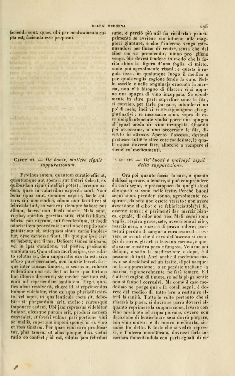 facienda sunt, quae, uhi per medica menta ruj pta est, facienda esse propositi. suno, e perciò più nlil fia riciderla : princi- palmente se avviene ciò intorno alle mag- giori giunture, e che l'infermo venga este- nuandosi per flusso di ventre, senza che dal eiho cui va prendendo, niuno prò gliene venga. Ma devesi fendere in modo che la fe- rita ahhia la figura d'una foglia di mirto, onde più agevolmente risani ; e questa è re- gola fissa , in qualunque luogo il medico e per qualsivoglia cagione fende la cu le. Nel- le ascelle e nelle anguinaia evacuata la mar- cia, non v1 è bisogno di filacce : vi si appo- ne una spugna di vino inzuppata. Se egual- mente in altre parli superflue sono le fila, si convien, per farle purgare, infondervi un pò1 di mele, indi vi si sovrappongono gli ag- glutinativi : se necessarie sono, sopra di es- se simigliantemente vuoisi porre una spugna all'egual modo di vino inzuppata. Quando poi occorrano, o non occorrano le fila, di- viato fu altrove. Aperto T ascesso, devonsi praticare tutte le altre cose medesime, le qua- li esposi doversi fare, allorché a rompere si viene co1 medicamenti. Caput hi. — De bonis, melisse signìs suppur ationum. Protinusautem, quantum curalio efficiat, quantumque aut speravi aut timeri debeat, ex qùibusdam signìs intelligi potest. ; fereque iis- dem, quae in vulneribus exposita sunt. Nani bona signa sunt. soranum capere, facile spi- rare, sili non confici, cibum non fastidire; si febricula tuit, ea vacare; itemque habere pus album, laeve, non foedi odoris. Mala sunt, vigilia, spiritus gravilas, silis, cibi fastidium, febris, pus nigrum, aut faeculenlum, et foedi odoris: item procedente curatione eruplio $an- guinis; aut si, antequam sinus carne implea- tur, orae carnosae fìunt, ili a quoque ipsa car- ne hebete, nec firma. Deficere tamen animam, vel in ipsa curatione, vel postea, pessimum omnium est.Quiu etiam morbus ipse, sive subi- to solutus est, dein suppurano exorta est ; sive effuso pure permanet, non injuste lerret. Esl- que inter caussas timoris, si sensus in vulnere rodentium non est. Sed ut haec ipsa fortuna huc ili OC ve discernit; sic medici partium est, eniti ad repcriendam sanilalern. Ergo, quo- ties ulcus resolverit, eluere id, si reprimendus humor videbitur, vino ex aqua pluviatili mix- to, vel aqua, in qua lenticula cocta sit, debc- bit : si purgandum erif, mulso: rursusque ìmponcre cadem. Ubi jam repressus videbilur humor, ulcusaue purum erit, produci carnem eonveniet, et foveri vulnus pari porzione vini ac mellis, superque importi spongiam ex vino et rosa tinetam. Per quae cum caro produea- tur, plus tamen, ut alias quoque dixi, viclus falio co confert ; id est, solutis jam febribus Cap. ih. — De* buoni e malvagi segni della suppurazione. Ora poi quanto faccia la cura, e quanto debbasi sperare, o temere, si può comprendere da certi segni, e pressappoco da quegli stessi che sposti si sono nelle ferite. Perchè buoni segni sono, prender sonno, agevolmente re- spirare, da sete non essere vessato: non avere avversione al cibo : e se febbricciattola^vi fu, esserne senza : e parimenti dar marcia bian- ca, eguale, di odor non reo. Mari segni sono veglia, respiro grave, sete, avversione al cib<>, marcia nera, o sozza e di pravo odore; pari- menti perdila di sangue a cura avanzata : ov- vero se avanti che il cavo delFascesso si riem- pia di carne, gli orli si trovano carnosi, e que- sta carne sensitiva poco e fungosa. Venirne poi deliqui, o sotto la medicazione o dopo, è il pessimo di tutti. Anzi anche il medesimo ma- le, o se disciolsesi ad un tratto, dipoi nacque- ne la suppurazione; o se persiste uscitane la marcia, ragionevolmente ne farà temere. Ed] è altresì cagion di timore, se nella piaga sentir non si fanno i corrosivi. Ma come il caso me- desimo ne porge qua e là cotali segni , è do- vere del medico di tutto lare a restituire al- trui la sanità. Tutte le volle pertanto che si sfascerà la piaga, si dovrà se parrà doversi al- quanto reprimere la suppurazione, lavare con vino mischialo ad acqua piovana, ovvero con decozione di lenticchia: e se si dovrà purgare, con vino mulso : e di nuovo medicarla, sic- come ho detto. E tosto che si vedrà repres- sa, e T ulcera mondificata, dovrassi farla in- carnar* fomentandola con parli eguali di vi-