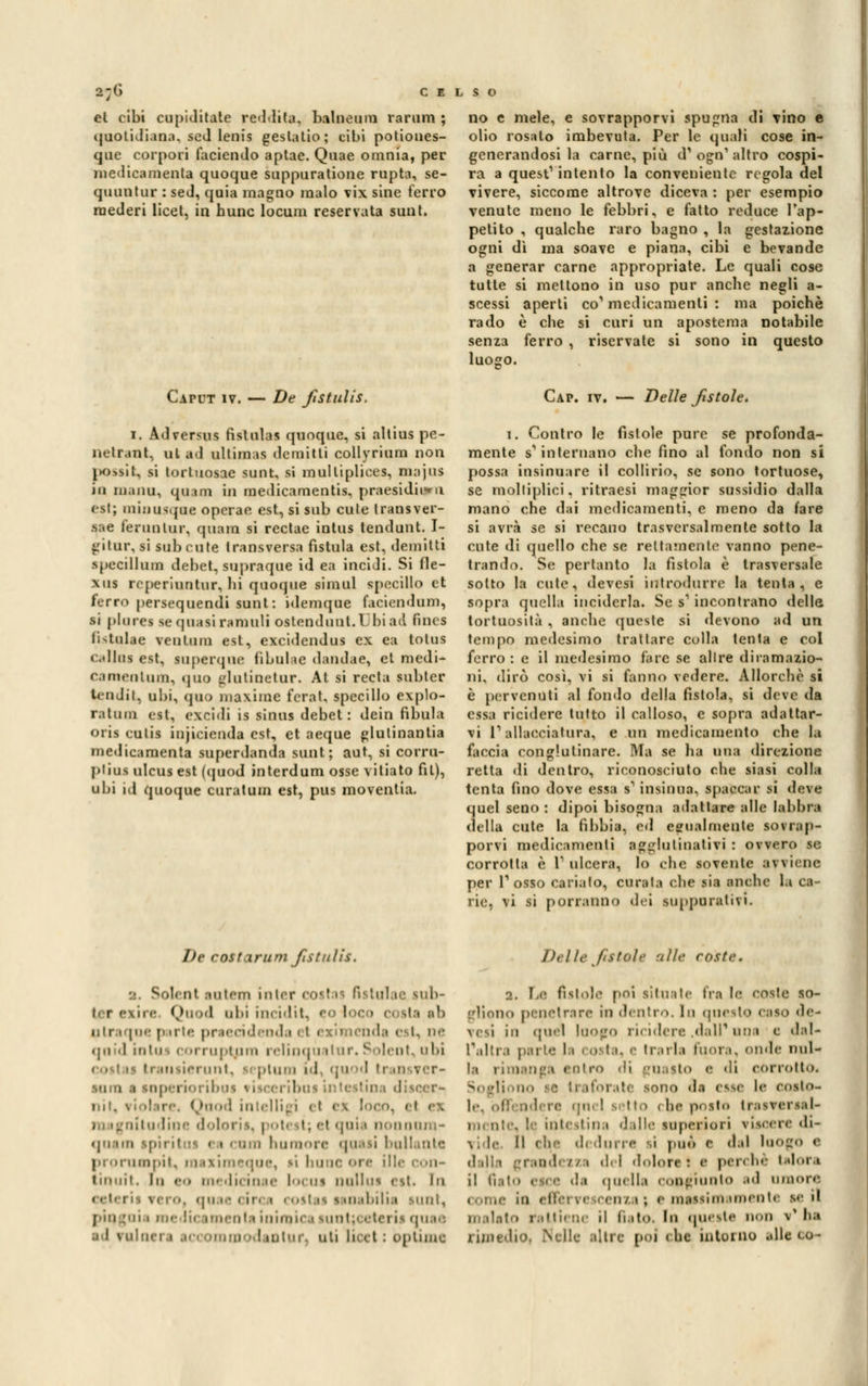 2;G e e el cibi cupiditate reddita. balneum ramni ; quotidiana, sed Ienis geslatio; cibi potiones- que corpori faciendo aptae. Quae omnia, per medicamente quoque suppuratone rupta, se- quuntur : seJ, quia magno malo vix sine ferro raederi licei, in hunc locum reservata sunt. no e mele, e sovrapporvi spugna di Tino e olio rosalo imbevuta. Per le quali cose in- generandosi la carne, più d1 ogo1 altro cospi- ra a quest1 intento la conveniente regola del vivere, siccome altrove diceva : per esempio venute meno le febbri, e fatto reduce l'ap- petito , qualche raro bagno , la gestazione ogni dì ma soave e piana, cibi e bevande a generar carne appropriate. Le quali cose tutte si mettono in uso pur anche negli a- scessi aperti co'medicamenti : ma poiché rado è che si curi un apostema notabile senza ferro , riservate si sono in questo luogo. Caput iv. — De fistulis. i. Ad versus fislulas quoque, si altius pe- netrane al al uliim is demitti collyrium non i>ossit, si tortuosae sunt, si mulliplices, niajus in ni.inu. ijiiuiì in medicamentis, praesidh*u est; miousque operae est, si sub cute transver- .sae fermi tur. quam si rectae intus tendunt. I- gilur, si sub cute Iransversa fistula est, demitli specillimi debet, supraque id ea inciJi. Si fle- xus rcperiuntur, hi quoque rimai specillo et ferro persequeadi sani: idemque faciendum, si piarci se quasi ramali ostendunt.Ubiad linei fistalae venlum est, excidendus ex ea tolus calloi est, laperqae fibulae dandae, et medi- camentum, quo glutinetar. At si recta lobter tendi t, 111 ii, quo maxime fcrat, specillo explo- r.itiun est. exeidi is sinus debet: dein fìbula Olii cutis injicienda est, et aeque glulinanlia medicamenti superdanda sunt; aut, si corru- plius ulcus est (quod interdum osse vitiato fil), ubi id quoque caratata est, pus moventia. Cap. iv. — Delle fistole. i. Contro le fistole pure se profonda- mente s'internano che fino al fondo non si possa insinuare il collirio, se sono tortuose, se molliplici, ritraesi maggior sussidio dalla mano che dai medicamenti, e meno da fare si avrà se si recano trasversalmente sotto la cute di quello che se rettamente vanno pene- trando. Se pertanto la fistola è trasversale sotto la cute, devesi introdurre la tenta, e sopra quella inciderla. Se s1 incontrano delle tortuosità , anche queste si devono ad un tempo medesimo trattare colla tenta e col ferro : e il medesimo fare se allre diramazio- ni, dirò così, vi si fanno vedere. Allorché si è pervenuti al fondo della fistola, si deve da essa ricidere tutto il calloso, e sopra adattar- vi l'allacciatara, e un medicamento che la faccia conglutinare. Ma se ha una direzione retta di dentro, riconosciuto che siasi colla tenta fino dove essa s1 insinua, spaccar si deve quel seno: dipoi bisogna adattare alle labbra della cute la fibbia, ed egualmente sovrap- porvi medicamenti agglutinativi : ovvero se corrotta e V ulcera, lo che sovente avviene per V osso carialo, curata che sia anche la ca- rie, vi si porranno dei suppurativi. he costarum fistulis. Solenl .mirin in| tal te sub- ii r ex.ii<• Quod ubi incidit, eo loco < plraqoe parte praecidenda 11 ezimenda est, ne <jii .1 intuì '-ti itj.i uni i elinqù il ur. Solente l>i I il 11 r, i 111 quod tri so i « ne rioribos visccribus intestina discer- i il in-. Quod intelligì • i I ex ra ignitudine do! t; el quii nonnura- quana spiritai i i cani humore qaasi ballante prorumpit, rnaximeque, si bunoorc ille con- tiniiil. Iu 60 un-.Iiciu.ii- locai nu'ilus est. In <|H i • < ii. i costai i inabilia sunt, {-iu :«n « me Ih imenta inimica sunt;ceteris quae I intuì-, uti Lioi t ; òptime /)( I le fittoli aiU roste. 2. I-e fìstole poi situate fra le coste so- gliono penetrare in dentro. In questo caso de- vesi in quel luogo ricidere .dall'uni e dal* l'altra parte la ■ ■> la, e trarla fuora, onde nul- la rimanga coirò <H guasto <• 'ii corrotto* •rate sono da esse l<* coato- i In- posto traiversal- . te intestina dalle lapetiori viscere di- vide Il che dedurre -i può e dal luogo e rendi //1 del dolora : a per* he talora il tì.iio esce ds quella congiunto ad umore i i cu/1 ; e massi a unente s<- il malato raMiene il fiato. In quest. d v' ha rimedio, Nelle altre poi che intorno .die co-