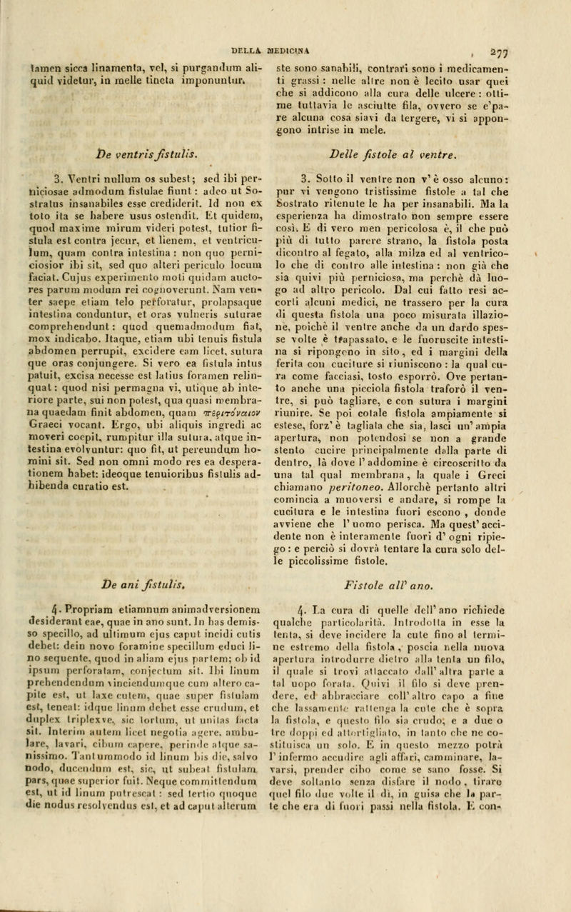 tamen sicca linamenta, vcl, si purgali dum ali- quid videtur, in melle tìncta imponunlur. De ventrisfistulis. 3. Ventri nullum os subest; sed ibi per- hiciosae admodura fistulae fiunt : adco ut So- stralus insanabiles esse crediderit. Id non ex loto ita se habere usus oslendit. Et quidern, quod maxime mirum videri potest, lutior fi- stula eslcontra jecur, et lienem, et ventricu- lum, quam conlra intestina : non quo perni- ciosior ibi sit, sed quo alteri periculo locum Faciat. Cujus experimento moti quidam aucto- res parum modurn rei cognoverunt. Nam veri ter saepe etiam telo pefforatur, prolapsaque intestina conduntur, et oras vulneris suturae comprehendunt : quod quemadmodum fiat, mox indicabo. Itaque, etiam ubi tenuis fistula abdomen perrupit, excidere eam licet, sutura que oras conjungere. Si vero ea fistula intus patuit, excisa necesse est latius forameli relin- qual: quod nisi permagna vi, utique ab inte- riore parte, sui non potest, qua quasi membra- na quaedam finit abdomen, quam irz^tróvaiov Graeci vocant. Ergo, ubi aliquis ingredi ac nioveri coepit, rumpitur illa sutura, atque in- testina evolvuntur: quo fit, ut pereundu.ni ho- mini sit. Sed non omni modo res ea despera- tionem habet: ideoque tenuioribus fistulis ad- hibenda curatio est. De ani fistulis, 4. Propriam etiamnum animndversionem desiderant eae, quae in ano sunt. In has demis- so specillo, ad ultiraum ejus caput incidi cutis debel: dein novo foramine specillum educi li- no sequente, quod in aliani ejus partem; ob id ipsum perforatam, conjeclum sit. Ibi Unum prehendendum ^nciendumque cum altero ca- pile est, ut laxe catelli, quae super fisluiam est, teneal: idqae linoni debet esse crudum,et duplex triplexve., sic lorlum, ut unilas fa età sit. Interim antera licei negolia agere, ambu- lare, la vari, eibura capere, perinde atque sa- nissimo. Tantammodo id Unum bis die, salvo nodo, ducendnm est, tic, ut subeal fisluiam. pars, quae superior fuit. Neque commitlcndum est, ut id Unum putrescat : sed lertio quoque die nodus re sol yen dm est, et ad caput alternai ste sono sanabili, contrari sono i medicamen- ti grassi : nelle alire non è lecito usar quei ebe si addicono alla cura delle ulcere : otti- me tuttavia le asciutte fila, ovvero se e'pa- re alcuna cosa siavi da tergere, vi si appon- gono intrise in mele. Delle fìstole al ventre. 3. Sotto il venire non v1 è osso alcuno: pur vi vengono tristissime fìstole a tal che Sostrato ritenute le ha per insanabili. Ma la esperienza ba dimostrato non sempre essere così; E di vero men pericolosa è, il che può più di lutto parere strano, la fistola posta dicontro al fegato, alla milza ed al ventrico- lo che di contro alle intestina : non già che sia quivi più perniciosa, ma perchè dà luo- go ad altro pericolo. Dal cui fatto resi ac- corti alcuni medici, ne trassero per la cura di questa fìstola una poco misurata illazio- ne, poiché il ventre anche da un dardo spes- se volte è trapassato, e le fuoruscite intesti- na si ripongono in sito, ed i margini della ferita con cuciture si riuniscono : la qual cu- ra come facciasi, tosto esporrò. Ove pertan- to anche una picciola fistola traforò il ven- tre, si può tagliare, e con sutura i margini riunire. Se poi cotale fistola ampiamente si estese, forz1 è tagliata che sia, lasci un'ampia apertura^ non potendosi se non a grande stento cucire principalmente dalla parte di dentro, là dove V addomine è circoscritto da una tal qual membrana, la quale i Greci chiamano peritoneo. Allorché pertanto altri comincia a muoversi e andare, si rompe la cucitura e le intestina fuori escono , donde avviene che l'uomo perisca. Ma quest1 acci- dente non è interamente fuori d1 ogni ripie- go : e perciò si dovrà tentare la cura solo del- le piccolissime fistole. Fistole alP ano. 4. La cura di quelle dell1 ano richiede qualche particolarità. Introdotta in esse la tenta, si deve incidere la cute fino al termi- ne estremo «Iella fistola , poscia nella nuova apertura introdurre dietro alla tenta un filo, il (piale si trovi attaccato dall'altra parie a tal uopo forala. Quivi il filo si deve pren- dere, ed abbracciare coli'altro capo a fine che lassamente rat tenga la cole che è sopra la fistola, e questo filo sia crudo, e a due o tre doppi ed attortigliato, in tanto che ne co- stituisca un solo. E in questo mezzo potrà l'infermo accudire agli affari, camminare, la- varsi, prender cibo come se sano fosse. Si deve soltanto senza disfare il nodo, tiraro «pici filo due volle il dì, in guisa che I* par- te che era di fuori passi nella fistola. E con-