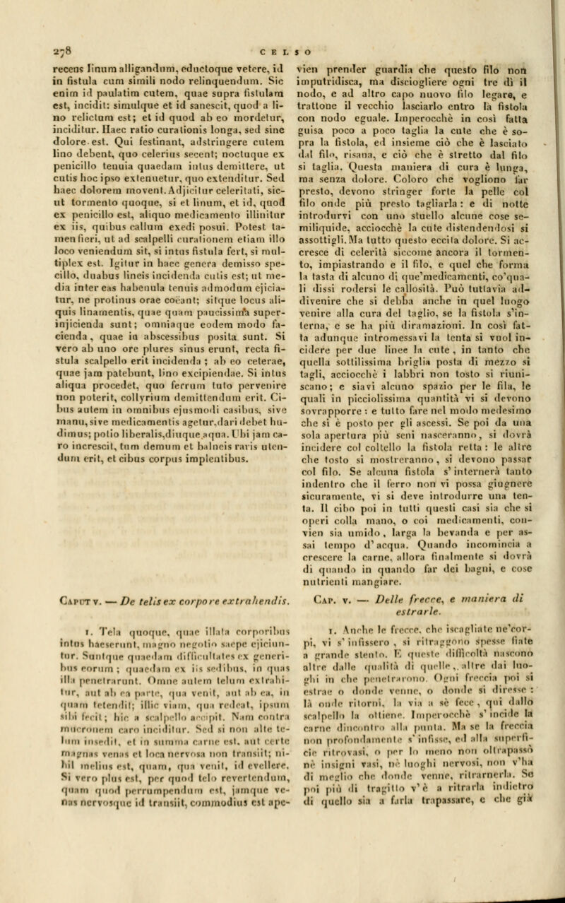 reccns linum alligandum, eduetoque vetere, id in fistula cum simili nodo relinquendum. Sic enirn id paulatim cutera, quae sopra fislulam est, incidit: sininlqoe et id sanescit, qood a li- no relictum est; et id quod ab eo mordetur, incidìtar. llaec ratio coralionis longa, seil sine dolore-est. Qui festinant, adstringere cutem lino debent, quo celerius secent; noctuque ex penicillo teuuia qoaedaoi iuttis demiltere, ut cutis hoc ipso exlenuetur, quo extenditur. Sed haec dolorem movent. Adjieitur celeritati, sic- ut tormento quoque, si et linum, et id, quod ex penicillo est, aliquo medicamento illinitur ém iit, quibus eallum exedi posui. Potest la* menlieti, ut ad scalpelli curationem eliam ilio loco veniendum sit, si intus fìstola fert, si mul- tiplex est. Igitur in haec genera demisso spe- cillo, doabus lineis incidenda cutis est; ut me- dia intereas habenula tennis admodum cjicia- tur. ne protinus orae corani; sitque locus ali-* quis linamenlis. quae quam paucissinnta super- injicienda sunt; omniaque eodem modo fa- cienda , quae M ahscessihus posita sunt. Si vero afa uno ore plures sinus erunt, recta fi- stula scalpello erit incidenda ; afa eo celerae, quae jara patebunt, lino excipiendae. Si inlus aliqua procedet, quo ferrimi tuto pervenire non poterit, collyrium demitlendum erit. Ci- bus aulem in omnibus cjusmodi casibus, sive inanu,sive medicamentis agelur.dari debet hu- dimus; polio Iibcralis.diurpie aqua. Ibi jam ca- ro increscit, tnm demoro et balneil rat is uten- ti uni erit, et cibus corpus impleulibus. QàFI tv. — De telisex corpo re extraltendìs. i. Téli quoque, quae illati corporibus intos haesrrunt. inaino i>*• lt'»li• • siepe rjiriun- tnr. Stintane qoaedam difficultates ex genieri- bus cornili ; quaedun <\ iis SèdiOOJ, Ifl quii ili i penetrarono Omiie intem telum exIl'abi- tar, ani :ili | i p il l •. -|ii i venti, ;iut .ih r.i. in <imi Pefendir; Bilie siam, qua nde.it. ipiam libi I»-, ii ; farle i tcalpelio ■ pii. Piani contri macronem cara Lnciditar. Sed ri non ilte te- inni insedit, el ifl ramini cime est. iùl certe magnai renai el loctoerrosa non triniiit; m- Ml melina est, quam, (fui reniti id eVeHere. Si vero plus est. per quod telo rr-\fititi Iuni, qoasji qaod perrampendnra est, jimqae re- vien prender guardia che questo filo non imputridisca, ma disciogliere ogni tre dì il nodo, e ad altro capo nuovo filo legare, e trattone il vecchio lasciarlo entro la fìstola con nodo eguale. Imperocché in così fatta guisa poco a poco taglia la cute che è so- pra la fistola, ed insieme ciò che è lasciato dal filo, risana, e ciò che è stretto dal filo si taglia. Questa maniera di cura è lunga, ma senza dolore. Coloro che vogliono far presto, devono stringer forte la pelle col filo onde più presto tagliarla : e di notte introdurvi con uno stuello alcune cose se- miliquide, acciocché la cute distendendosi si assottigli, ala tutto questo eccila dolore. Si ac- cresce di celerità siccome ancora il tormen- to, impiastrando e il (ilo. e quel che forma la tasta di alcuno di qoe'medfcaihenti, corna- li dissi rodersi le callosità. Può tuttavia ad- divenire che si debba anche in quel luogo venire alla cura del taglio, se la fistola s'in- terna, e se ha più diramazioni. In così fat- ta adunque intromessavi la lenta si vuol in- cidere per due linee la cute , in tanto che quelli sottilissima briglia posta di mezzo si tagli, acciocché i labbri non tosto si riuni- scano; e siavi alcuno spazio per le fila, le quali in picciolissima quantità vi si devono sovrapporre : e tutto fare nel modo medesimo che si è posto per gli ascessi. Se poi da una sola apertura più seni nasceranno, si dovrà incidere col coltello li fistola retta : le altre che tosto si mostreranno , si devono paSsaf col filo. Se alcuna fistola s1 internerà tanto indentro che il ferro non vi possa giugnore sicuramente, vi si deve introdurre una ten- ta. Il cibo poi in tutti questi casi sia che si operi colla mano, o coi medicamenti, con* vien sia umido , larga li bevanda e per as- sai tempo d'acqua. Quando incorninoli a crescere la carne, allora finalmente si dovrà di quiudo in (piando far dei bagni, e cose nutrienti mangiare. Cap. v. — Delle frecce, e maniera dì estrarle. i. Incile le frecce, che iscigliéte nVeor- pi. vi s'infissero , si ritraggono spesse Rate a grande siculo. E queste difficolti nascono altre dalle qualità di quelle,,altre dai Ine*- lii in che penetrarono Opni freccia poi si estrie 0 dondi venne, 0 donde si diresse : là onde ritorni, li via a se lece , qui dallo scalpello li Ottiene. I ni pel oechè s' mei.le la cime dine,,nlr.> alla punla. Mi se la freccia non profondamente s'Infisse, ed sili superfi- cie rileo\.isi. o per lo meno non oltrapasso ne insigni visi, il looghl nervosi, non v'ha «li meglio che donde venne, ritrarnerli. So. poi più di tragitto t'è I ritraila indietro