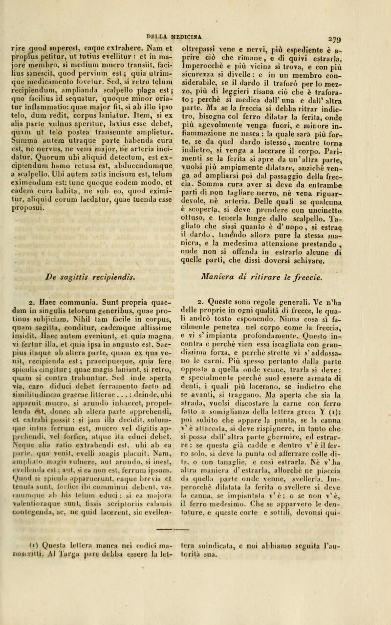 rire quoti siiperesl, eaque extrahere. Nana et propius petitur, ut tutius evellitur : et in ma- jore membro, si medium niucro transiit, faci- lius sanescit, quod pervium est; quia utrim- que medicamento fovelur. Sed, si retro telum reeipiendum, amplianda scalpello plaga est; quo facilius id sequatur, quoque minor oria- tur inflammatio: quae major fit, si ab ilio ipso telo, dum redit, corpus laniatur. Item, si ex alia parie vulnus aperitur, laxius esse debet, quam ut telo postea transeunte amplietuv. Summa autera utraque parte habenda cura est, ne nervus, ne vena major, ne arteria inci- datur. Quorum ubi aliquid detectum, est ex- cipiendum hamo retusa est, abducendumque a scalpello. Ubi autem satis incisum est, telum eximeudum est: tunc quoque eodem modo, et eadem cura habita, ne sub eo, quod eximi- tur, aliquid eorum laedatur, quae tuenda esse proposui. 279 De sagittis recipiendìs. oltrepassi vene e nervi, più espediente è a- prire ciò che rimane, e di quivi estrarla. Imperocché e più vicina si trova, e con più sicurezza si divelle : e in un membro con- siderabile, se il dardo il traforò per lo mez- zo, più di leggieri risana ciò che è trafora- to ; perchè si medica dall1 una e dall1 altra parte. Ma se la freccia si debba ritrar indie- tro, bisogna col ferro dilatar la ferita, onde più agevolmente venga fuori, e minore in- fiammazione ne nasca : la quale sarà più for- te, se da quel dardo istesso, mentre torna indietro, si venga a lacerare il corpo. Pari- menti se la ferita si apre da un'altra parte, vuoisi più ampiamente dilatare, anziché ven- ga ad ampliarsi poi dal passaggio della frec- cia. Somma cura aver si deve da entrambe parti di non tagliare nervo, né vena riguar- devole, né arteria. Delle quali se qualcuna è scoperta, si deve prendere con uncinetto ottuso, e tenerla lunge dallo scalpello. Ta- gliato che siasi quanto è d'uopo, si estrae il dardo , tenendo allora pure la stessa ma- niera, e la medesima attenzione prestando , onde non si offenda in estrarlo alcune di quelle parti, che dissi doversi schivare. Maniera di ritirare le freccie. 2. Haec eommunia. Sunt propria quae- dam in singulis telorum generibus, quae pro- tinus subjiciam. Nihil tam facile in corpus, quam sagilta, conditur, eademque altissime insidie. Haec autem eveniunt, et quia magna vi ferlur illa, et quia ipsa in angusto est. Sae- pius ilaque ab altera parte, quam ex qua ve- nit, recipienda est ; praecipueque, quia fere spiculis cingitur j quae magis Janiant, si retro, quam si eoa tra trahuntur. Sed inde aperta via, caro diduci debet ferramento faclo ad limilitudinem graecae lillerae ... : deinde, ubi apparuit omero, si annido inhaeret, propel- leoda est. donec ab altera parte apprehendi, et extrahi possil : si jam illa decidit, solum- que iniiis ferrum est, mucro vel digitis ap- prehendi, vel forfìce, atque ita educi debet. ÌN'eque alia ratio extrahendi est, ubi ab ea parie, qua venii, evelli magis placuit. Nani, amplialo magia vulnero, aut arondo, si inest, evelleiida esl : ;i'it. si ea non est, ferrum ipsum. Quod si gpicula apparuei unt. caque brevia et leouia suoi, torace ibi commioui debent, va- < iiu!jii|iic ;il) liis leiiiiu educi: si ea majora valenlioraqua sooL, nssp* script ori is calami' COQlegenda, ac, ne quid laeerent, sic evellcn- 2. Queste sono regole generali. Ve n'ha delle proprie in ogni qualità di frecce, le qua- li andrò tosto esponendo. Niuna cosa sì fa- cilmente penetra nel corpo come la freccia, e vi s'impianta profondamente. Questo in- contra e perchè vien essa iscagliala con gran- dissima forza, e perchè strette vi s'addossa- no le carni. Più spesso pertanto dalla parte opposta a quella onde venne, trarla si deve: e specialmente perchè suol essere armata di denti, i quali più lacerano, se indietro che se avanti, si traggano. Ma aperta che sia la strada, vuoisi discostare la carne con ferro fallo a somiglianza della lettera greca Y (i): poi subito che appare la punta, se la canna v'è attaccala, si deve rispi»nere, in tanto che si possa dall'altra parte ghermire, ed estrar- re : se questa già cadde e dentro v' è il fer- ro solo, si deve la punta od afferrare colle di- la, o con tanaglie, e così estrarla. Né v'ha altra maniera d'estrarla, allorché ne piaccia da quella parte onde venne, svellerla. Im- perocché dilatata la ferita o svellere si deve la canna, se impiantala v'è; o se non v'è, il ferro medesimo. Che se apparvero le den- tature, e queste corte e sottili, devonsi qui- (i) Questa lettera manca nei codici m;i- nost rilti. Al larga pare debba essere la let- tera suindicata, e noi abbiamo seguita l'au- torità sua.