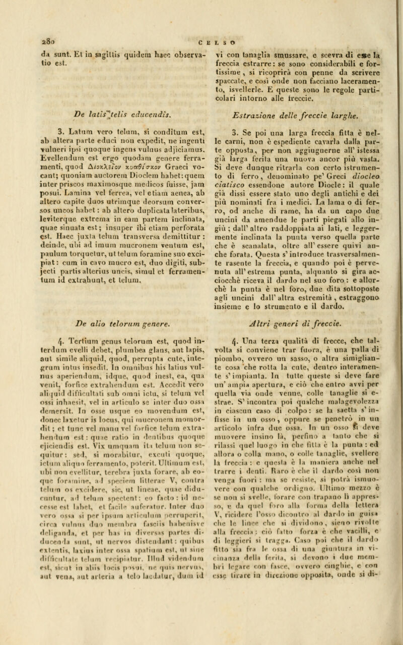 da sunt. El in sagillis quidem haeo observa- tio est. De latis^tells cducendìs. 3. Latum vero telimi, si conditura est, ab altera parte educi non expedit, ne ingenti ■vulneri ipsi quoque ingens vulnus adjiciamus. Evellendum est ergo quodam genere ferra- menti, quod &.iox.\iìov x'jaOia-aov Graeci vo- cant; quoniam auctorem Dioclein habehquem inter priscos maximosque medicos fuisse, jam posui. Lamina vel terrea, vel e tiara aenea, ab altero capite duos utrimque deorsura conver- sos uncos habet : ab altero duplicata lateribus, leviterque extreraa in eara partem inclinala, quae sinuata est; insuper ibi etiara perforata est. Haec juxla telimi transversa demittitur : deinde, ubi ad ira uni mucronem ventura esl, paulum torquetur, ut telum foramine suo exci- piat: rum in cavo raucro est, duo digiti, sub- jecti partis alterius uncis, siniul et ferramen- tuni id extrahunt, et lelura. De alio telorutn genere. f\. Tcrlium genus tclorum est, quod in- terdilla e velli debet, plumbea giani, aut lapis, aul simile atiquid, quod, perrupta cute, inte- grimi inlus insediI. In omnibus bis lalius vul- nus aperiendom, idqu<\ qaod iuesi, ea, qua venit. forfice extrahendura est. àccedìt rero .ili l'ii 1 < 111;ì' ult ili sul) oinni ietti, si telum vel ossi inhaeiit, vfl in articulo S': inlcr duo ossa demersit In otte otque eo morentruni est, doncc laxetur il Incus, qui mucrooem momor- dii -. el tane rei manuvel forfìce tetani extra- li«n imn ett:quae ratio in denlibni quoque ejiciendiì ett. Vis amqaara iti telum non se- quitur -. U I. si inni •abitai. excuti quoque, : i i i diqan I irr inculo, poterit. I fltimnm est, uhi nonevellitnr, terebra joxta forare, ab eo- qae fon ai ic, i I ipeciem liitene V, conIri telum • t ut line le, qa te diau- cuntur, il telum ipecteat: eo facto :id ne- cette etl label, el beile luferator. Inter duo per im mi .un- ninni perruperii. .ii i \ ninni da » membri rateiti l> ibeniii e inda, <i per lii- in diren n partei di- .lo eodi soni, ni n i vos diitendant : qaibus extentit, Iettai iater ossa ipatium ett, al line diri, uli ti. t lum « < u •••ii Hi 1 ridendomi 11 in .ins i »cii p noi ni saii nerio-, ini r< a •• tal u lerii i tei » li I itur, Jam id vi con tanaglia smussare, e scevra di e*e la freccia estrarre: se sono considerabili e for- tissime , si ricoprirà con penne da scrivere spaccale, e così onde non facciano laceramen- to, isvellerle. E queste sono le regole parti- colari intorno alle treccie. Estrazione delle freccìe larghe. 3. Se poi una larga freccia fitta è nel- le carni, non è espediente cavarla dalla par- te opposta, per non aggiugnerne ali1 istessa già larga ferita una nuova ancor più vasta. Si deve dunque ritraila con certo istrumen- to di ferro, denominato pe'Greci diocleo ciatisco essendone autore Diocle: il quale già dissi essere stato uno degli anlicbi e dei più nominati fra i medici. La lama o di fer- ro, od anche di rame, ha da un capo due uncini da amendue le parti piegati allo in- giù ; dall' altro raddoppiata ai Iati, e legger- mente inclinata la punta verso quella parte che è scanalata, oltre all'essere quivi an- che forata. Questa s'inlroduce trasversalmen- te rasente la freccia, e quando poi è perve- nuta all'estrema punta, alquanto si gira ac- ciocché riceva il dardo nel suo foro : e allor- ché la punta è nel foro, due dita sottoposte agli uncini dall'altra estremità , estraggono insieme e lo strumento e il dardo. Altri generi di frecete. /J. Una terza qualità di frecce, che tal- volta si conviene trar fuora, è una palla di piombo, ovvero un sasso, o altra simiglian- te cosa che rotta la cute, dentro interamen- te s'impianta. In tulte queste si deve fare un'ampia aperta ri, e ciò che entro avvi per quella via onde venne, colle tanaglie si e- strae. S'incontra poi qualche malagevolezza in ciascun caso di colpo: se la saetta s'in- fisse in \\\\ osso, oppure te pendio in un articolo infra due ossa. In un osso fi deve muovere intino là, perfino ■ tanto ebe ti rilassi «pici luogo in ebe fitti è la pinta : ed allora o colla mano, o eolle tanaglie, svellere la freccia : e questi è la maniera anche nel trarre i denti. Itero è che il dardo così non reo i fuori: mi te relitte, -si potrà iimuo- ,ii qualche ordigno. Ultimo metto è se non il irelle, forare con trapano lì ippret* ,i. r di quel i irò alla Formi della lettera V, riciderc l*oiso dicontro il dardo in guiti che I- linea che si dividono, tieno rivolle .alla freccia; ciò fatto forza è che vacilli, e «li leggieri li tragga. Caie poi rlif il dardo Atto si i fri li otta -li una giuntura in ri- i inaoia dati « ferita, si derono • due tm ni Ih i i [are < on I in e, ni vero cinghie, <• con ose tirare In direzione obpotile, onde si di-