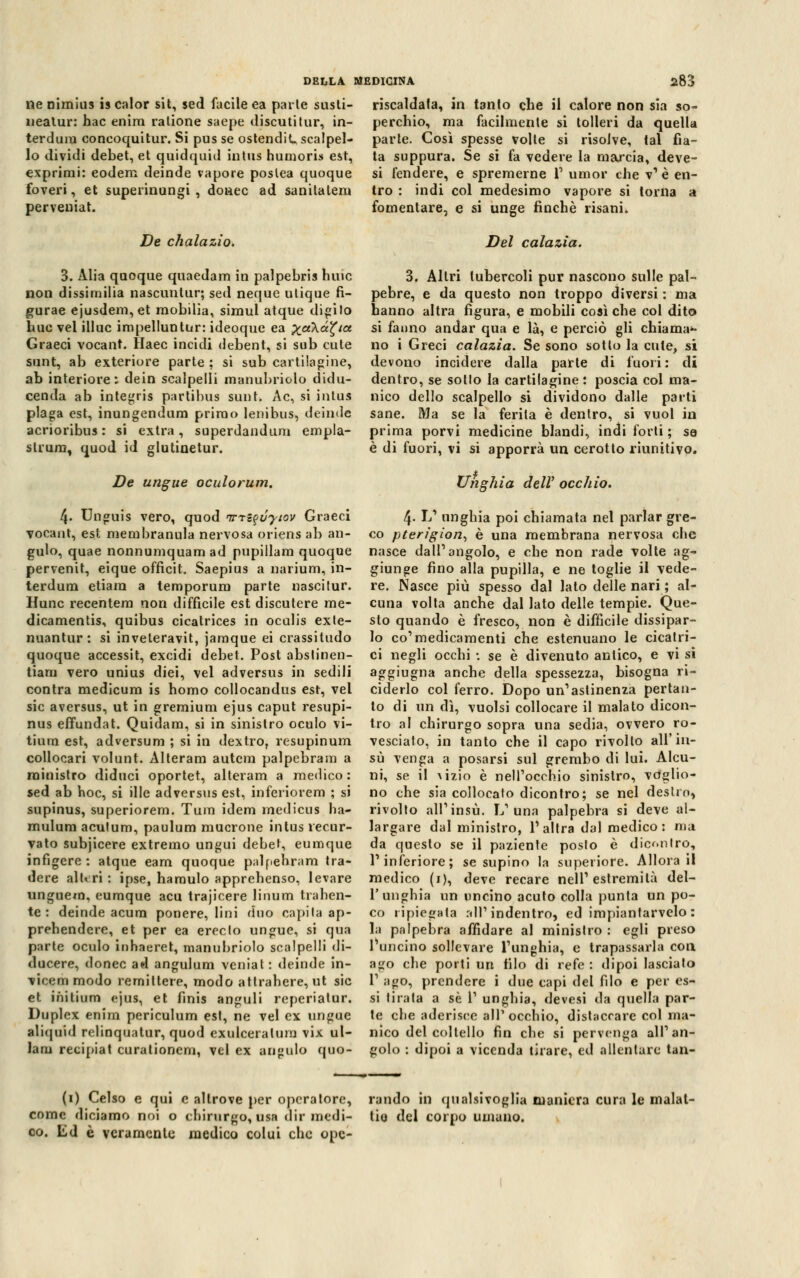 ne nimius is calor sit, sed facile ea parie susli- nealur: hac enira ratione saepe discuti tur, in- terdilla coneoquitur. Si pus se ostendit scalpel- lo dividi debet, et quidquid intus humorb est, exprimi: eodem deinde vapore poslea quoque foveri, et superinungi , donec ad sanitatera perveuiat. De chalazio. DELLA MEDICINA 283 riscaldala, in tanto che il calore non sia so- perchio, ma facilmente si tolleri da quella parte. Così spesse volte si risolve, tal fia- ta suppura. Se si fa vedere la marcia, deve- si fendere, e spremerne V umor che v'è en- tro : indi col medesimo vapore si torna a fomentare, e si unge finché risani. Del calazìa. 3. Alia quoque quaedam in palpebris huic non dissimilia nascuntur; sed neque ulique fi- gurae ejusdem, et mobilia, simul atque disilo bue vel illue impelluntur: ideoque ea ^aXa^a Graeci vocant. Haec incidi debent, si sub cute sunt, ab exteriore parte ; si sub cartilagine, ab interiore: dein scalpelli manubrio lo didu- cenda ab integris partibus sunt. Ac, si intus plaga est, inungendum primo lenibus, deinde acrioribus : si extra, superdandum empla- strum, quod id glutinetur. De ungue oculorum. 4> Unguis vero, quod nrtz^vyiov Graeci vocant, est membranula nervosa oriens ab an- gulo, quae nonnumquam ad pupillam quoque pervenit, eique officit. Saepius a narium, in- terdum etiam a temporum parte nascitur. Hunc recentem non difficile est discutere me- dicamentis, quibus cicatrices in ocalis exte- nuantur : si inveleravit, jamque ei crassitudo quoque accessit, excidi debet. Post abstinen- tiaru vero unius diei, vel adversus in sedili contra medicum is homo collocandus est, vel sic aversus, ut in gremium ejus caput resupi- nus effundat. Quidam, si in sinistro oculo vi- tiura est, adversum ; si in dextro, resupinum collocari volunt. Alteram autem palpebram a ministro diduci oportet, alteram a medico: sed ab hoc, si ille adversus est, inferiorem ; si supinus, superiorem. Tura idem medi cu s ha- mulum acutum, paulum mucrone intus recur- vato subjicere extremo ungui debet, eumque infigere : atque eam quoque palpebram tra- dere alt* ri : ipse, haraulo apprehenso, levare unguem, eumque acu trajicere linum trahen- te : deinde acura ponere, lini duo capila ap- prehendere, et per ea ereclo ungue, si qua parte oculo inhaeret, manubriolo scalpelli di- ducere, donec ad angulum veniat : deinde in- vicemmodo remiltere, modo attrahere, ut sic et initium ejus, et finis anguli reperiatur. Duplex enim periculum est, ne vel ex ungue aliquid relinquatur, quod exulceraluni vix ul- lam recipiat curationcni, vel ex an»ulo quo- 3. Altri tubercoli pur nascono sulle pal- pebre, e da questo non troppo diversi : ma hanno altra figura, e mobili così che col dito si fanno andar qua e là, e perciò gli chiama1- no i Greci calazio. Se sono sotto la cute, si devono incidere dalla parte di fuori: di dentro, se sotto la cartilagine : poscia col ma- nico dello scalpello si dividono dalle parti sane. Ma se la ferita è dentro, si vuol in prima porvi medicine blandi, indi forti ; se è di fuori, vi si apporrà un cerotto riunitivo. Unghia delV occhio. 4- L' unghia poi chiamata nel parlar gre- co pterigion, è una membrana nervosa che nasce dall'angolo, e che non rade volte ag- giunge fino alla pupilla, e ne toglie il vede- re. Nasce più spesso dal lato delle nari ; al- cuna volta anche dal lato delle tempie. Que- sto quando è fresco, non è difficile dissipar- lo co1 medicamenti che estenuano le cicatri- ci negli occhi : se è divenuto antico, e vi si aggiugna anche della spessezza, bisogna ri- ciderlo col ferro. Dopo un'astinenza pertan- to di un dì, vuoisi collocare il malato dicon- tro al chirurgo sopra una sedia, ovvero ro- vesciato, in tanto che il capo rivolto all'in- sù venga a posarsi sul grembo di lui. Alcu- ni, se il wzio è nell'occhio sinistro, voglio- no che sia collocato dicontro; se nel destro» rivolto all'insù. L'una palpebra si deve al- largare dal ministro, l'altra dal medico: ma da questo se il paziente posto è dieontro, l'inferiore; se supino la superiore. Allora il medico (i), deve recare nell'estremità del- l'unghia un uncino acuto colla punta un po- co ripiegata all'indentro, ed impiantarvelo : la palpebra affidare al ministro: egli preso l'uncino sollevare l'unghia, e trapassarla con ago che porti un filo di refe : dipoi lascialo T ago, prendere i due capi del filo e per es- si tirata a se 1' unghia, devesi da quella par- te che aderisce all'occhio, distaccare col ma- nico del coltello fin che si pervenga all'an- golo : dipoi a vicenda tirare, ed allentare tan- (1) Celso e qui e altrove per operatore, come diciamo noi o chirurgo, usa dir medi- co. Ed è veramente medico colui che ope- rando in qualsivoglia maniera cura le malat- tia del corpo umano.