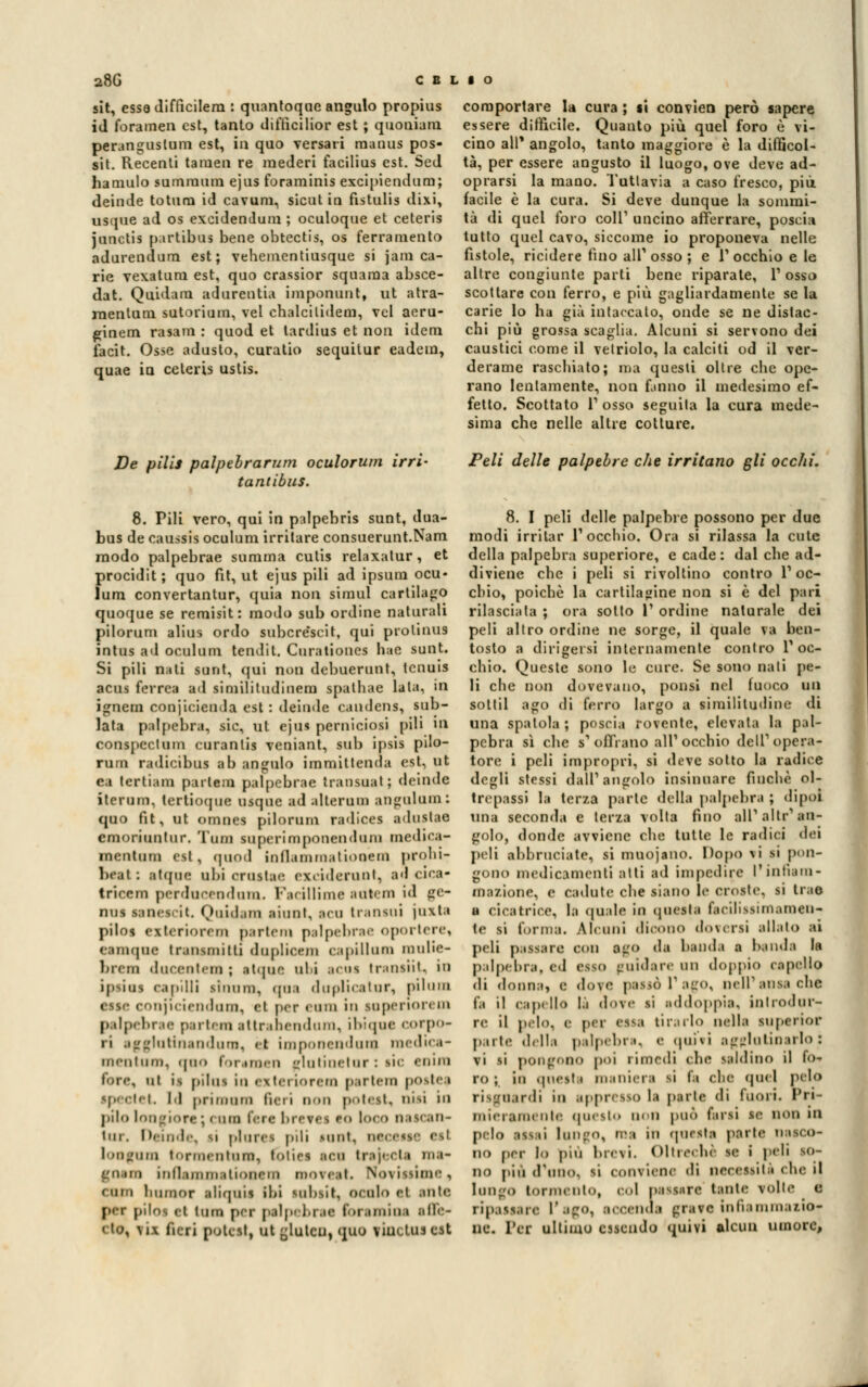 sit, essa difficilem : quantoqne angulo propius id foramen est, tanto diffìcilior est ; quoniam peranguslum est, in quo versati manus pos- sit. Recenti tamen re mederi facilius est. Sed ha mulo sumraum ejus foraminis excipiendum; deinde totum id cavum, sicut in fistulis dixi, usque ad os excidendum ; oculoque et ceteris junctis p;irtibus bene obtectis, os ferramento adurendum est; vehementiusque si jam ca- rie vexatum est, quo crassior squama absce- dat. Quidam adurentia imponimi, ut atra- raentum sutorium, vel chalcitidem, voi acru- ginem rasam : quod et lardius et non idem iacit. Osse adusto, curatio sequitur eadem, quae in celeiis ustis. De pili* palpebrarum oculorum irri- tantibus. 8. Pili vero, qui in palpebris sunt, dua- bus de caussis oculum irritare consuerunt.Nam modo palpebrae summa cutis relaxalur, et procidit; quo fit, ut ejus pili ad ipsura ocu- lum convertantur, quia non simul cartilago quoque se remisit: modo sub ordine naturali pilorum alius ordo subcréseit, qui prolinus ìntus ad oculum tendil. Curationes hae sunt. Si pili nati sunt, qui non debuerunt, tcnuis acus ferrea ad siniilitudinem spalhae lata, in ignem conjicienda est : delude caudens, sub- lata palpebra, sic, ut ejus perniciosi pili ni conspcclum curanlis veniant, sub ipsis pilo- rum radicibus ab anjrulo immittenda est, ut ea tertiam partem palpebrae transuat; deinae iterum, tertioque usque ad alterum aDgalam: quo fit, ut omnes pilorum radices adustae emoriuntur. Tom superimponenduni medica- inentum est, rpiod inflammationetn prohi- heat: alane ubi crustae exciderunt, aacica- tricem perducrndum. Facillime BUtem id ge- nue sanescit. Quidam etani, aca tramai jaxta pilo» exteriorem partem palpebrae oportere, eamqoe tranamitti doplicem capiUum mulie- brem daeeoten ; atipie ubi acuì transiit, in ip^ius capilli simun, qoa duplicatur, pilum esse coujii iiinliiii), et per «lini in superioicin p dpebrae parteni attranendum, ibiqac corpo- .''utiiiandurn, et ùnponeii'Iuui luciliei- mentum, .pio foremen sfla linei or : iic enira ni is pilai in exteriorem partem p<>stea ipectet Id primiini fieri non potest, nisi in pilo longiorc ; i ani fera brevei to loco nascan- lar. Deiode, si plarei pili mini, aeceffe eel loogum tormentoni, fóties tea traitela roa- goam mil.unni.itioncm noTeali Noti <mii bumor iliqaii Ibi Milisit, ocalo et ante per piloi el Una per palpebrae bramine afle- I IO, ,\ il fieri potetti ut ^lutcu, quo viuctus est comportare la cura ; li convien però sapere essere diffìcile. Quanto più quel foro è vi- cino ali* angolo, tanto maggiore è la difficol- tà, per essere angusto il luogo, ove deve ad- oprarsi la mano. Tuttavia a caso fresco, più facile è la cura. Si deve dunque la sommi- tà di quel foro coli1 uncino afferrare, poscia tutto quel cavo, siccome io proponeva nelle fistole, ricidere fino ali1 osso ; e 1'occhio e le altre congiunte parti bene riparate, l'osso scottare con ferro, e più gagliardamente se la carie lo ha già intaccato, onde se ne distac- chi più grossa scaglia. Alcuni si servono dei caustici come il vetriolo, la calciti od il ver- derame raschiato; ma questi oltre che ope- rano lentamente, non fanno il medesimo ef- fetto. Scottato 1' osso seguita la cura mede- sima che nelle altre cotture. Peli delle palpebre che irritano gli occhi. 8. I peli delle palpebre possono per due modi irritar l'occhio. Ora si rilassa la cute della palpebra superiore, e cade: dal che ad- diviene che i peli si rivoltino contro l'oc- chio, poiché la cartilagine non si è del pari rilasciala ; ora sotto 1' ordine naturale dei peli altro ordine ne sorge, il quale va ben- tosto a dirigersi internamente contro l'oc- chio. Queste sono le cure. Se sono nati pe- li che non dovevano, ponsi nel fuoco un sottil ago di ferro largo a similitudine di una spatola ; poseia rovente, elevata la pal- pebra sì che s' offrano all' occhio dell'opera- tore i peli impropri, si deve sotto la radice degli stessi dall'angolo insinuare fioche ol- trepassi la terza parte della palpebra ; dipoi tuia seconda e terza volta fino all' allr' an- golo, donde avviene che tutte le radici dei peli abbruciate, si muojano. Dopo \i si pun- gono medicamenti atti ad impedire l'infiam- ma/ione, e cadute che siano le croste, si trae a cicatrice, la quale in questa facilissimamen- te si forma. Alcuni dicono doversi allato ai peli passare con ego da banda a banda la palpebra, ed esso guidare un doppio capello di donna, e do\e passò 1* ago, Dell1 ansa clic i'.ì il capello là do\e li addoppia, introdur- re il pelo, e per <sk-> tirarlo india luperior pn te ,l,lla palpebra. <• .pnvi agglutinarlo: vi si pongono poi rimedi che saldino il io* ro ; in qnesti maniera si fa che quel pelo risirn.irdi in appresso la parte di fuori. Pri- nnei ami ole questo non può farsi se non in pelo assii lungo, ma in questa parte nasco- no per lo più brevi. Oltreché se i peli so- no più d'uno, si contiene di Decessili ebe ij longo tormento, col passare tante volte e ripassare l'ago, accenda grar e in fi ammalio? ne. Ter ultimo essendo quivi alcun umore,