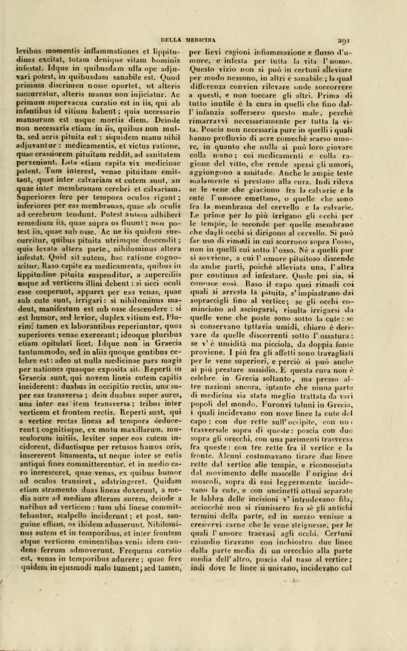 DELLA levibus momentis inflammationes et lìppilu- dines excilat, totani denique vitam hominis infestai. Idque in quibusdam itila ope adju- vari potcst, in quibusdam sanabile est. Quod priiimm discrimen nosse oportet, ut alteris succurralur, alteris raanus non injiciatur. Ac priraura supervacua curalio est in iis, qui ab infantibus id vitium babent; quia necessario mansurum est usque morlis diem. Deinde non necessaria etiam in iis, quibus non mul- ta, sed acris pituita est : siquidem raanu nibil adjuvantar : medicamentis, et \ictus ratione, quae crassiorem pituilam reddit, ad sanitatem perveniunt. Lata etiam capita vix medicinae palent. Tura interest, ^enae pitiiitam emit- tant, quae inter calvariam et cutem suut, an quae inter nierabranam cerebri et calvariam. Superiores fere per tempora oculos riganti ; inferiores per eas membranas, quae ab oculis ad cerebrum tendunt. Potest auiem adhiberi remedium iis, quae supra os (luunt. ; non po- test iis, quae sub osse. Ac ne iis quidcm suc- curritur, quibus pituita utrimque descendit ; quia levala altera parte, nihilominus altera infestai. Quid sit autera, hac ratione cogno- scitur. Raso capite ea medicamenta, quibus in lippitudine pituita suspenditur, a superciliis usque ad verticem illini debent : si sicci oculi esse coeperunt, apparet per eas venas^ quae sub cute sunt, irrigari : si nibilominus ma- dent, manifestum est sub osse descendere : si est liumor, sed levior, duplex vitium est. Plu- rimi tamen ex laborantibus reperiuntur, quos superiores venae exerceant; ideoque pluribus etiam opitulari licet. Idque non in Graecia tantummodoj, sed in aliis quoque gentibus ce- lebre est: adeo ut nulla medicinae pars magis per nationes quasque exposita sit. Reperti in Graecia sunt, qui novem lineis cutem capitis inciderent: duabus in occipitio rectis, una su- per eas transversa ; dein duabus super aures, una inter eas item transversa; tri bus inter verticem et frontem rectis. Reperti sunt, qui a vertice rectas lineas ad tempora deduce- rent; cognitisque, ex molu maxillarum. mu- sculorum initiis, leviter super eos cutem in- ciderent, diductisque per retusos hamos oris, insererent linamenta, ut neque inter se cutis antiqui fines committerentur, et in medio ca- ro incresccret, quae venas, ex quibus bumor ad oculos transiret, adslringeret. Quidam etiam alramento duas lineas duxerunt, a me- dia aure ad mediam alterarci aurem, deinde a naribus ad verticem : lum ubi lineae comrnil- tebantur, scalpello inciderunt ; et post, san- guine effuso, os ibidem adusserunt. Nibilomi- nus autern et in temporibus, et inter frontem atque verticem eminentibus venis idem can- dens ferrum admoverunt. Frequens curatio est, venas in temporibus adurere ; quae fere quidem inejusmodi malo tumenljscd lumen, UEDICINA 3()I per lievi cagioni infiammazione e flusso d'u- more, e infesta per tutta la vita P uomo. Questo vizio non si può in certuni alleviare per modo nessuno, in altri è sanabile ; la qual differenza convien rilevare onde soccorrere a questi, e non toccare gli altri. Prima di lutto inutile è la cura in quelli che tino dal- P infanzia soffersero questo male, perchè rimarravvi necessariamente per tutta la vi- ta. Poscia non necessaria pure in quelli i quali hanno profluvio di acre comechè scarso umo- re, in quanto che nulla si può loro giovare colla mano ; coi medicamenti e colla ra- gione del vitto, che rende spessi £li umori, aggiungono a sanilade. Anche le ampie teste malamente si prestano alla cura. Indi rileva se le vene che giaciono fra la calva rie e la cute Tumore emettano, o quelle che sono fra la membrana del cervello e la calvarie. Le prime per lo più irrigano gli occhi per le tempie, le seconde per quelle membrane che da^li occhi si dirigono al cervello. Si può far uso di rimanii in cui scorrono sopra Posso, non in quelli cui sotto Posso. Né a quelli pul- si sovviene, a cui P umore piluitoso discende da ambe parli, poiché alleviata una, P altra pur continua ad infestare. Quale poi sia, si conosce così. Raso il capo quei rimedi coi quali si arresta la pituita, a* impiastrano dai sopraccigli fino al vertice; se gli occhi co- minciano ad asciugarsi, risulta irrigarsi da quelle vene che poste sono sotto la cute: se si conservano tuttavia umidi, chiaro è deri- vare da quelle discorrenti sotto P ossatura : se v1 è umidità ma picciolo, da doppia fonie proviene. I più fra gli affetti sono travagliati per le vene superiori, e perciò si può anche ai più prestare sussidio. E questa cura non è celebre in Grecia soltanto, ma presso al- tre nazioni ancora, intanto che mafia parte di medicina sia stata meglio trattala da vari popoli del mondo. Furonvi taluni in Grecia, i quali incidevano con nove linee la cute del capo: con due rette sull'occipite, con un. trasversale sopra di queste: poscia con due- sopra gli orecchi, con una parimenti trasversa fra queste: con tre retle fra il vertice e la fronte. Alcuni costumavano tirare due linee rette dal vertice alle tempie, e riconosciuta dal movimento delle mascelle l'origine dei muscoli, sopra di essi leggermente incide- vano la cute, e con uncinetti ottusi separale le labbra delle incisioni v' intrudevano fila, acciocché non si riunissero fra sé gli antichi termini della parte, ed in mezzo venisse a crescervi carne che le vene slrignesse, per le quali T umore traevasi agli occhi. Certuni eziandio tiravano con inchiostro due linee dalla parie media di un orecchio alla parte media dell1 altro, poscia dal naso al vertice; indi dove le linee si univano, incidevano col