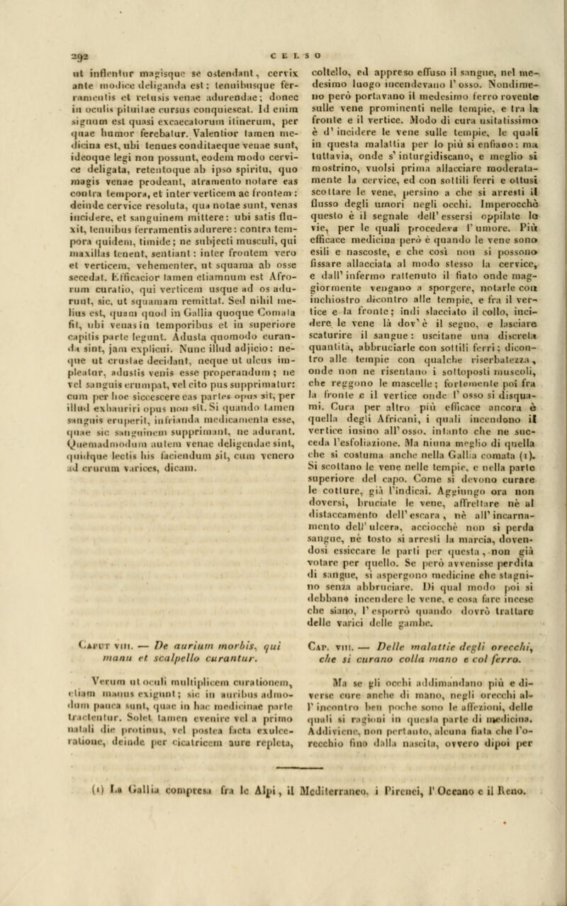 CELSO 2Q2 ut mfleatur aaagtsque so osltadsnt, cervix ante modica deliganda est : lenuibusque fer- lameutis ot retasi* venne adurendae ; donec in ocalu piluilac cursus conquiescal. Iti enim sigqoea est quasi excaecatorum ilinerum, per qnae hunior ferebalur. Valenlior taraen me- dicina est, ubi tenues conditaeque veuae sunt, ideoque legi non possunt, eodem modo cervi- ce deligata, retentoque ab ipso spirilu, quo magis venae prodeant, all'amento notare eas coulra tempora, et inter verlicem ac fronlem : deinde cervice resoluta, qua notae sunt, venas incidere, et sanguine™ mittere: ubi satis flu- \it, tcnuibus ferramentisadurere: contra tem- pora quidem, timide; ne subjecti moscati, qui maxillas tcnent, sentiant : inter frontem vero et verticem, vehementer, ut squama ab osse secedaf. Kfficacior lamen eliamnum est Afro- rum curatio, qui verticem usque ad os adu- runt. sic. ut sqMamani remitlaf. Sed nihil me- lius est, quani quod in Gallia quoque Coniala fil, ubi venasin temporibus et in superiore capiti* parto ledimi. Adusta qootnodo curan- do sint, jam explicui. None illud adjicio: ne- que ut ci uslae decidant, ncque ut ulcus im- plealur, aduslis venis esse propcrandum ; ne tei Stagni! erumpit, voi cito pus supprimatur: cimi per lise sic< eseere eas parlai opta sii, per illud exliauriri opus non Mi. Si quando t.uncii languii eruperit, in bianda medicamenta esse, qnae m<- sanguineai lupprinssat, ne sdurant. QuetaadmOdum antem renne deligeadae sint, quidqne leetis bis facicndum sit, caini venero 1 ' 1 ni uni variees, dicam. coltello, ed appreso effuso il sangue, nel me- desimo luogo incendevano l'osso. Nondime- no però portavano il medesimo ferro roveute sulle vene prominenti nelle tempie, e tra U fronte e il vertice. Modo di cura usitatissimo è d1 incidere le vene sulle tempie, le quali in questa malattia per lo più si sanino; ma tuttavia, onde s' inturgidiscano, e meglio si mostrino, vuoisi prima allacciare moderata- mente la cervice, ed con sottili ferri e ottusi scottare le vene, persino a ebe si arresti il flusso degli umori negli occhi. Imperocché questo è il segnale dell'essersi oppilatc lo vie, per le quali procedeva I- umore. Più efficace medicina però è quando le vene sona esili e nascoste, e ebe così non si possono» fissare allacciata al modo slesso la cervice, e dall' infermo rattenuto il fiato onde mag- giormente vengano a sporgere, notarle con inchiostro dicontro alle tempie, e fra il ver- tice e la fronte; indi slacciato il collo, inci- dere le vene là dov' è il segno, e lasciare scaturire il sangue: uscitane una diserei;» quantità, abbruciarle con sottili ferri; dicon- tro alle tempie con qualche wserbateaaa% onde non ne risentano i sottoposti muscoli, che reggono le mascelle ; fortemente poi fra Is fronte e il vertice onde l'osso si disqua- mi. Cura per altro più efficace ancora è quella degli Africani, i quali incendono i! vertice inaino all'osso, intanto che ne suc- ceda L'esfoliasione. Ma ninna meglio di quella che si costuma anche india Gali a coniata (1). Si scollano le vene nelle tempie, e nella parie superiore del capo. Coma si devono curare le cotture, già L'indicai, soggiungo ora non doversi, bruciate le vene, affrettare né al distaccamento dell'escara, uè all'incarna- mento dell'ulcera, acciocché non si perda sangue, ne tosto si arresti la marcia, doven- dosi essiccare le parli per questa , non già votare per quello. Se pero avvenisse perdila di sangue, si aspergono medicine che stagni- no scn/a abbruciare. Di quel modo poi si debbano incendere le vene, e cosa l'are incese • he siano. P esporrò qusndo dovrò trattare delle varici delle ''ambe. Gacit vim. — De miri 11 in mor/tiy. i/ui m,imi ti tbalptlU curaiitiu. Veruni otoculi multiplicem curstionero, elisia nonni exigtml ; sic in snribns admo* diini p.oi. .1 uni. qnae in l« u medìoinai p irte Ursctentur. Sole! (amen ereniretels primo natali dm protieos, tei posata boni noiosa tallone, delude, pei 'n.ilrii'ni aure ivph u, Cai*, vui. — Delle malattie degli orecchi, che si curano colla mano e col ferro. afa se gli occhi addkaaadano più 1 <li- VerlC clic anche di mano. Degli orecchi al- l'incontro l'in poche SOnO le alle/ioni, delle quali si ragioni in questa parsa di nssdicàns< 4dditiene, non pertanto,slonns nata ohe l'o- recchio fitte dalla nascila, ovvero dipoi per l'I ìd Gallai compresi fra le Alpi, il Mcdilcrr anco. 1 Pi 1' Oceano e il Reno.