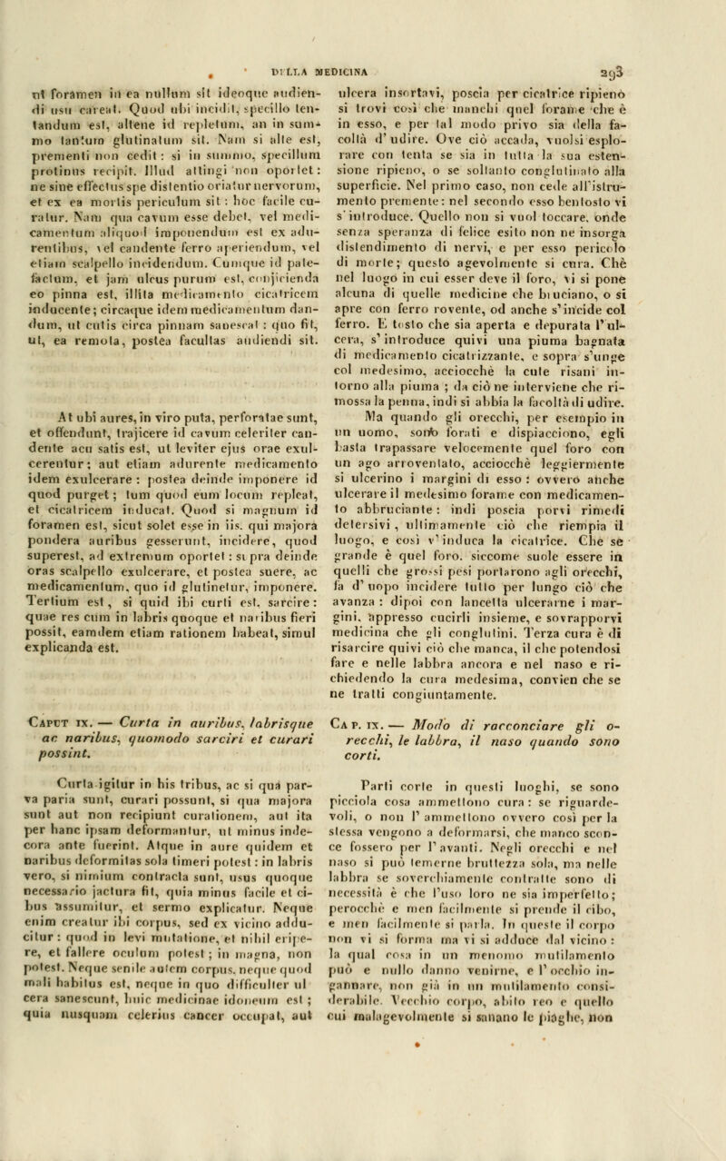 , DI LLA MEDICINA nt forameli in ea milioni sìt ideoque audien- ci usii caieat. Quod obi incidil, specillo ten- tandum es!, aitene id replelum, an in suoi* mo tantum glutinatum sit. Ntfnl si alle est, prementi non cedit : si in sfrittalo, specillimi protinus recipit. Illud attingi non oportet : ne sine efTectusspe dislentio oriatnr nervorum, et ex ea mortis periculum sit : hoc facile cu- ra tur. Nani qua cavimi esse debct, ve! medi- cameli tum aliquod irapouendum est ex adu- rentihus, > ci candente ferro apei iendum, ^el eliam scalpello incidendum. Cumque id pale- factum, et jam ulcus purum est, cnnjicienda eo pinna est, illita mediraimnlo cicatricem inducente; circaque idemraedicamentum dan- dum, ut cutis circa pinnani sanescal : quo fit, ut, ea remota, postea facullas audiendi sit. 293 At ubi aures, in viro puta, perfor^tae sunt, et offendunt, trajicere id cavum celeriler can- dente acu satis est, ut leviter ejus orae exul- cerentur; aut etiain adurente medicamento idem exulcerare : postea deinde imponere id quod pulget ; tum quod euni locum replcat, et cicatricem induca!. Quod si magnum id foramen est, sicut solet esse in iis. qui majora pondera a uri bus gesserunt, incidere, quod superest, ad extremum oportet : si pia deinde oras scalpello exulcerare, et postea suere, ac medicamenlum. quo id glutinetur, imponere. Tertium est, si quid ibi curti est, sarcire: quae res cimi in labris quoque et naiibus fieri possit, eamdem etiam rationem babeat, simul explicanda est. ulcera insortavi, poscia per cicatrice ripieno si trovi co:*ì che manchi quel forame che è in esso, e per lai modo privo sia della fa- collà d'udire. Ove ciò accada, vuoisi esplo- rare con tenta se sia in tutta la sua esten- sione ripieno, o se soltanto conglutinalo alla superfìcie. Nel primo caso, non cede alTislru- menlo premente: nel secondo esso bentosto vi s'introduce. Quello non si vuol toccare, onde senza speranza di felice esito non ne insorga dislendimento di nervi, e per esso pericolo di morte; questo agevolmente si cura. Che nel luogo in cui esser deve il foro, vi si pone alcuna di quelle medicine cbe bi uciano, o sì apre con ferro rovente, od anche s'incide col ferro. E tosto che sia aperta e depurata l'ul- cera, s'introduce quivi una piuma bagnata di medieamenlo cicatrizzante, e sopra s'unge col medesimo, acciocché la cute risani in- torno alla piuma ; da ciò ne interviene che ri- mossa la penna, indi si abbia la facoltà di udire. IVla quando gli orecchi, per esempio in un uomo, sorte forati e dispiacciono, egli basta trapassare velocemente quél foro con un ago arroventato, acciocché leggiermente si ulcerino i margini di esso : ovvero anche ulcerare il medesimo forame con medicamen- to abbruciante : indi poscia porvi rimedi detersivi , ultimamente ciò che riempia il luogo, e così v'induca la cicatrice. Che se grande è quel foro, siccome suole essere in quelli che gro.-si pesi portarono agli orecchi, fa d'uopo incidere tulio per lungo ciò che avanza : dipoi con lancetta ulcerarne i mar- gini, appresso cucirli insieme, e sovrapporvi medicina che «lì conglutini. Terza cura è di risarcire quivi ciò che manca, il che potendosi fare e nelle labbra ancora e nel naso e ri- chiedendo la cura medesima, convien che se ne tratti congiuntamente. Caput ix.— Carta in auribus, labrisqtie Cap. ix.— Modo di racconciare gli o- ac naribus, quo/nodo sarciri el curari recchi, le labbra, il naso quando sono possine. corti. Curia igitur in his tribus, ac si qua par- va paria sunt, curari possunt, si qua majora sunt aut non recipiunt curalionem, aut ita per hanc ipsam deformanlur, ut minus inde- cora ante fuerint. Atque in aure quidem et naribus deformitas sola linieri polesl : in labris vero, si nimium contrada sunt, usus quoque necessario jactura fit, quia minus facile elei- bus assumilur, el sermo explicalur. Ncque enim crea tur ibi corpus, sed ex vicino addu- citur: quod in levi mntatinne, el nibil eripe- re, el fallere oculum polest ; in magna, non polesl. Ncque sende aulem corpus, ncque quod mali habitus est. ncque in quo difficulter ul cera sanescunt, buie medi< inae idoneum est ; quia nusquani celerius cancer occupai, aul Parti corte in questi luoghi, se sono picciola cosa ammetlono cura: se riguarde- voli, o non 1' ammetlono ovvero così per la slessa vengono a deformarsi, che manco scon- ce fossero per 1'avanti. Negli orecchi e nel naso si può temerne bruttezza sola, ma nelle labbra se soverchia mente contralte sono di necessità è che l'uso loro ne sia imperfetto; perocché e men facilmente si prende il cibo, e meri facilmente si palla. In quesle il còrpo non vi si forma ma \i si addateti dal vicino: la qual cosa in un menomo mutilamento può e nullo danno venirne, e l1 occhio in- gannare., non già in un mnlilamenlo consi- derabile. Vecchio corpo, abito reo e quello cui malagevolmente si sanano le piaghe, non