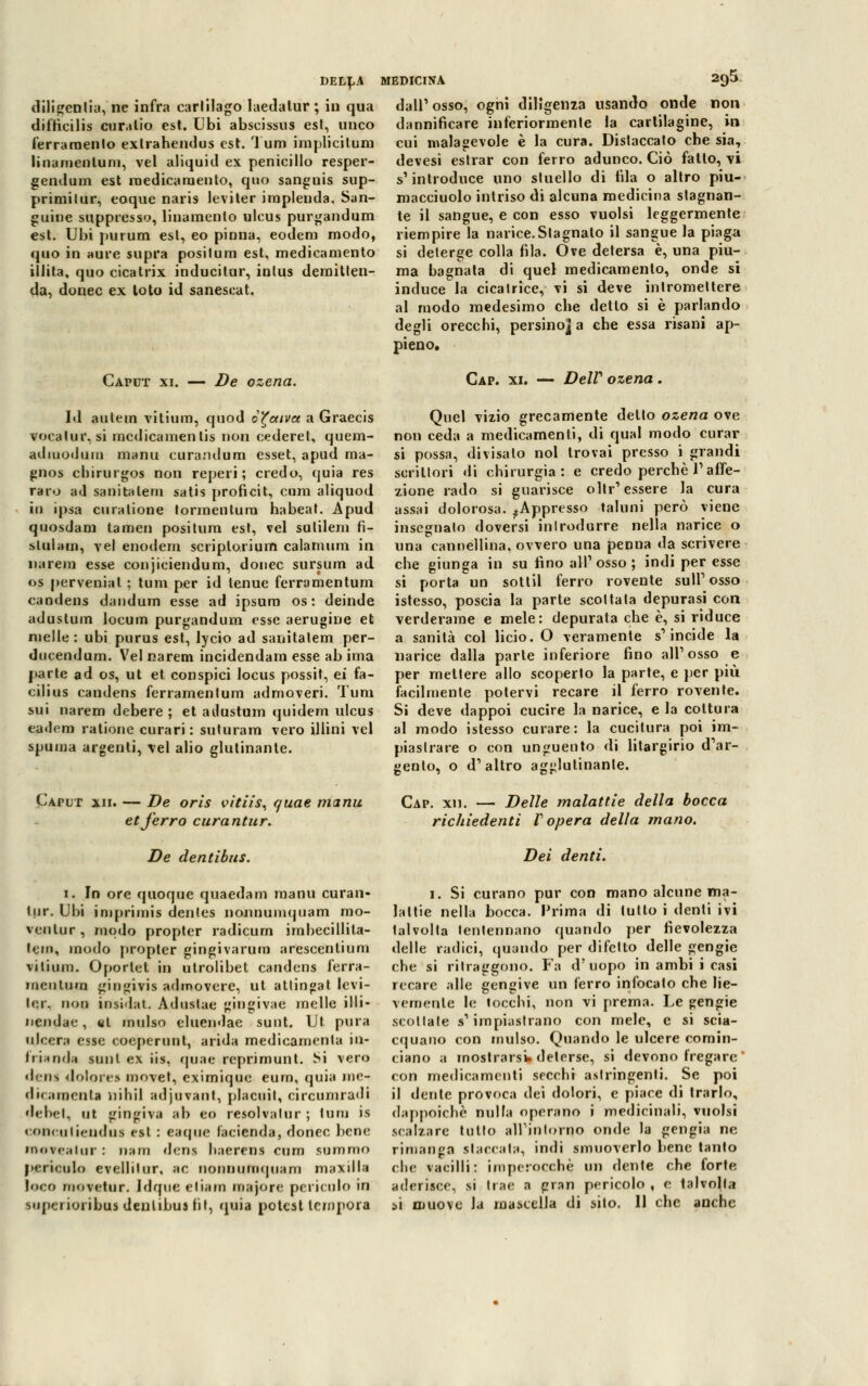 DELI,.* diligentia, ne infra carlilago laedalur; in qua difticilis curalio est. Ubi abscissus est, unco ferramento exlrahendus est. Tura implicitom linamenluni, vel aliquid ex penicillo resper- gendum est medicamento, quo sanguis sup- primilur, eoque naris leviter implenda. San- guine snppresso, linamento ulcus purgandum est. Ubi purum est, eo pinna, eodeni modo, quo in aure supra positura est, medicamento illita, quo cicatrix inducitur, inlus demitten- da, donec ex loto id sanescat. Caput xi. — De ozena. Id aulem vilium, quod c^ccivct a Graecis vocalur, si medicamelilis non cederei, quem- adiuoiJum ninnu curandum esset, apud ma- gnos cbirurgos non reperi; credo, quia res raro ad sanitalem satis proficit, cura aliquod in ipsa curatione tormentum habeat. Apud quosdam tamen positura est, vel sutilem fì- slulam, vel enodem scriplorium calamum in narera esse conjiciendum, donec sursum ad os pervenial ; tura per id tenue ferramentum candens dandum esse ad ipsum os : deinde adustum locum purgandum esse aerugine et melle : ubi purus est, lycio ad sanitalem per- ducendum. Vel narem incidendam esse ab ima parte ad os, ut et conspici locus possit, ei fa- cilius candens ferramentum admoveri. Tura sui narem debere ; et adustum quidem ulcus eadem ratione curari : suturarti vero illini vel spuma argenti, vel alio glutinante. Caput xii. — De oris vitiis, quae manu et ferro curantur. De dentibus. MEDICINA 295 dall'osso, ogni diligenza usando onde non dannificare inferiormenle la cartilagine, in cui malagevole è la cura. Dislaccato che sia, devesi estrar con ferro adunco. Ciò fatto, vi s'introduce uno stuello di fila o altro piu- macciuolo intriso di alcuna medicina stagnan- te il sangue, e con esso vuoisi leggermente riempire la narice.Slagnalo il sangue la piaga si deterge colla fila. Ove detersa è, una piu- ma bagnata di quel medicamento, onde si induce la cicatrice, vi si deve intromettere al modo medesimo clie detto si è parlando degli orecchi, persino] a che essa risani ap- pieno. Cap. xi. DelV ozena. Quel vizio grecamente dello ozena ove non ceda a medicamenti, di qual modo curar si possa, divisato noi trovai presso i grandi scrittori di chirurgia: e credo perchè V affe- zione rado si guarisce olir'essere la cura assai dolorosa. ^Appresso taluni però viene insegnato doversi introdurre nella narice o una cannellina. ovvero una penna da scrivere che giunga in su lino all'osso; indi per esse si porta un sottil ferro rovente sull'osso istesso, poscia la parte scoltala depurasi con verderame e mele: depurata che è, si riduce a sanità col licio. O veramente s'incide la narice dalla parte inferiore fino all'osso e per mettere allo scoperto la parte, e per più facilmente potervi recare il ferro rovente. Si deve dappoi cucire la narice, e la cottura al modo istesso curare: la cucitura poi im- piastrare o con unguento di litargirio d'ar- gento, o d'altro agglutinante. Cap. xu. — Delle malattie della bocca richiedenti V opera della mano. Dei denti. 1. In ore quoque quaedam manu curan- tur. Ubi imprimis dentes nonnumquam mo- vcnlur, modo propter radicum imbecillita- lem, modo propter gingivarum arescentium vilium. Oportet in utrolibet candens ferra- menlum gingivis admovcre, ut attingat levi- tar, non insilai. Aduslae gingivae incile illi- ncndac, ut mulso eluendae sunt. Ut pura ulcera esse coeperunt, arida medicamenla ni- tri* rida sunt ex iis, quae reprimunt. Si vero deus dolore* move!, eximique eum, quia ine- diramenla nihil adjuvant, placidi, circumradi debel, ut gingiva ab eo resolvalur ; tura is conciliiendui est : eaque lacienda, donec bene • novealui : nani dens haerens cum summo periculo evcllilur, ac nonnumquam maxilla loco movetur. Idque eliam majorc periculo in superioribasdenlibuifit, quia potest tempora 1. Si curano pur con mano alcune ma- lattie nella bocca. Prima di tulto i denti ivi lalvolla tentennano quando per fievolezza delle radici, quando per difetto delle gengie che si ritraggono. Fa d'uopo in ambi i casi recare alle gengive un ferro infocalo che lie- vemente le tocchi, non vi prema. Le gengie scollale s'impiastrano con mele, e si scia- cquano con mulso. Quando le ulcere comin- ciano a mostrarsi deterse, si devono fregare con medicamenti secchi astringenti. Se poi il dente provoca dei dolori, e piace di trarlo, dappoiché nulla operano i medicinali, vuoisi scalzare tutto all'intorno onde la gengia ne rimanga stai-cala, indi smuoverlo bene tanto che vacilli: imperocché, un dente che forte aderisce, si trae a gran pericolo , e talvolta si muove la mascella di silo. Il che anche