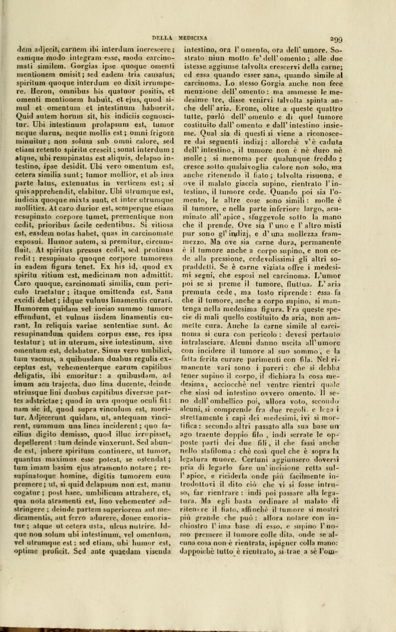 dém adjecit, carilem ibi interdum increscerc; eamque modo inlegram esse, modo carcino- mati similem. Gorgias ipse quoque omenti mentionem omisit ; sed eadem tria causaUis, spiritum quoque interdum eo dixit irrumpe- re. Heron, omnibus bis quatuor positis, et omenti mentionem babuit, et ejus, quod si- mul et omentum et intestinum habuerit. Quid autem horlim sii, his indiciis eognosci- tur. Ubi intestinum prolapsum est, Iunior neque durus, neque mollis est ; omni frigore minuitur; non solum sub omni calore, sed etiaui retento spirita crescit ; sonat interdum ; atque, ubi resupinatus est aliquis, delapso in- testino, ipse desidit. Ubi vero omentum est, cetera similia sunt; tumor mollior, et ab ima parte latus, extenuatus in verlicem est; si quisapprehendit, elabitur. Ubi utrumque est, indicia quoque mixta sunt, et inter utrumque mollities. At caro durior est, semperque etiam resupinato corpore lumet, premenlique non cedit, prioribus facile cedentibus. Si viliosa est, easdem notas babet, quas in carcinoma té exposui. Humor autem, si premitur, circum- fluit. At spiritus pressus cedit, sed protinus redit ; resupinato quoque corpore tumorem in eadem figura tenet. Ex his id, quod ex spiritu vitium est, medicinam non admittit. Caro quoque, carcinomati similis, cura peri- culo tractatur ; itaque omittenda est. Sana excidi debet ; idque vulnus linamentis curavi. Humorem quidam vef inciso summo tumore effundunt, et vulnus iisdem linamentis cu- rant. In reliquis variae sententiae sunt. Ac resupinandum quidem corpus esse, res ipsa testatur; ut in uterum, sive intestinum, sive omentum est, delabatur. Sinus vero umbilici, tura vacuus, a quibusdam duabus regulis ex- ceptus est, veheraenterque earum capilibus deligatis, ibi emoritur: a quibusdam, ad imum acu trajecta, duo lina ducente, deinde utriusque lini duobus capitibus diversae par- tes adstrictae ; quod in uva quoque oculi fit: nam sic id, quod supra vinculum est, mori- tur. Adjecerunt quidam, ut, antequam vinci- rent, summum una linea inciderent ; (juo fa- cilius digito demisso, quod illuc irrnpisset, depellerent : tum deinde vinxerunt. Sed abun- de est, jubere spiritum continerc, ut tumor, quantus maximus esse polest, se ostendat ; tum imam basim ejus atramento notare ; re- supinatoque homine, digitis tumorem eum premere; ut, si quid delapsum non est, manu cogalur ; post haec, umbilicum attrahere, et, qua nota atramenti est, lino vehementer ad- stringere ; deinde partem superiorem aat me- <licamentis, aut ferro adurerc, doncc emoria- tur ; atque ut celerà usta, ulcus nutrire. Id- que non solum ubi intestinum, vel omentum, vel utrumque est; sed cliam, ubi humor est, oplime proucit. Sed ante quaedam viscnda 299 intestino, ora Tomento, ora dell' umore. So- strato niun molto fé* dell' omento ; alle due istesse aggiunse talvolta crescervi della carne; ed essa quando esser sana, quando simile al carcinoma. Lo slesso Gorgia anche non fere menzione dell1 omento: ma ammesse le me- desime tre, disse venirvi talvolta spinta an- che dell1 aria. Erone, oltre a queste quattro tutte, parlò dell'omento e di quel tumore costituito dall' omento e dall1 intestino insie- me. Qual sia di questi si viene a riconosce- re dai seguenti indizj : allorché v'è caduta dell1 intestino, il tumore non è né duro né molle ; si menoma per qualunque freddo ; cresce sotto qualsivoglia calore non solo, ma anche ritenendo il fìalo ; talvolta risuona, e ove il malato giaccia supino, rientrato l'in- testino, il tumore cede. Quando poi sia To- mento, le altre cose sono simili : molle è il tumore, e nella parte inferiore largo, acu- minato ali1 apice , sfuggevole sotto la mano che il prende. Ove sia I1 uno e T altro misti pur sono gì1 inflizj, e d1 una mollezza fram- mezzo. Ma ove sia carne dura, permanente è il tumore anche a corpo supino, e non ce- de alla pressione, cedevolissimi gli altri so- praddetti. Se è carne viziata offre i medesi- mi segni, che esposi nel carcinoma. L'umor poi se si preme il tumore, fluttua. L1 aria premuta cede, ma tosto riprende: essa fa che il tumore, anche a corpo supino, si man- tenga nella medesima figura. Fra queste spe- cie di mali quello costituito da aria, non am- mette cura. Anche la carne simile al carci- noma si cura con pericolo : devesi pertanto intralasciare. Alcuni danno uscita ali1 umore con incidere il tumore al suo sommo , e la fatta ferita curare parimenti con fila. Nel ri- manente vari sono i pareri : che si debba tener supino il corpo, il dichiara la cosa me- desima, acciocché nel ventre rientri quale che siasi od intestino ovvero omento. Il se- no dell1 ombellico poi, allora voto, secondo alcuni, si comprende fra due regoli, e le*a i strettamente i capi dei medesimi, ivi si mor- tifica: secondo altri passato alla sua base un ago traente doppio filo , indi serrale le op- poste parti dei due fili, il che fassi anche nello staliloma : che così quel che è sopra la legatura muore. Certuni aggiunsero doversi pria di legarlo fere un1 incisione retta sul- T apice, e ricadérla onde più facilmente in- trodottovi il dito ciò che vi si fosse intru- so, far rientrare : indi poi passare alla lega- tura. Ma egli basta ordinare al malato di ritemre il fiato, affinchè il tumore si mostri più grande che può : allora notare con in- chiostro T ima base di esso, e supino T uo- mo premere il tumore colle dita, onde se al- cuna cosa non è rientrata, ispigner colla mano: dappoiché lutto è rientralo, si trae a se Tom-