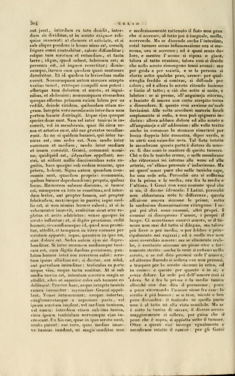 aut jacet, iulcrdum ex lolo desàdit, inler- (1 iimi sic dividitur. ut in scroto exrguae reli- qoiac maneaot: al clamore ci aatielate, et si sub aliquo pendere is homo nisus es', cresciti frigore omni coiitrahilur. calure diatunditar; esterne timi manfani et rotinidum , et tactu lae?e ; id.jne, quod subest, lubricum est; si pressura est, ad inguen rcverlilur; dimis- sumque, iterato cono quodam quasi murmurc devolvitur. Et id quidem in levioribus malis evenit. Nonnu-nquam aulem stercore accepto vastius tumet. relroque coinpelli non potcst : aflfertque tum dolorem et scroio, et ingui- nibus, et ablomini; nonnumquam stomachus quoque affeetua prinauea rafani bilem per os redlil. deinde viridem. quibusdam etiam ni- gram. Inlegris vero membranis iulcrdum eam p*rtem humor distringit. A.tque ejus quoque spccies duae mot. Nam vel inter lunicas is in- ereseil, vel in membranis, quac ibi circa ve- n.is et arlerias sunt, ubi eae gravatae occallue- runt. Ac ne ei quidem Rumori, qui inter tu- nicas est, una sedes est. Nam modo inter summam et mediani , modo inter mediani et imam consistit. Graeci, communi nomi- ne, quidquid est, vi^oxnXnv appellant; no- stri, ut seilieet nullis discriminibus satis co- fani tis, haec quoque sub eodem nomine, quo priora, hib'iit. Signa autem quaedam corn- jiinnia sunl, qaaedam propria: communia, quibtM lumini- deprehenditur; propria, quibus Incus, flomorean tubasse discimos, si timor est, numqtnm e\ loto se remiUcns,sed inter- dum levior, aul prnpler t'imem, ani propler fcbrie.ulam, maximeque in pueris; isque niol- lis est, si non nimius humor subest ; al ai is vrliiMUi'iili r inerevii, renillilur tieni uler re- plrtus el arde adslrictus : venie quoque in scroto iulliuiiir: el. si digito peessimos, eedit humor, etrcamfll lensque id, quod non premi- tur. attollit. ci taraquam in vitro coroure per scr 'turi) appare!; isque, quanta no in ipso est. siue d dorè etti Sedei auteaa « jns sic depre- henditur. Si inter tummani mediamqoe Inni- cani est, coio ììjiiìn dnoboa preasiraoa, pau- litim humor inter eos reverleus subii: ICTO tini) ipsìOS alhidius est ; |i dii-ilur. aut mini, ani parraiura mtenditur: testioolus ci pule ncque ria», oeqot tactu lentitur. hi si sub rnecTia tanica est, intentuni scroturn naagii te attollit, id ii tuperior i elei sub tumore eo deliteK •' Pi ieter I ae me integri! tunicii rame* inoascitur : vh-tìxhXhv Graeci appel- lane \ 'il !•• intimi -ni uni ; e i'pi ÌOtOI Lee, -mi .i ic jo<- i mi|. i ìori p irle . ad ìptura ¥ rol un ini Hent, rei me Itera tunicam, \.'l imi ii Int.-idilli etiam sul. uni Ionica, • ir i ipSOni l'olii ninni n'Tvuinque e|iis in- mi i.\ ins eae qoae i i ipae a roto lonfc, 1111 -111 <• i' rero1 • |• • te asedÌM im i«- •v t ti li- a ioaid ait, al aa igi i i osditai non e medesimamente rat tenuto il fiato non gran che si accresce, al tatto poi è ineguale, molle, scorrevole. ì\Ia se discende anche l'intestino, cotal tumore senza infiammazione ora si me- noma, ora si accresce ; ed è quasi senza do- lore, e mentre l1 uomo si riposa o giace, talora al tutto svanisce, talora così si divide che nello scroto rimangono tenui avanzi: ma per grida e per sazietà, e se la persona si sforza sotto qualche peso, cresce: per qual- sivoglia freddo si contrae, si diffonde per calore; ed è allora lo scroto ritondo insieme e liscio al tatto; e ciò che sotlo si sente, è lubrico: se si preme, all' anguinaja ritorna, e lasciato di nuovo con certo strepilo torna a discendere. E questo così avviene ne'mali lievissimi. Alle volte accoltevi materie fecali ampiamente si enfia, e non può spignersi in- dietro: allora adduce dolore ed allo scroto e all'anguinaia e all' addomine : alle volle tratto anche M consenso lo stomaco rimeltesi per bocca dappria bile rossastra, dipoi verde, e in certi casi eziandio nera. Tal fiata inlatte le membrane questa parte è distesa da umo- re. E due sono le maniere di questo tumore. Che o fra le tuniche cresce, o nelle membrane che ritrovansi ivi intorno alle vene ed alle arterie, oV elleno premute s1 indurirono. Ma D)è quesT umor pure chi; nelle tuniche cape, ha una sede sola. Perocché ora si sofferma fra la prima e la media, ora fra la media e T ultima. I Greci con voce comune qualche si sia, il dicano idrocele. I Latini, perocché non abbastanza note le differenze, questa affezione ancora siccome le prime, sotto la medesima denominazione ritengono. 1 se- tini poi altri sono comuni, altri propri. I comuni ci discoprono I'umor, i propri i! laogo. Ci accertiamo esservi umore, se il tu- more non mai del tutto si dilegua, ma talora più lìere 0 per inedia, 0 per fblnc e prin- cipalmenta nei raglisi; ed è molle ove non siivi soverchio umore: ma se altamente creb- be, è renitente siccome un pieno otre e for- temente tiretto . nube le vene si cullano nello scroto, e te col dito premesì cede l'amore, ed attorno Hoendo si tollera ore non preraetS, e traspare per lo scroio liccome io vetro, o<l in corno: | questo per quanto è in se. e .s-n/.a dolore Li sede poi dell' umore coti si rileva s<' è Ira la prima e-la media tonica allorché con due dita il premi amo , poco ,i poca ritornando rumore i ieue fra t ite l scroio è pili Inaino . se si trae, lucilie o Ioli poco ditti in le i il testicolo in quella parte non è al tali * all.i \ist.i sensibile, ali se r sotto la lOOÌCa 'Il U1C//.0, il disleso scroio maggiormente si tollera, per gota che il pene che e tOpra, ,i appiatta sotto il tuiinne. Oltre ■ cjoeati \i/i lotorgc egualmente a membrane intatte (| reJDMM ! pÒ* p'1 ,,l<