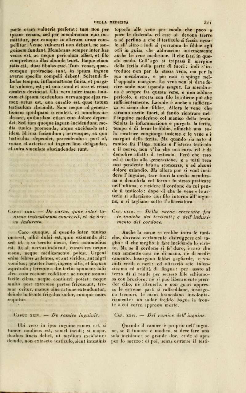 parie oram vulneris perforat : tum non per ipsani venam, sed per membranam ejus im- mittitur, per tamque in al tei a m oram com- piili tur. \enae vulnerari non debent, ne san- guinem fundant. Membrana semper inter has venas est, ac neque periculum affert, et filo comprehensa illas abunde tenet. Itaque eliam satis est, duas fìbulas esse. Tum venae, quae- cumque protractae sunt, in ipsum inguen averso specillo compelli debent. Solvendi fì- bulas tempus, infiammatone finita, et purga- to vulnere, est ; ut una simul et oras et venas cita tri x devinciat. Ubi vero inter imam tuni- cam et ipsum testiculum nervumque ejus ra- mex ortus est, una curaiio est, quae totum testiculum abscindit. Nara neque ad genera- lionem quidquara is confert, et omnibus in- decore, quibusdam etiam cura dolore depen- det. Sed tum quoque inguen incidendum; me- dia tunica promenda, atque excidenda est ; idem id ima faciendum ; nervusque, ex quo testiculus dependet, praecidendus: post id, venae et arleriae ad inguen lino deligandae, et intra vinculam abscindendue sunt. loporlo alle vene per modo che poco a poco Je distenda, ed esse si devono trarre a sé perfino a che il testicolo si faccia egua- le all' altro : indi si porranno le fibbie agli orli in guisa che abbraccino insiememente anche le- vene medesime. Jl che fassi in que- sto modo. Coli1 ago si trapassa il margine della ferita dalla parte di lucri: indi s'in- troduce non per la stessa vena, ina per la sua membrana, e per essa si spinge nel- T opposto margine. La vena non si deve fe- rire onde non ispanda sangue. La membra- na è sempre fra queste vene, e non adduce pericolo, e stretta con filo le ritiene più che sufficientemente. Laonde è anche a sufficien- za vi sieno due fibbie. Allora le vene che saranno uscite fuori, si fanno rientrare nel- l'inguine medesimo col manico della tenta. Sciolta la infiammazione e purgata la ferita, tempo è di levar le fibbie, affinchè una so- la cicatrice congiunga insieme e le vene e i margini della ferita. Ma quando sia nato il ramice fra 1'irna tunica e l'istesso testicolo e il nervo, non v' ha che una cura, ed è di demolire affatto il testicolo. Però che esso ed è inetto alla generazione, e a tutti reca così pendente bruita sconcezza, e ad alcuni dolore eziandio. Ma allora pur si vuol inci- dere l'inguine, trar fuori la media membra- na e demolirla col ferro : lo stesso praticare nell' ultima, e ricidcre il cordone da cui pen- de il testicolo: dopo di che le vene e le ar- terie si allacciano con filo intorno all'ingui- ne, e si tagliano sotto l'allacciatura. Caput xxiii. — De carne, quae inter tu- Cap. xxm. — Della carne cresciuta fra nicas testiculorum concrtvit, et de ner- le tuniche dei testicoli; e deW induri- vo indurato. mento del cordone. Caro quoque, si quando inter tunicas increvit, nihil dubii est, quin eximenda sit: sed id, ii so scroto inciso, fieri commodius est. Al si neiviis induruit, curari res neque iiiaiiu, acque medicamento potest. Urgent enim febres ardente», etaut viridcs, autnigri vomilus ; praeter haec, ingens silis, et linguae MprituiSo ; fereque a die tcrtio spumans bilis .■Ivo cutii rosione reddilur : ac neque assumi facile cibiis, neque conliiteri polesl : neque multo post rxtremae per le 9 fri»escunt, tre- mor oiitur, manus sine ratione exlenduntur; deinde in ironie frigidaì sudor, euruque mors •equiUir. CapOT xxiv. — De ramice inguinis. Anche la carne se crebbe infra le tuni- che, dovrassi certamente distruggere col ta- glio : il che meglio è fare incidendo lo scro- to. Ma se il cordone si fé' duro, è caso che non ammette cura né di mano, né di medi- camento. Insorgono febbri gagliarde, e vo- miti verdi o neri : ed oltracciò sete inlen- >issima ed aridità di lingua : per usato al terzo dì si rende per secesso bile schiumo- sa con bruciore: ne si può liberamente pren- der cibo, né ritenerlo, e non guari appres- to le estreme parli si raffreddano, insorgo- no tremori, le mani brancolano involonta- riamente: un sudor freddo bagna la fron- te a cui corre appresso morte. Cap. xxiv. — Del ra/nice delV inguine. Ibi -vero in ipso inguine rarnex est. si Quando il ramice è proprio nell' ingui- Inrrior modini* «si, semel incidi ; si major, ne. se il tumore è modico, si deve fare una doabai linei* debet, ut medium excidalur: sola incisione; se grande «lue. onde si apri deinde, non extracto tes litulo, situi intestini! per lo mezzo: di poi. senza estrarle il testi-