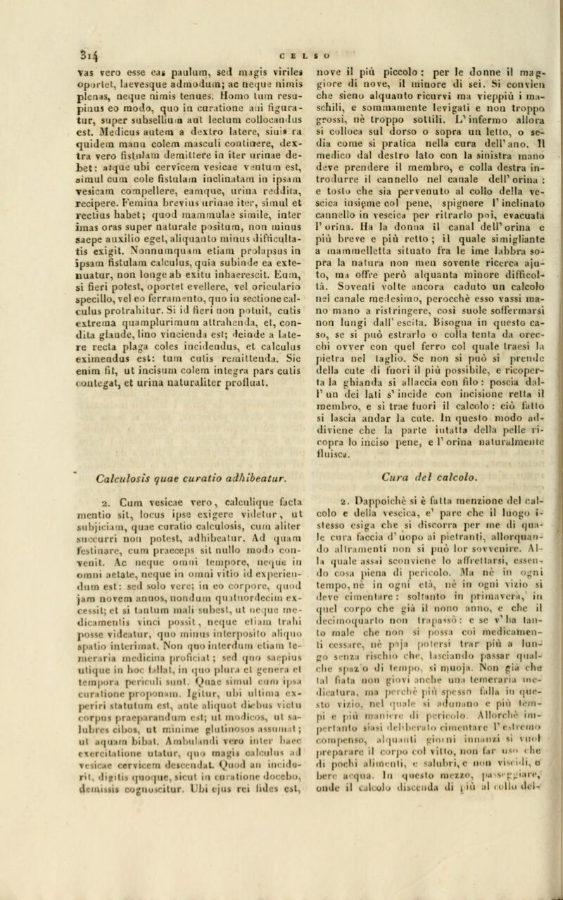 vas vero esse eas paulum, sed migis virile* oportet, laevesque admodum; ac neque nimis plenas, ncque nimis tenues. Homo tum resu- piuus eo modo, quo in cur.itione ani figura- tur, super subsellium aut lectuni collocandus est. Medicai Baleni a dextro Iatere, sin!» ra quidem raanu colem méscali continere, dex- tra vero fistnlam demittere in iter urinae de- bet: atque ubi cervicem vesicae ventura est, aimul cain cole fistulain inclinatam in ipsam vesicam compellere, eamque, urina reddita, recipere. l'emina bretius uriuae iter, simul et rectius habet; quod mammulae simile, inter imas oras super naturale positura, non minus saepe auxilio eget, aliquanto minus difticulta- tis exigit. Nonnumquam etiam prolapsus in ipsam fistulam calculus, quia subinde ea exte- iiuatur, non longeab exitu inhaerescit. Eum, si fieri potest, oportet evellere, vel oriculario specillo, vel co ferramento, quo in sectione cal- culus protrahitar. Si id fieri non potuit, cutis «•\trema quamplurimum attrahenda, et, con- dita glande, lino vincienda est; deinde a lale- rc rccla plaga coles incideudus, et calculus eximendus est: tum cutis remittenda. Sic euim tìt, ut incisimi colem integra pars cutis < ontegat, et urina naturaliter prolluat. nove il più piccolo: per le donne il mag- giore «li nove, il minore di sei. Si con vici» che sieno alquanto ricurvi ma vieppiù i ma- schili, e sommamente levigati e non troppa grossi, né troppo sottili. L'infermo allora si colloca sul dorso o sopra un letto, o se- dia come si pratica nella cura dell1 ano. Il medico dal destro lato con la sinistra mano deve prendere il membro, e colla destra in- trodurre il cannello nel canale dell1 orina : e tosto che sia pervenuto al collo della ve- scica insieme col pene, spignere I1 inclinalo cannello in vescica per ritrarlo poi, evacuala l'orina. Ha la donna il canal dell1 orina e più breve e più retto ; il quale simigliante a mammelletla situato fra le ime labbra so- pra la natura non men sovente ricerca aju- to, mi offre però alquanta minore difficol- tà. Soventi volte ancora caduto un calcolo nel canale me;!esimo, perocché esso vassi ma- no mano a ristringere, così suole soffermarti non lungi dall' escita. Bisogna in questo ca- so, se si può estrarlo o colla tenta da orec- chi ovver con quel ferro col quale trarsi la pietra nel taglio. Se non si può si piemie della cute di fuori il più possibile, e ricoper- ta la ghianda si allaccia oon filo : poscia dal- l'1 un dei lati s1 incide con incisione retta il membro, e si trae fuori il calcolo : ciò fatto si lascia andar la cute, in questo modo ad- diviene che la parte intatta della pèlle ri- copra lo inciso pene, e l1 orina naturalmente fluisca. Calculosis quae curatio adhibeatur. 2. Cum vesicae vero, calculique facta mcntio sii, locus ipse esìgere videtur, ut subjiciam, quae curatio calculosis, cum aliler ■accorri non potest, adhibeatar. Ad qua ni i i ire, cum praecepi sii nullo modo con- venti. Ac ncque omni tempore, ncque in oinm Batate, ncque in ninni vitio id experieu- daoQ csi : vi mio rere; in eo corpore, quod i ina no reni annoi, nondam qu ituordecim ex- ( essit; et si lantani mali saboti, ut ne [ne me- dicamenti! Vinci pOSSÌI . ncque eli.un traili pOtM vidcatur, quo minus nitri [osi lo aliqiio •patio int< limai. Non quo interdillo < liain le- mei iria medicina profìciat; sed «pio si pius utique in ben t dlat, io quo pini .■ el g< nei i el tempora per* uli inni Qoae simul cum ipsa i me pi op 'U .in. Igitnr, obi ultim i ei< p riri itatotum est, tote aliqaol diebas \ iel a « orpas pi Ben ti indora <-st; ni modi* ■.. ut sa- labres < iboe, nt minime glutine os assoni il ; ut teja mi bibat. àmbulandi vero inter bae< il itione ut tini. quo magi i i dculut ad ii i.t. Qq ..i .ni ne ìdt- rii dipitii quo pi'-, ik ni in coi ilume <]•» tbo. i -no.' ani l bi » iai ni (idei est, Cura del calcolo. a. Dappoiché si è fatta menzione del cal- colo e della vescica, e1 pare che il luogo i- stesso esiga che si discorra per me di (pia- le cura faccia d1 uopo ai pietranli, allorquan- do allrauieiiti non si può lor sovvenire. Al li quale assai sconviene lo affrettarti, etsen do cosa piena di pericolo. Ma né in ogni tempo, ne in ogni età, ne in Ogni vitio si deve cimentare: soltanto in primavera, in (pici corpo che già il nono anno, e che il ueciraoquarto non trapassò: <• se v'ha tan- to male ohe non si possa coi medicamen- ti cessare, né pnji poterli trar più i lunJ sjo tenta rischio che, lasciando passar (pial- lile ipti o «li tempo si inuoja. Non ci-' che lai fiata non giovi mclie uni leinciana nu- dicatara, mi perchè pit\ ipesso falla In qùe- ito \ i/i, nel quale si adunano <• più tèm- pi ,• più m ni re «li | i ii -io Utorché mi- peri mt<' siasi deliberalo cinn ntare l1 e»tremo compenso, alqu ulti pjioi ni innanta li i noi ,,i, p ,t are il corpo « ol villo, non far usci i In di pochi alimenti, e salubri, e OOO viscidi, o ben acqua. In questo meato, pa i»q; giare, onde il calcolo discenda di l'ù al colio deU