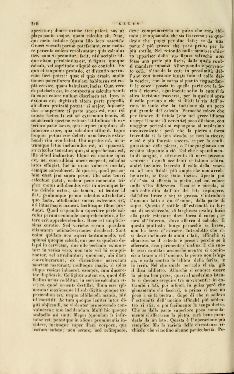 Speratati donec orinile iter pateal, sic, at plaga paulo major, quam calculus sit. Nani, <pii nielli fistulae (tpjani ilio loco xoquafa (ìraeci vocanl) panno palefaciunt. e uni majo- re perieulo eodem revolvuntur: quia calculus iter, cuni vi promitur, facit, nisi accipit: id- que etiara perniciosius est, si figura quoque calculi, vel aspritudo aliquid eo conlulit. Ex quo et sanguinis profusio, et distentio nervo- rum fieri potest : quae si quis evasit, multo tamen patentiorem fistulam habiturus est ru- pta cervice, quam habuisset, incisa. Cum vero ra patefacla est, in couspectum calculus venit: la cujas colore nullum discrimen est. Ipse, si exiguus est. digiti* ab altera parte propelli, ab altera protraili potest: si major, injicien- dus a superiore ei parte oneri* est, ejus rei caussa facins. Is est ad extreraum tennis, in semicirculi specicni relmae lalitudiois; ab ex- teriore parte laevtS, qua corpori jungitur; ab Interiore asper, qua 6a leni ora attingi!. Isque tongiOr polina esse debel : nani brevis extra- henJi vim non habet. Ubi injeclus est, in u- trbmque lalua inclinandus est, ut apparcat, in calculus teneatur; quia, si apprebensus est, ille simtil inclinatur. Idque co nomine opus est, ne. cum adiluci uncus coeperit, calcaios intuii efl'ugiii, Ilio in brani vutneris incidat, ramque convulnerct. In qua re. quod perico- loni esset jam supra posui. Ubi salis teneri nlriilnm pallet , eodem pene momento tri- pi. \ niolus allubendus est: in utrumque la- tus delude extra, sic tamen, ut leniler id bit, p.udumquc prino calculus altrabalur: quo lacto, attollendus uncus extremus est, liti tato*magi* maneat. faciliusque illuni pr<>- 'lur.it. Ouod si quando a superiore parte cal- l ulus panini commode comprehendetnr, ■ la- tere erit apprehetidendus. Baec est iìmpticis- Min.i curalio. Sed varictas rerum qnasdam etiaiiinum anima*]vii siones desiderai. Sunt euim qui.1 un noo aspiri tailtuminoilo. Il <1 ipinosi quoque calcoli, qni per se qutdem de- lapti in . 'iv iri'in. line nll > perìcolo evimiin- tur: in v< si. ,i \no. non dito vii Ili eonqui- mnliir. vel allridiunlur ; qimni;uii. ubi illain ••.invuluerarunl , e\ dislentione nervoriini morti in niatiir.ini; imiltoqiic ttHgis, si spina aiiqua rèsicat intiaeret, eamàoe, coni dùcere tur ilnpln .i\ii Colligitur atitcm c<», qood dif- ncilim ut mi redditnr. in cervice'calcuhim rs- 1 qnod ernenl i destillat, illuni esse «.pi- 00100) : in.ixiiiM .pif il sul» digitil quoque ex- i Limi « si. ncque adhibènda manut, nisi i I con iti ti 1 \> inni quoque leni ter intuì di- giti ohjicendi, ne violente? promovendo con- rolnerehl: inm ineidendnfli. Multi hicqnoqoe .lp. 11.» usi sunt. Megéi (qoonfam i* infif- mibi est. poteitque In aliqna prominente iu- <«'l.i.-. incfsoqne mper inani torpore, qua I H 'ini subesl. B< ' ire, M u* nlili'jui re, deve comprimervelo in guisa die esca chi- nato ; se appianato, che sia trasverso ; se qua- drato che poga' I)er ^ue latl > se da una parte è più grosso che passi prona per la più sottile. Nel rotondo nulla montare chia- ro apparisce dalla sua figura salvochè non fosse una parte più liscia, dalla quale vuoi- si mandare innanzi. Allorquando è pervenu- to colà, s'incide la cute in prossimità del- l'ano con incisione lunata fino al collo del- la vescica, con le corna alquanto risguardan- ti le cosce : poscia in quella parte ove la fe- rita è ricurva, egualmente sotto la cute si fa altra incisione trasversa, per la quale si apra il collo persino a che si dilati la via delPo- rina, in tanto che la incisione sia un poco più grande del calcolo. Perocché coloro che per timore di fistola (che nel greco idioma usurpa il nome di coriada) poco dilatano, con maggior pericolo si espongono al medesimo inconveniente : però che la pietra a forza traendola si fa una strada, se non la riceve, e ciò è più funesto ancora, se per la confi- gurazione della pietra, o V ineguaglianza sua cospira alquanto a ciò Dal che e spmdiraen- to di sangue, e stiramento di nervi possono venirne: i quali accidenti se taluno schiva, andrà incontro lacerato il collo della vesci- ca, ad una fistola più ampia che non avreb- be avuta, se fosse stato inciso. Aperta poi di' e' sia, si affaccia la pietra, nel cui colore nulla v1 ha differenza. Essa se è piccola, si può colle dita dalì'un dei lati rispingere, dall'altro tirare a se; se grossa, s'introduce l'uncino (allo a quest'uopo, dalla parte di sopra. Questo è sottile all'estremità in for- ma di semicircolo, di larghezza ovale; liscio alla parte esteriore dove tocca il corpo ; a- spro ali1 mterno, dove afferra il calcolo. E qneslo piuttosto longo perocché se breve, non ha l'orza d'esilari e. Introdotto che sia si deve inclinare da ambi i lati, affinchè si chiarisca se il calcolo è preso : perchè se è afferrato, esso parimente! inclina. E ciò vuo- le ;tss.ii cautela: acciocché mentre si comin- cia a tir.oc ;t li I' uncino. 1;» pietra non ilfog- ga, e Cadfl Contro l« labbra .Iella ferita, e le irriti. Nel che quale pericolo vi sia, già il dissi addietro. Allorché li conosce essere la pietra ben presa, (piasi al medesimo istan- te si devono eseguire tre movimenti : in Oli- ti-.inilii i liti, poi infuori in »uisa però che pianamente ciò facciasi, <i prima li trae nn {loco :i •«< li pietra : dopo di che si solleva ' estremiti dell' uncino affinché più adden- tro \i itia, e più facilmente le tenga dietro Che le dalla parte superiore poco comoda- mente si afferrasse la pietra, tari bene pren- derla -I' nn lato, Questa è 1 operazione p>« ■emplice. Wh l> varietà delle circostante ri- chiede < be i botino alcune particolarità fi