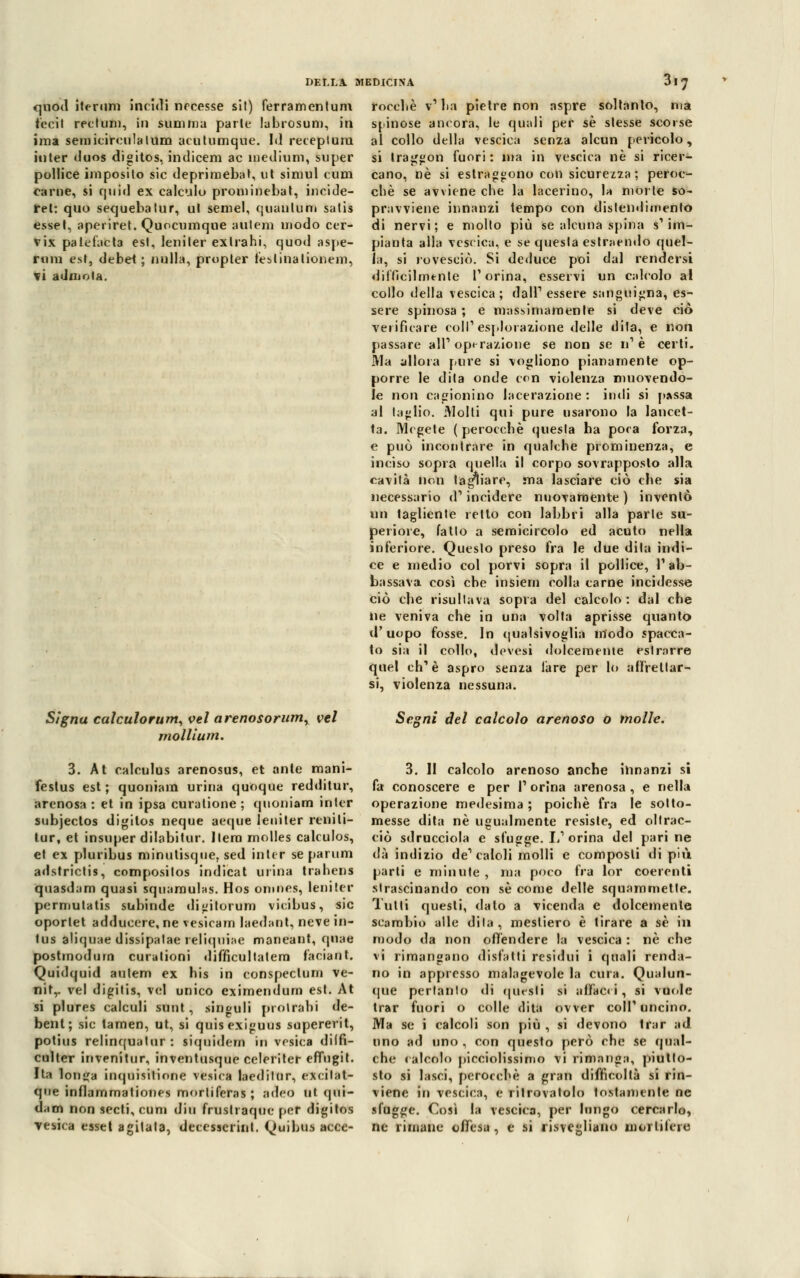 quod iterimi incidi nccesse si!) ferramentum feci! recium, in summa parie labrosum, in ima semicireulalum acutumque. M recepì uni inter duos digitos, indiceni ac medium, super pollice imposito sic deprimebat, ut simul cum carne, si quid ex calcilo proniinebat, incide- rei: quo sequebalur, ul semel, quantum salis essel, aperirel. Quocumque auleni modo cer- vix palefacta est, leniler exlrahi, quod aspe- rum est, debet ; nulla, propter lesi ina lionem, vi admoia. roccl.è v1 ba pielre non aspre soltanto, ma spinose ancora, le quali per sé stesse scorse al collo della vescica senza alcun pericolo, si Iraggon fuori: ma in vescica né si ricer- cano, né si estraguono con sicurezza ; peroc- ché se avviene che la lacerino, la morte so- pravviene innanzi tempo con distendimento di nervi; e molto più se alcuna spina s'im- pianta alla vescica, e se questa estraendo quel- la, si rovesciò. Si deduce poi dal rendersi diffìcilmente l'orina, esservi un calcolo al collo della vescica; dall' essere sanguigna, es- sere spinosa ; e massimamente si deve ciò verificare coli1 esplorazione delle dita, e non passare all'operazione se non se n1 è certi. Ma allora pure si vogliono pianamente op- porre le dita onde ccn violenza muovendo- le non cagionino lacerazione: indi si passa al taglio. Molli qui pure usarono la lancet- ta. Megete (perocché questa ha poca forza, e può incontrare in qualche prominenza, e inciso sopra quella il corpo sovrapposto alla cavità non tagliare, ma lasciare ciò che sia necessario d1 incidere nuovamente ) inventò un tagliente retto con labbri alla parte su- periore, fallo a semicircolo ed acuto nella inferiore. Questo preso fra le due dita indi- ce e medio col porvi sopra il pollice, l'ab- bassava così che insiem colla carne incidesse ciò che risultava sopra del calcolo : dal che ne veniva che in una volta aprisse quanto d' uopo fosse. In qualsivoglia modo spacca- to sia il collo, dovesi dolcemente estrnrre quel eh1 è aspro senza lare per lo affrettar- si, violenza nessuna. Signu calculorum, vel arenosorum, vel moUium. Segni del calcolo arenoso o molle. 3. At ealeulus arenosus, et ante mani- festus est ; quoniam urina quoque redditur, arenosa : et in ipsa curalione ; quoniam inter subjectos digitos neque aeque leniter renili- tur, et insuper dilabitur. Itera molles calculos, et ex pluribus minulisqne. sed inter se panini adstrictis, composilos indicai urina trahens quasd;im quasi squamulas. Hos omnes, leniter permutatis subinde digitorum vicibus, sic oporlet adduccre, ne vesicam laedant, neve te- lai aliquae dissipalae reliquiae maneant, qnae postmodum curalioni difncultatem faciant. Quidquid aulem ex his in conspeclum ve- nil,. vel digitis, vel unico eximendum est. At si plures calculi sunt, sin^iili protraili de- bent; sic tamen, ut, si quisexi»uus supererit, potius relinqualur : siquidem in vesica dilfi- culter invenilur, inventusque celeriter effugit. Ita lotica inquisilinne vesica laedilur, excilat- que inflammationes mortiferas; adeo ut qui- dam non secti, cum din fruslraquc per digitos •vesica esset agitata, decesserint. Quibus acce- 3. 11 calcolo arenoso anche innanzi si fa conoscere e per l1 orina arenosa , e nella operazione medesima ; poiché fra le sotto- messe dita né ugualmente resiste, ed oltrac- ciò sdrucciola e sfugge. L1 orina del parine dà indizio de'caldi molli e composti di più parti e minute , ma poco fra lor coerenti strascinando con sé come delle squammette. Tutti questi, dato a vicenda e dolcemente scambio alle dita, mesliero è tirare a sé in modo da non offendere la vescica : né che vi rimangano disfatti residui i quali renda- no in appresso malagevole la cura. Qualun- que pertanto di questi si affaci i, si vuole trar fuori o colle dita ovver coli1 uncino. Ma se i calcoli son più , si devono trar ad uno ad uno . con questo però che se qual- che calcolo piccolissimo vi rimanga, piutto- sto si lasci, perocché a gran difficoltà si rin- viene in vescica, e ritrovatolo tostamente ne sfugge. Così la vescica, per lungo cercarlo, ne rimane offesa, e si risvegliano mortifere