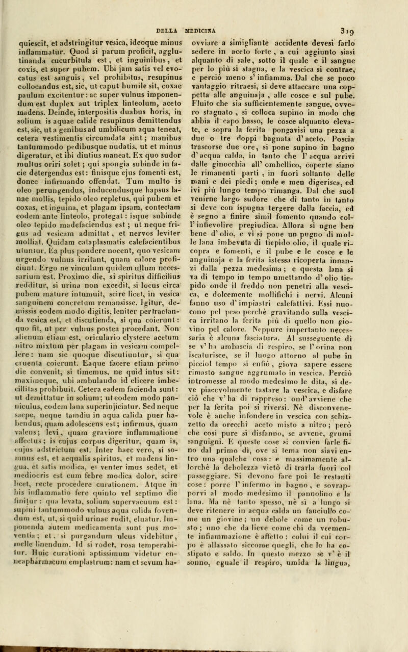 quiescit, et adstringitur vesica, ideoque minus inflaramatur. Quoti si parimi proficit, agglu- tinanda cucurbitula est, et inguinibus, et coxis, et super pubem. Ubi jam satis vel evo- catus est sanguis , vel prohibitus, resupinus collooandus est, sic, ut caput humile sit, coxae paulura excilentur : ac super vulnus imponen- dum est duplex aut triplex linteolum, aceto uiadens. Deinde, ìnterpositis duabus horis, in solium is aquae calide resupinus demittendus est, sic, ut a genibus ad umbilicum aqua teneat, cetera vestimentis circumdata sint; manibus tantummodo pedibusque nudatis, ut et minus digeratur, et ibi diutius maneat. Ex quo sudor rnullus oriri solet ; qui spongia subinde in fa- cie detergendus est: fìnisque ejus fomenti est, donec infirmando offendat. Tum multo is oleo perungendus, inducendusque bapsus la- nae mollis, tepido oleo repletus, qui pubem et coxas, etinguina, et plagam ipsara, contectam eodera ante linteolo, protegat : isque subinde oleo tepido madefaciendus est ; ut neque fri- gus ad vesicam admittat , et nervos leviter molliat. Quidam cataplasmatis calefacientibus uluntur. Èa plus pondere nocent, quo vesicam urgendo vulnus irritant, quam calore profi- ciunt. Ergo ne vinculum quidernullum neces- sarium est. Proxirao die, si spirilus dilfìcilius reddilur, si urina non excedit, si locus circa pubem mature intumuit, scire licet, in vesica sanguinera conereium remansisse. lgitur, de- rnissis eodem modo digitis, leniter perlractan- da vesica est, et discutienda, si qua coierunt : quo fit, ut per vulnus postea procedant. Non alienati] elidili est, oriculario clystere acetum nitro mixtum per plagam in vesicam compel- lere : nara sic quoque disculiunlur, si qua cruenta coierunt. Eaque lacere etiam primo die convenit, si timemus, ne quid intus sit: maximeque, ubi ambulando id elicere imbe- cilli las prohibuil. Cetera eadem facienda sunl: ut demittatur in solium: uteodem modo pan- niculus, eodem lana superinjicialur. Sed neque saepe, neque tamdiu in aqua calida puer ha- bendus, quam adolescens est; infirmus, quam valeos; levi, quam graviore inflamraatione afieclus; is cujus corpus digeritur, quam is, cujas adstriclum est. Inter haec vero, si so- mnus est, et aequalis spiritus, et madens lin- gua, et satis modica, e' venter imus sedet, et mediocris est cimi febre modica dolor, scire beet, recte procedere curalionem. Atque in bis inflammatio l'ere quinto vel septimo die liniliir : qua levata, solium supervacuum est: supini lantummodo vulnus aqua (alida foven- diitn est, ni, si quid nrìnae rodit, elnàtur. Im- ponenda autem medicamenta sunt pus mo- ventia; et. si purgandum uleus videbitur, melle linendum. Id si rodet, rosa lemperabi- lop. Iluic curationi aptissiraam videtur cn- ueaphannacum impiastrine: nam et sevum ha- ovviare a simigliante accidente devesi farlo sedere in aceto torte , a cui aggiunto siasi alquanto di sale, sotto il quale e il sangue per lo più si slagna, e la vescica si contrae, e perciò meno s' infiamma. Dal che se poco vantaggio ritraesi, si deve attaccare una cop- petta alle anguinaja , alle cosce e sul pube. Fluito ebe sia sufficientemente sangue, ovve- ro stagnato , si colloca supino in modo che abbia il capo basso, le cosce alquanto eleva- te, e sopra la ferita pongavisi una pezza a due o tre doppi bagnata d'aceto. Poscia trascorse due ore, si pone supino in bagno d'acqua calda, in 1anto che l'acqua arrivi dalle ginocchia all' ombellico, coperte siano le rimanenti parli , in fuori soltanto delle n»ani e dei piedi ; onde e meo digerisca, ed ivi più lungo tempo rimanga. Dal che suol venirne largo sudore che di tanto in tanfo si deve con ispugna tergere dalla faccia, ed è segno a finire simil fomento quando col- l1 infievolire pregiudica. Allora si ugne ben bene d'olio, e vi si pone un pugno di mol- le lana imbevuta di tiepido olio, il quale ri- copra e fomenti, e il pube e le cosce e le anguinaja e la ferita istessa ricoperta innan- zi dalla pezza medesima ; e questa lana si va di tempo in tempo umettando d'olio tie- pido onde il freddo non penetri alla vesci- ca, e dolcemente mollifichi i nervi. Alcuni fanno uso d'impiastri calefatlivi. Essi nuo- cono pel peso perchè gravitando sulla vesci- ca irritano la ferita più di quello non gio- vino pel calore. Neppure impertanto neces- saria è alcuna fasciatura. Al susseguente dì se v'ha ambascia di respiro, se l'orina non iscalurisce, se il luogo attorno al pube in picciol tempo si enfiò, giova sapere essere rimasto sangue aggrumato in vescica. Perciò intromesse al modo medesimo le dita, si de- ve piacevolmente tastare la vescica, e disfare ciò che v'ha di rappreso: ond' avviene che per la ferita poi si riversi. Né disconvene- vole è anche infondere in vescica con schiz- zello da orecchi aceto misto a nitro; però che così pure si disfanno, se avvene, grumi sanguigni. E queste cose si convien farle fi- no dal primo dì, ove si tema non siavi en- tro una qualche cosa : e massimamente al- lorché la debolezza vietò di trarla fuori col passeggiare. Si devono fare poi le restanti cose: porre V infermo in bagno, e sovrap- porvi al modo medesimo il pannolino e la lana. IVI a nò tanto spesso, né sì a lungo si deve ritenere in acqua calda un fanciullo co- me un giovine ; mi debole come un robu- sto ; uno che da lieve comic chi da veemen- te infiammazione è affollo; colui il cui cor- po è Rilassato siccome quegli, che lo ha co- stipalo e saldo. In questo mezzo se v' è il sonno, eguale il respiro, umida la lingua,